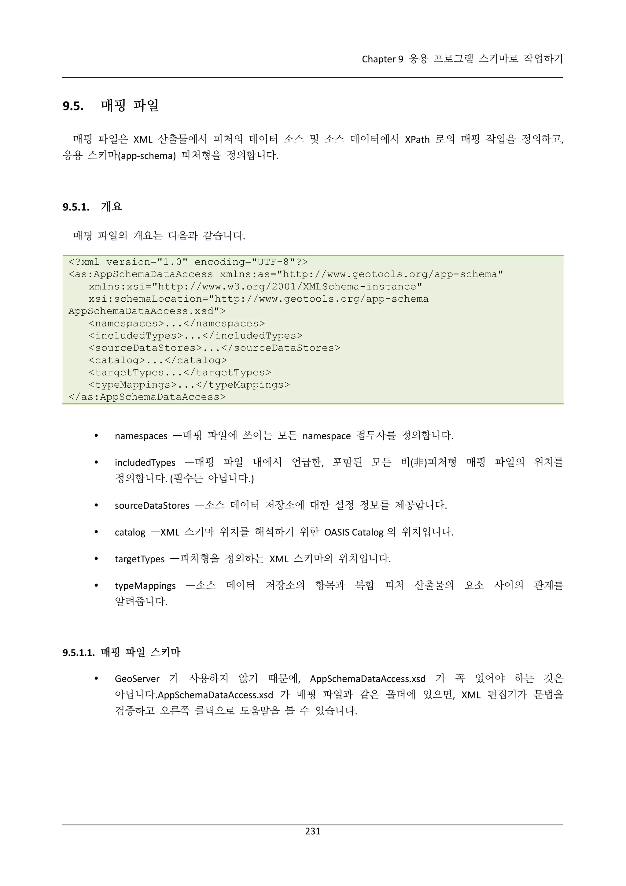 Chapter 9 응용 프로그램 스키마로 작업하기

매핑 파일

9.5.

매핑 파일은 XML 산출물에서 피처의 데이터 소스 및 소스 데이터에서 XPath 로의 매핑 작업을 정의하고,
응용 스키마(app-schema) 피처형을 정의합니다.

9.5.1. 개요
매핑 파일의 개요는 다음과 같습니다.
<?xml version="1.0" encoding="UTF-8"?>
<as:AppSchemaDataAccess xmlns:as="http://www.geotools.org/app-schema"
xmlns:xsi="http://www.w3.org/2001/XMLSchema-instance"
xsi:schemaLocation="http://www.geotools.org/app-schema
AppSchemaDataAccess.xsd">
<namespaces>...</namespaces>
<includedTypes>...</includedTypes>
<sourceDataStores>...</sourceDataStores>
<catalog>...</catalog>
<targetTypes...</targetTypes>
<typeMappings>...</typeMappings>
</as:AppSchemaDataAccess>



namespaces —매핑 파일에 쓰이는 모든 namespace 접두사를 정의합니다.



includedTypes —매핑 파일 내에서 언급한, 포함된 모든 비(非)피처형 매핑 파일의 위치를
정의합니다. (필수는 아닙니다.)



sourceDataStores —소스 데이터 저장소에 대한 설정 정보를 제공합니다.



catalog —XML 스키마 위치를 해석하기 위한 OASIS Catalog 의 위치입니다.



targetTypes —피처형을 정의하는 XML 스키마의 위치입니다.



typeMappings —소스 데이터 저장소의 항목과 복합 피처 산출물의 요소 사이의 관계를
알려줍니다.

9.5.1.1. 매핑 파일 스키마


GeoServer 가 사용하지 않기 때문에, AppSchemaDataAccess.xsd 가 꼭 있어야 하는 것은
아닙니다.AppSchemaDataAccess.xsd 가 매핑 파일과 같은 폴더에 있으면, XML 편집기가 문법을
검증하고 오른쪽 클릭으로 도움말을 볼 수 있습니다.

231

 