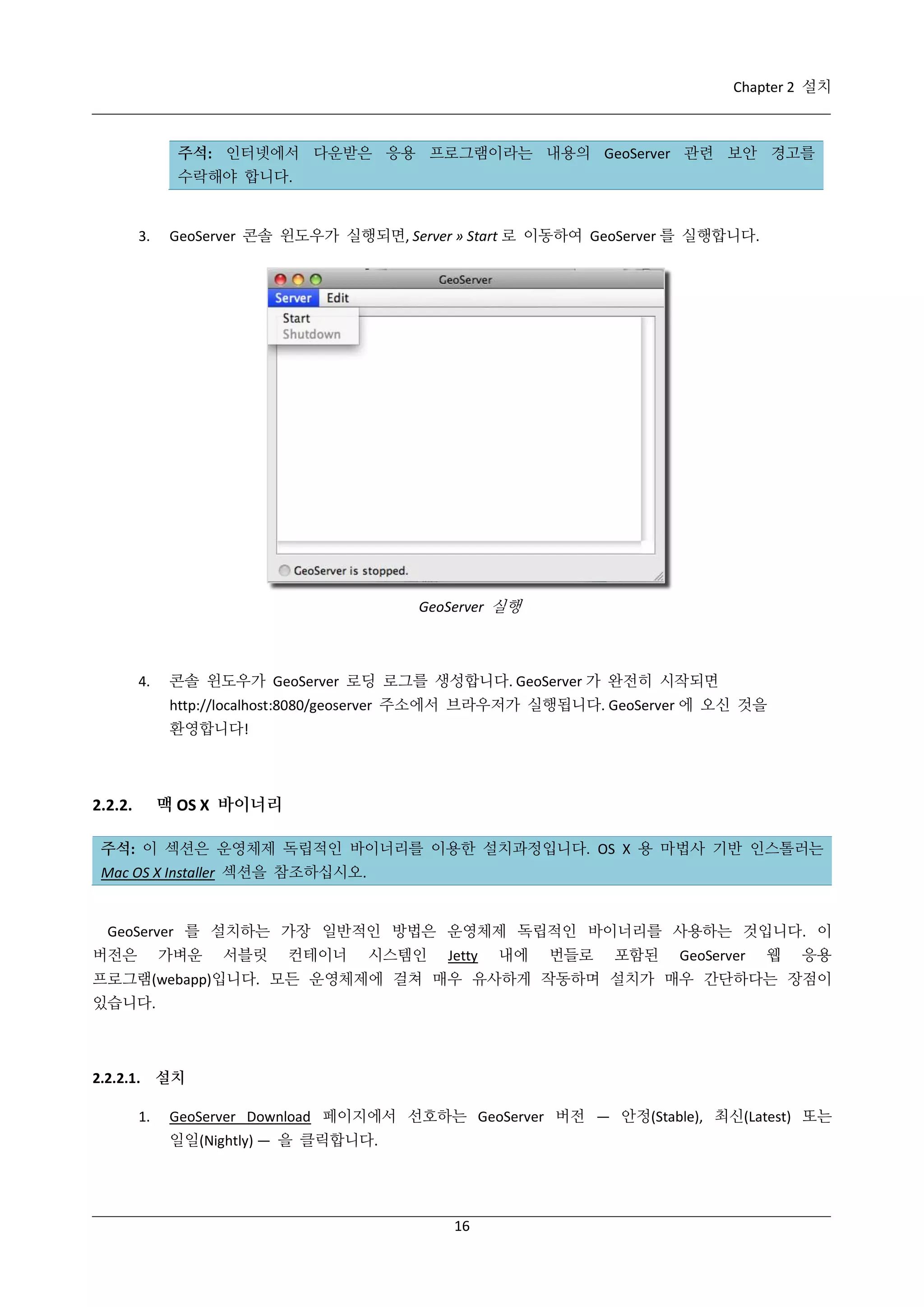Chapter 2 설치

주석: 인터넷에서 다운받은 응용 프로그램이라는 내용의 GeoServer 관련 보안 경고를
수락해야 합니다.

3.

GeoServer 콘솔 윈도우가 실행되면, Server » Start 로 이동하여 GeoServer 를 실행합니다.

GeoServer 실행

4.

콘솔 윈도우가 GeoServer 로딩 로그를 생성합니다. GeoServer 가 완전히 시작되면
http://localhost:8080/geoserver 주소에서 브라우저가 실행됩니다. GeoServer 에 오신 것을
환영합니다!

맥 OS X 바이너리

2.2.2.

주석: 이 섹션은 운영체제 독립적인 바이너리를 이용한 설치과정입니다. OS X 용 마법사 기반 인스톨러는
Mac OS X Installer 섹션을 참조하십시오.

GeoServer 를 설치하는 가장 일반적인 방법은 운영체제 독립적인 바이너리를 사용하는 것입니다. 이
버전은

가벼운

서블릿

컨테이너

시스템인

Jetty

내에

번들로

포함된

GeoServer

웹

응용

프로그램(webapp)입니다. 모든 운영체제에 걸쳐 매우 유사하게 작동하며 설치가 매우 간단하다는 장점이
있습니다.

2.2.2.1. 설치
1.

GeoServer Download 페이지에서 선호하는 GeoServer 버전 — 안정(Stable), 최신(Latest) 또는
일일(Nightly) — 을 클릭합니다.

16

 