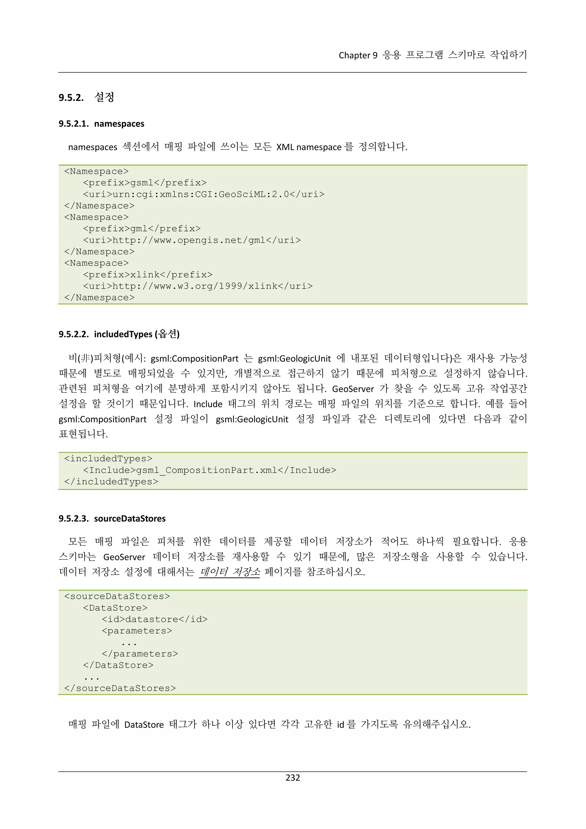 Chapter 9 응용 프로그램 스키마로 작업하기

9.5.2. 설정
9.5.2.1. namespaces
namespaces 섹션에서 매핑 파일에 쓰이는 모든 XML namespace 를 정의합니다.
<Namespace>
<prefix>gsml</prefix>
<uri>urn:cgi:xmlns:CGI:GeoSciML:2.0</uri>
</Namespace>
<Namespace>
<prefix>gml</prefix>
<uri>http://www.opengis.net/gml</uri>
</Namespace>
<Namespace>
<prefix>xlink</prefix>
<uri>http://www.w3.org/1999/xlink</uri>
</Namespace>

9.5.2.2. includedTypes (옵션)
비(非)피처형(예시: gsml:CompositionPart 는 gsml:GeologicUnit 에 내포된 데이터형입니다)은 재사용 가능성
때문에 별도로 매핑되었을 수 있지만, 개별적으로 접근하지 않기 때문에 피처형으로 설정하지 않습니다.
관련된 피처형을 여기에 분명하게 포함시키지 않아도 됩니다. GeoServer 가 찾을 수 있도록 고유 작업공간
설정을 할 것이기 때문입니다. Include 태그의 위치 경로는 매핑 파일의 위치를 기준으로 합니다. 예를 들어
gsml:CompositionPart 설정 파일이 gsml:GeologicUnit 설정 파일과 같은 디렉토리에 있다면 다음과 같이
표현됩니다.
<includedTypes>
<Include>gsml_CompositionPart.xml</Include>
</includedTypes>

9.5.2.3. sourceDataStores
모든 매핑 파일은 피처를 위한 데이터를 제공할 데이터 저장소가 적어도 하나씩 필요합니다. 응용
스키마는 GeoServer 데이터 저장소를 재사용할 수 있기 때문에, 많은 저장소형을 사용할 수 있습니다.
데이터 저장소 설정에 대해서는 데이터 저장소 페이지를 참조하십시오.
<sourceDataStores>
<DataStore>
<id>datastore</id>
<parameters>
...
</parameters>
</DataStore>
...
</sourceDataStores>

매핑 파일에 DataStore 태그가 하나 이상 있다면 각각 고유한 id 를 가지도록 유의해주십시오.

232

 
