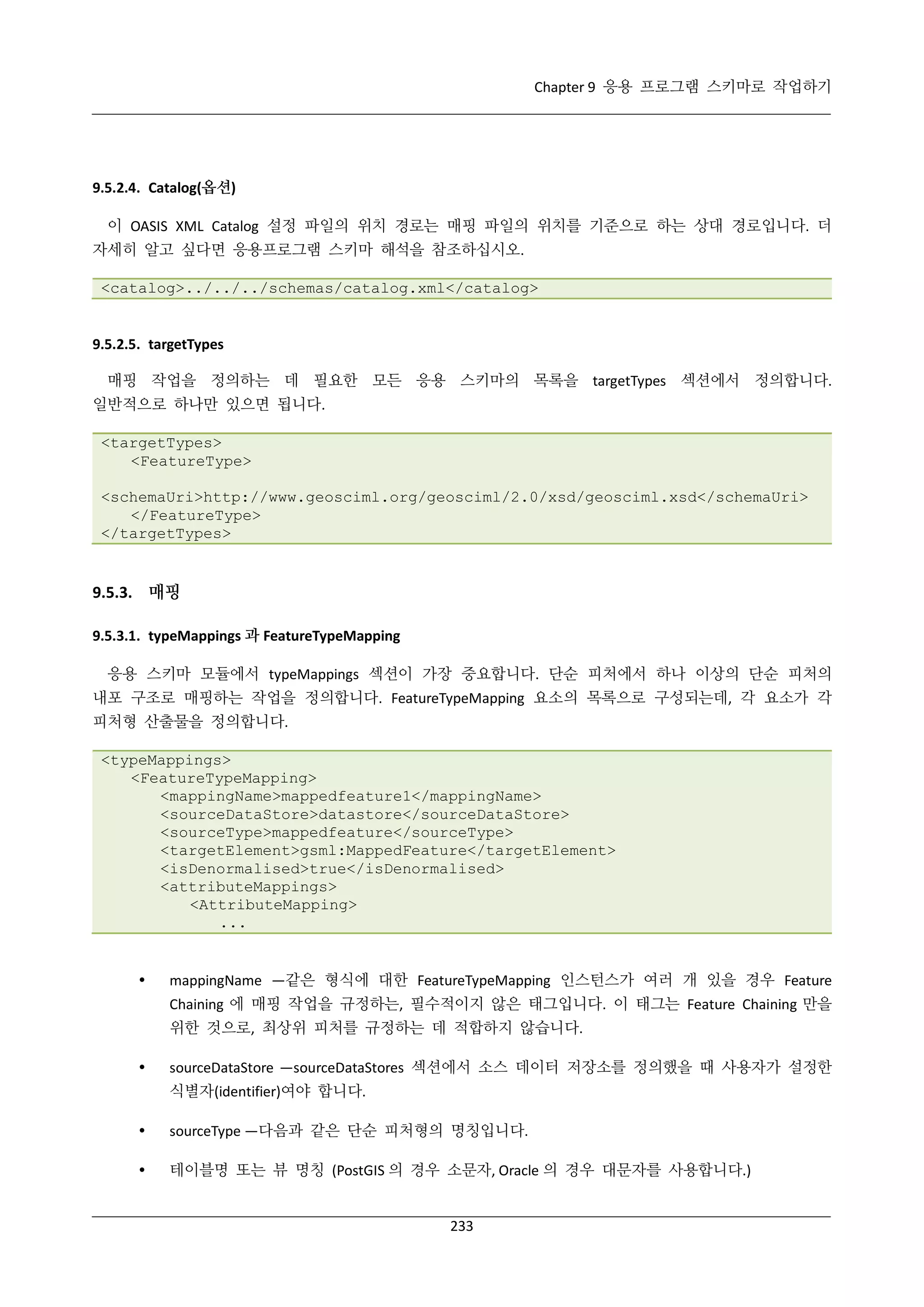 Chapter 9 응용 프로그램 스키마로 작업하기

9.5.2.4. Catalog(옵션)
이 OASIS XML Catalog 설정 파일의 위치 경로는 매핑 파일의 위치를 기준으로 하는 상대 경로입니다. 더
자세히 알고 싶다면 응용프로그램 스키마 해석을 참조하십시오.
<catalog>../../../schemas/catalog.xml</catalog>

9.5.2.5. targetTypes
매핑 작업을 정의하는 데 필요한 모든 응용 스키마의 목록을 targetTypes 섹션에서 정의합니다.
일반적으로 하나만 있으면 됩니다.
<targetTypes>
<FeatureType>
<schemaUri>http://www.geosciml.org/geosciml/2.0/xsd/geosciml.xsd</schemaUri>
</FeatureType>
</targetTypes>

9.5.3. 매핑
9.5.3.1. typeMappings 과 FeatureTypeMapping
응용 스키마 모듈에서 typeMappings 섹션이 가장 중요합니다. 단순 피처에서 하나 이상의 단순 피처의
내포 구조로 매핑하는 작업을 정의합니다. FeatureTypeMapping 요소의 목록으로 구성되는데, 각 요소가 각
피처형 산출물을 정의합니다.
<typeMappings>
<FeatureTypeMapping>
<mappingName>mappedfeature1</mappingName>
<sourceDataStore>datastore</sourceDataStore>
<sourceType>mappedfeature</sourceType>
<targetElement>gsml:MappedFeature</targetElement>
<isDenormalised>true</isDenormalised>
<attributeMappings>
<AttributeMapping>
...



mappingName —같은 형식에 대한 FeatureTypeMapping 인스턴스가 여러 개 있을 경우 Feature
Chaining 에 매핑 작업을 규정하는, 필수적이지 않은 태그입니다. 이 태그는 Feature Chaining 만을
위한 것으로, 최상위 피처를 규정하는 데 적합하지 않습니다.



sourceDataStore —sourceDataStores 섹션에서 소스 데이터 저장소를 정의했을 때 사용자가 설정한
식별자(identifier)여야 합니다.



sourceType —다음과 같은 단순 피처형의 명칭입니다.



테이블명 또는 뷰 명칭 (PostGIS 의 경우 소문자, Oracle 의 경우 대문자를 사용합니다.)

233

 