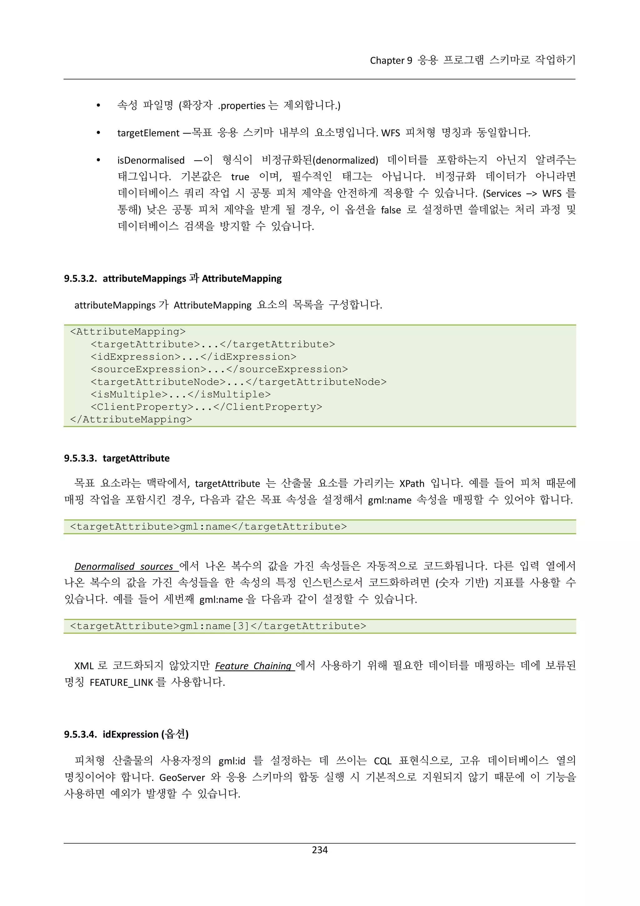 Chapter 9 응용 프로그램 스키마로 작업하기



속성 파일명 (확장자 .properties 는 제외합니다.)



targetElement —목표 응용 스키마 내부의 요소명입니다. WFS 피처형 명칭과 동일합니다.



isDenormalised —이 형식이 비정규화된(denormalized) 데이터를 포함하는지 아닌지 알려주는
태그입니다. 기본값은 true 이며, 필수적인 태그는 아닙니다. 비정규화 데이터가 아니라면
데이터베이스 쿼리 작업 시 공통 피처 제약을 안전하게 적용할 수 있습니다. (Services –> WFS 를
통해) 낮은 공통 피처 제약을 받게 될 경우, 이 옵션을 false 로 설정하면 쓸데없는 처리 과정 및
데이터베이스 검색을 방지할 수 있습니다.

9.5.3.2. attributeMappings 과 AttributeMapping
attributeMappings 가 AttributeMapping 요소의 목록을 구성합니다.
<AttributeMapping>
<targetAttribute>...</targetAttribute>
<idExpression>...</idExpression>
<sourceExpression>...</sourceExpression>
<targetAttributeNode>...</targetAttributeNode>
<isMultiple>...</isMultiple>
<ClientProperty>...</ClientProperty>
</AttributeMapping>

9.5.3.3. targetAttribute
목표 요소라는 맥락에서, targetAttribute 는 산출물 요소를 가리키는 XPath 입니다. 예를 들어 피처 때문에
매핑 작업을 포함시킨 경우, 다음과 같은 목표 속성을 설정해서 gml:name 속성을 매핑할 수 있어야 합니다.
<targetAttribute>gml:name</targetAttribute>

Denormalised sources 에서 나온 복수의 값을 가진 속성들은 자동적으로 코드화됩니다. 다른 입력 열에서
나온 복수의 값을 가진 속성들을 한 속성의 특정 인스턴스로서 코드화하려면 (숫자 기반) 지표를 사용할 수
있습니다. 예를 들어 세번째 gml:name 을 다음과 같이 설정할 수 있습니다.
<targetAttribute>gml:name[3]</targetAttribute>

XML 로 코드화되지 않았지만 Feature Chaining 에서 사용하기 위해 필요한 데이터를 매핑하는 데에 보류된
명칭 FEATURE_LINK 를 사용합니다.

9.5.3.4. idExpression (옵션)
피처형 산출물의 사용자정의 gml:id 를 설정하는 데 쓰이는 CQL 표현식으로, 고유 데이터베이스 열의
명칭이어야 합니다. GeoServer 와 응용 스키마의 합동 실행 시 기본적으로 지원되지 않기 때문에 이 기능을
사용하면 예외가 발생할 수 있습니다.

234

 