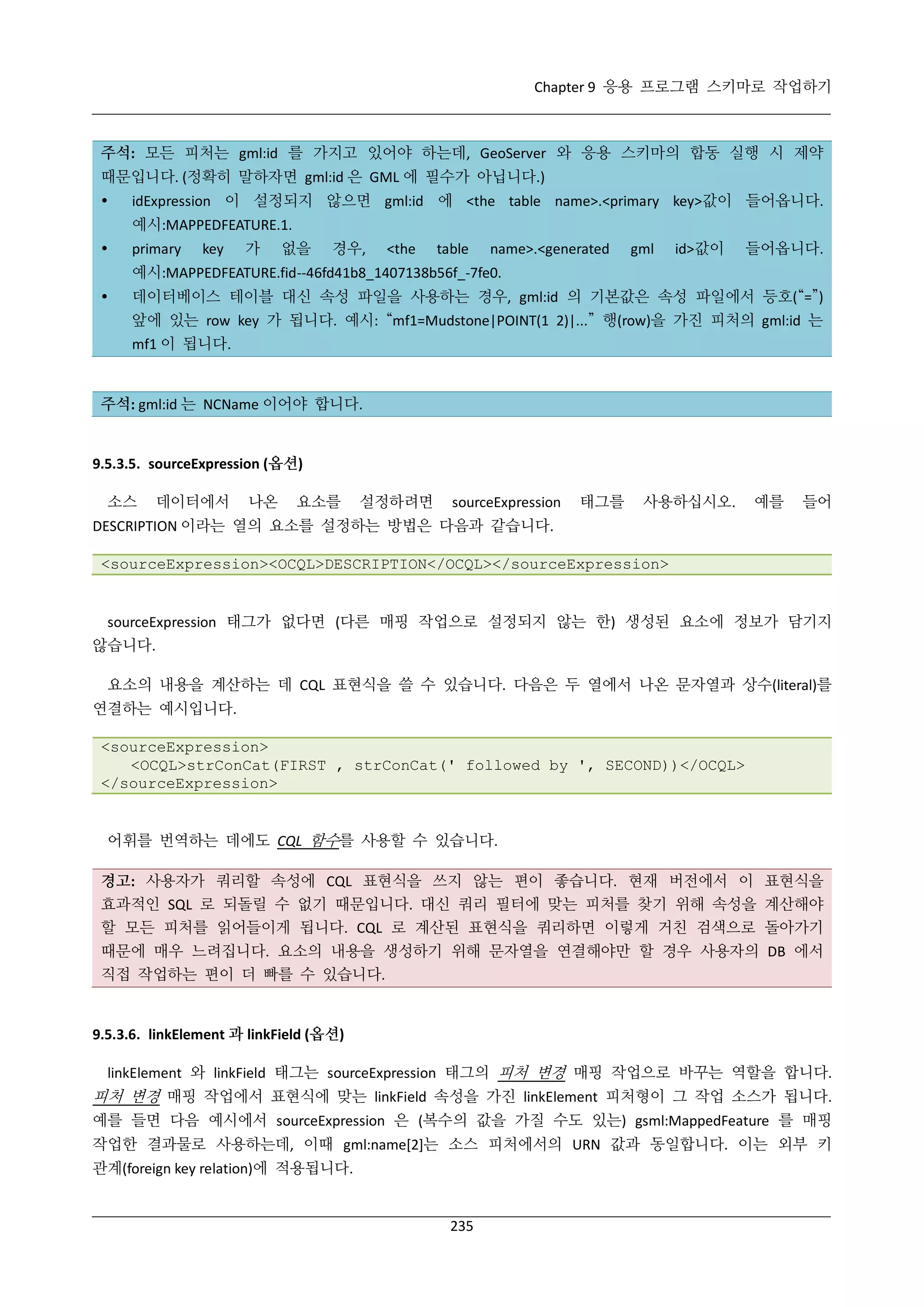 Chapter 9 응용 프로그램 스키마로 작업하기

주석: 모든 피처는 gml:id 를 가지고 있어야 하는데, GeoServer 와 응용 스키마의 합동 실행 시 제약
때문입니다. (정확히 말하자면 gml:id 은 GML 에 필수가 아닙니다.)


idExpression 이 설정되지 않으면 gml:id 에 <the table name>.<primary key>값이 들어옵니다.
예시:MAPPEDFEATURE.1.



primary

key

가

없을

경우,

<the

table

name>.<generated

gml

id>값이

들어옵니다.

예시:MAPPEDFEATURE.fid--46fd41b8_1407138b56f_-7fe0.


데이터베이스 테이블 대신 속성 파일을 사용하는 경우, gml:id 의 기본값은 속성 파일에서 등호(“=”)
앞에 있는 row key 가 됩니다. 예시: “mf1=Mudstone|POINT(1 2)|...” 행(row)을 가진 피처의 gml:id 는
mf1 이 됩니다.

주석: gml:id 는 NCName 이어야 합니다.

9.5.3.5. sourceExpression (옵션)
소스

데이터에서

나온

요소를

설정하려면

sourceExpression

태그를

사용하십시오.

예를

들어

DESCRIPTION 이라는 열의 요소를 설정하는 방법은 다음과 같습니다.
<sourceExpression><OCQL>DESCRIPTION</OCQL></sourceExpression>

sourceExpression 태그가 없다면 (다른 매핑 작업으로 설정되지 않는 한) 생성된 요소에 정보가 담기지
않습니다.
요소의 내용을 계산하는 데 CQL 표현식을 쓸 수 있습니다. 다음은 두 열에서 나온 문자열과 상수(literal)를
연결하는 예시입니다.
<sourceExpression>
<OCQL>strConCat(FIRST , strConCat(' followed by ', SECOND))</OCQL>
</sourceExpression>

어휘를 번역하는 데에도 CQL 함수를 사용할 수 있습니다.
경고: 사용자가 쿼리할 속성에 CQL 표현식을 쓰지 않는 편이 좋습니다. 현재 버전에서 이 표현식을
효과적인 SQL 로 되돌릴 수 없기 때문입니다. 대신 쿼리 필터에 맞는 피처를 찾기 위해 속성을 계산해야
할 모든 피처를 읽어들이게 됩니다. CQL 로 계산된 표현식을 쿼리하면 이렇게 거친 검색으로 돌아가기
때문에 매우 느려집니다. 요소의 내용을 생성하기 위해 문자열을 연결해야만 할 경우 사용자의 DB 에서
직접 작업하는 편이 더 빠를 수 있습니다.

9.5.3.6. linkElement 과 linkField (옵션)
linkElement 와 linkField 태그는 sourceExpression 태그의 피처 변경 매핑 작업으로 바꾸는 역할을 합니다.

피처 변경 매핑 작업에서 표현식에 맞는 linkField 속성을 가진 linkElement 피처형이 그 작업 소스가 됩니다.
예를 들면 다음 예시에서 sourceExpression 은 (복수의 값을 가질 수도 있는) gsml:MappedFeature 를 매핑
작업한 결과물로 사용하는데, 이때 gml:name[2]는 소스 피처에서의 URN 값과 동일합니다. 이는 외부 키
관계(foreign key relation)에 적용됩니다.

235

 