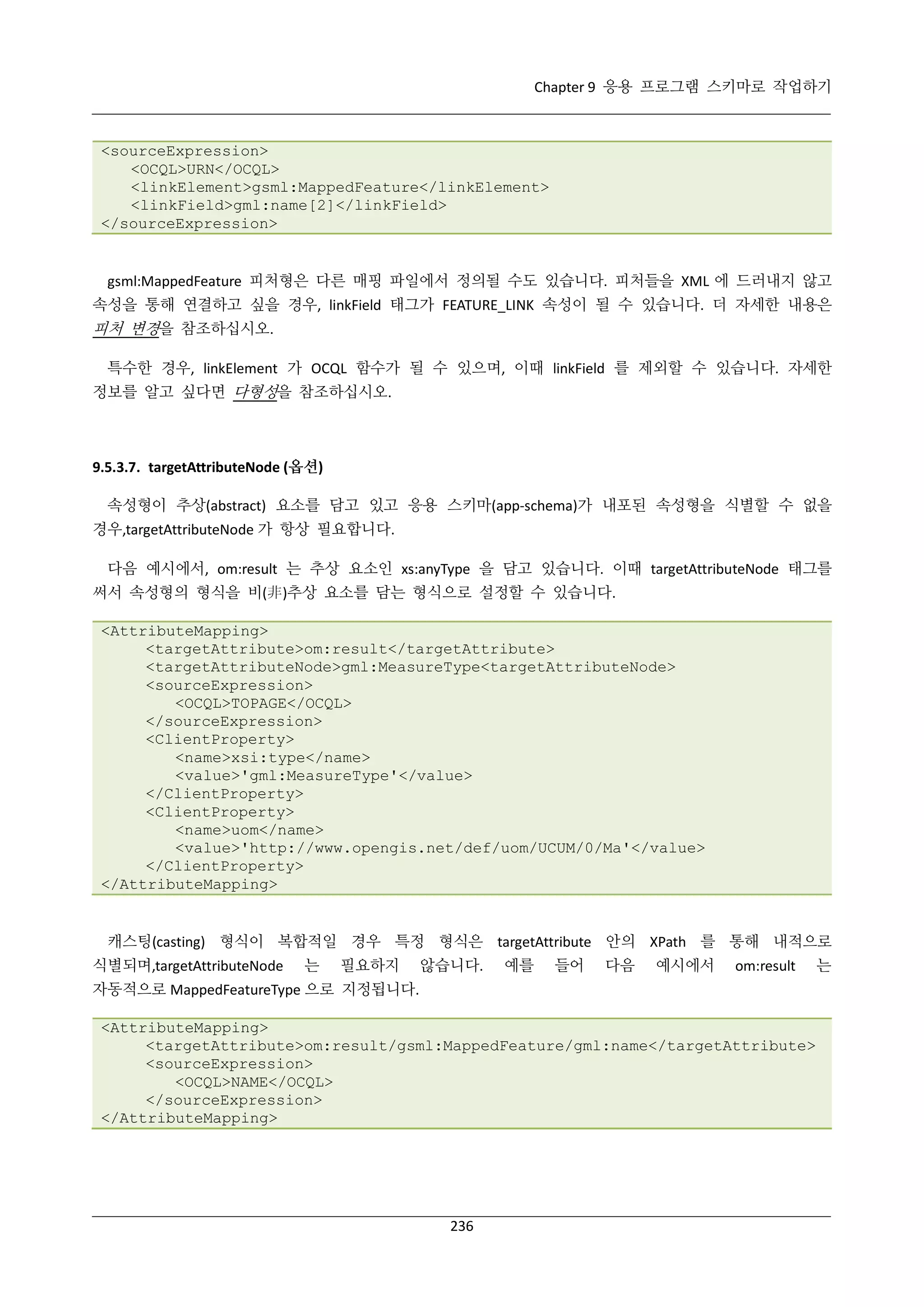 Chapter 9 응용 프로그램 스키마로 작업하기

<sourceExpression>
<OCQL>URN</OCQL>
<linkElement>gsml:MappedFeature</linkElement>
<linkField>gml:name[2]</linkField>
</sourceExpression>

gsml:MappedFeature 피처형은 다른 매핑 파일에서 정의될 수도 있습니다. 피처들을 XML 에 드러내지 않고
속성을 통해 연결하고 싶을 경우, linkField 태그가 FEATURE_LINK 속성이 될 수 있습니다. 더 자세한 내용은

피처 변경을 참조하십시오.
특수한 경우, linkElement 가 OCQL 함수가 될 수 있으며, 이때 linkField 를 제외할 수 있습니다. 자세한
정보를 알고 싶다면 다형성을 참조하십시오.

9.5.3.7. targetAttributeNode (옵션)
속성형이 추상(abstract) 요소를 담고 있고 응용 스키마(app-schema)가 내포된 속성형을 식별할 수 없을
경우,targetAttributeNode 가 항상 필요합니다.
다음 예시에서, om:result 는 추상 요소인 xs:anyType 을 담고 있습니다. 이때 targetAttributeNode 태그를
써서 속성형의 형식을 비(非)추상 요소를 담는 형식으로 설정할 수 있습니다.
<AttributeMapping>
<targetAttribute>om:result</targetAttribute>
<targetAttributeNode>gml:MeasureType<targetAttributeNode>
<sourceExpression>
<OCQL>TOPAGE</OCQL>
</sourceExpression>
<ClientProperty>
<name>xsi:type</name>
<value>'gml:MeasureType'</value>
</ClientProperty>
<ClientProperty>
<name>uom</name>
<value>'http://www.opengis.net/def/uom/UCUM/0/Ma'</value>
</ClientProperty>
</AttributeMapping>

캐스팅(casting) 형식이 복합적일 경우 특정 형식은 targetAttribute 안의 XPath 를 통해 내적으로
식별되며,targetAttributeNode

는

필요하지

않습니다.

예를

들어

다음

예시에서

om:result

자동적으로 MappedFeatureType 으로 지정됩니다.
<AttributeMapping>
<targetAttribute>om:result/gsml:MappedFeature/gml:name</targetAttribute>
<sourceExpression>
<OCQL>NAME</OCQL>
</sourceExpression>
</AttributeMapping>

236

는

 