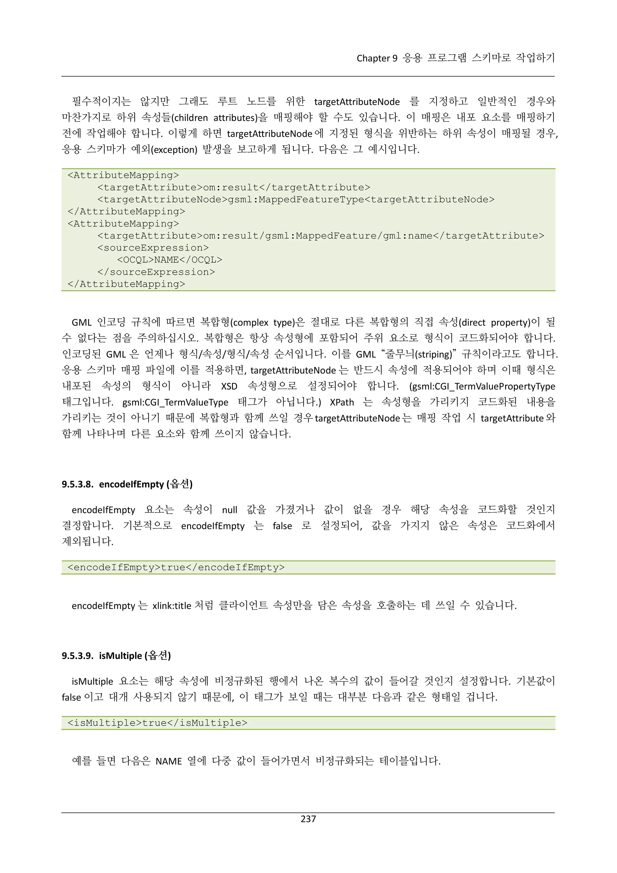 Chapter 9 응용 프로그램 스키마로 작업하기

필수적이지는 않지만 그래도 루트 노드를 위한 targetAttributeNode 를 지정하고 일반적인 경우와
마찬가지로 하위 속성들(children attributes)을 매핑해야 할 수도 있습니다. 이 매핑은 내포 요소를 매핑하기
전에 작업해야 합니다. 이렇게 하면 targetAttributeNode 에 지정된 형식을 위반하는 하위 속성이 매핑될 경우,
응용 스키마가 예외(exception) 발생을 보고하게 됩니다. 다음은 그 예시입니다.
<AttributeMapping>
<targetAttribute>om:result</targetAttribute>
<targetAttributeNode>gsml:MappedFeatureType<targetAttributeNode>
</AttributeMapping>
<AttributeMapping>
<targetAttribute>om:result/gsml:MappedFeature/gml:name</targetAttribute>
<sourceExpression>
<OCQL>NAME</OCQL>
</sourceExpression>
</AttributeMapping>

GML 인코딩 규칙에 따르면 복합형(complex type)은 절대로 다른 복합형의 직접 속성(direct property)이 될
수 없다는 점을 주의하십시오. 복합형은 항상 속성형에 포함되어 주위 요소로 형식이 코드화되어야 합니다.
인코딩된 GML 은 언제나 형식/속성/형식/속성 순서입니다. 이를 GML “줄무늬(striping)” 규칙이라고도 합니다.
응용 스키마 매핑 파일에 이를 적용하면, targetAttributeNode 는 반드시 속성에 적용되어야 하며 이때 형식은
내포된 속성의 형식이 아니라 XSD 속성형으로 설정되어야 합니다. (gsml:CGI_TermValuePropertyType
태그입니다. gsml:CGI_TermValueType 태그가 아닙니다.) XPath 는 속성형을 가리키지 코드화된 내용을
가리키는 것이 아니기 때문에 복합형과 함께 쓰일 경우 targetAttributeNode 는 매핑 작업 시 targetAttribute 와
함께 나타나며 다른 요소와 함께 쓰이지 않습니다.

9.5.3.8. encodeIfEmpty (옵션)
encodeIfEmpty 요소는 속성이 null 값을 가졌거나 값이 없을 경우 해당 속성을 코드화할 것인지
결정합니다. 기본적으로 encodeIfEmpty 는 false 로 설정되어, 값을 가지지 않은 속성은 코드화에서
제외됩니다.
<encodeIfEmpty>true</encodeIfEmpty>

encodeIfEmpty 는 xlink:title 처럼 클라이언트 속성만을 담은 속성을 호출하는 데 쓰일 수 있습니다.

9.5.3.9. isMultiple (옵션)
isMultiple 요소는 해당 속성에 비정규화된 행에서 나온 복수의 값이 들어갈 것인지 설정합니다. 기본값이
false 이고 대개 사용되지 않기 때문에, 이 태그가 보일 때는 대부분 다음과 같은 형태일 겁니다.
<isMultiple>true</isMultiple>

예를 들면 다음은 NAME 열에 다중 값이 들어가면서 비정규화되는 테이블입니다.

237

 