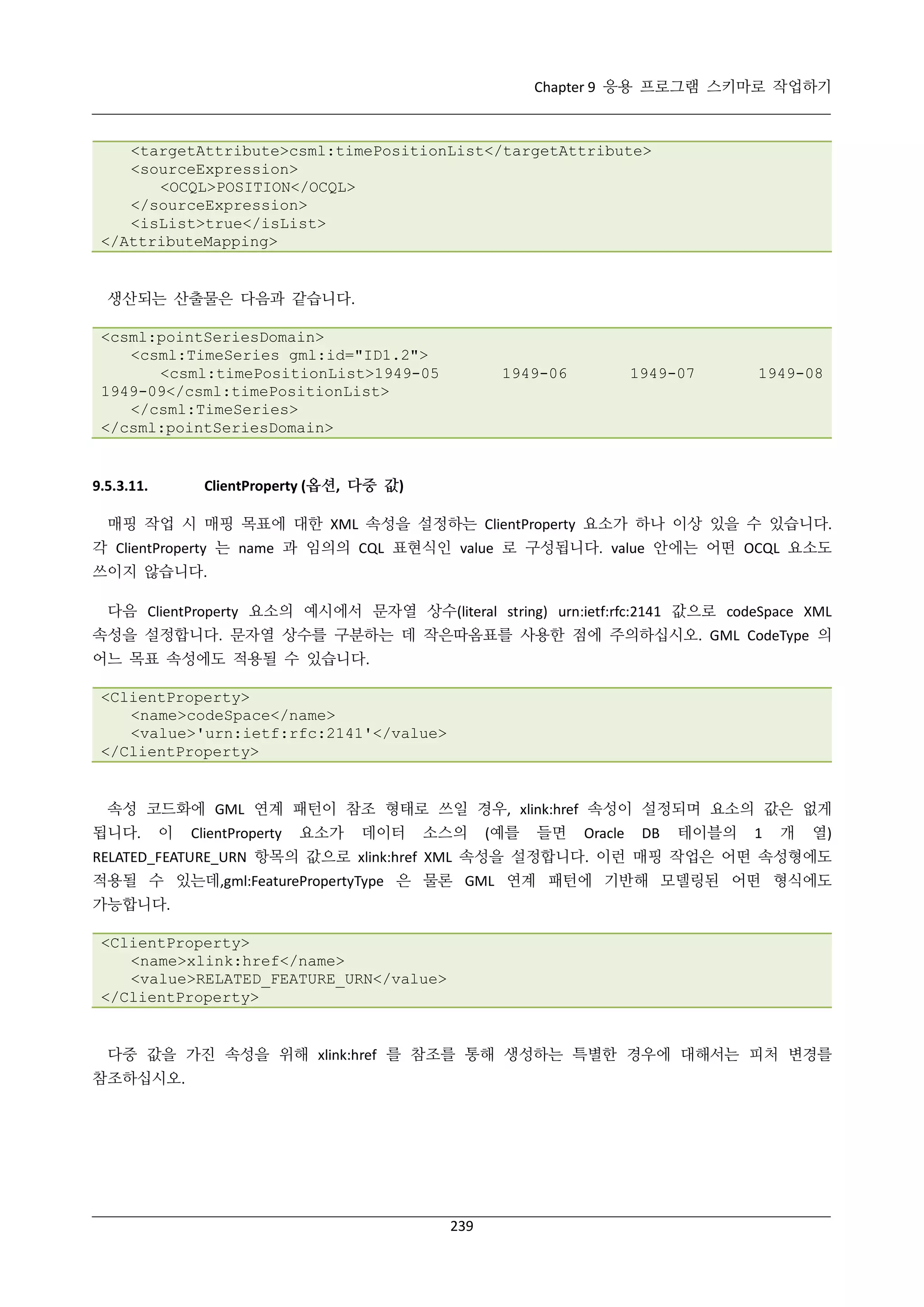 Chapter 9 응용 프로그램 스키마로 작업하기

<targetAttribute>csml:timePositionList</targetAttribute>
<sourceExpression>
<OCQL>POSITION</OCQL>
</sourceExpression>
<isList>true</isList>
</AttributeMapping>

생산되는 산출물은 다음과 같습니다.
<csml:pointSeriesDomain>
<csml:TimeSeries gml:id="ID1.2">
<csml:timePositionList>1949-05
1949-09</csml:timePositionList>
</csml:TimeSeries>
</csml:pointSeriesDomain>

1949-06

1949-07

1949-08

ClientProperty (옵션, 다중 값)

9.5.3.11.

매핑 작업 시 매핑 목표에 대한 XML 속성을 설정하는 ClientProperty 요소가 하나 이상 있을 수 있습니다.
각 ClientProperty 는 name 과 임의의 CQL 표현식인 value 로 구성됩니다. value 안에는 어떤 OCQL 요소도
쓰이지 않습니다.
다음 ClientProperty 요소의 예시에서 문자열 상수(literal string) urn:ietf:rfc:2141 값으로 codeSpace XML
속성을 설정합니다. 문자열 상수를 구분하는 데 작은따옴표를 사용한 점에 주의하십시오. GML CodeType 의
어느 목표 속성에도 적용될 수 있습니다.
<ClientProperty>
<name>codeSpace</name>
<value>'urn:ietf:rfc:2141'</value>
</ClientProperty>

속성 코드화에 GML 연계 패턴이 참조 형태로 쓰일 경우, xlink:href 속성이 설정되며 요소의 값은 없게
됩니다.

이

ClientProperty

요소가

데이터

소스의

(예를

들면

Oracle

DB

테이블의

1

개

열)

RELATED_FEATURE_URN 항목의 값으로 xlink:href XML 속성을 설정합니다. 이런 매핑 작업은 어떤 속성형에도
적용될 수 있는데,gml:FeaturePropertyType 은 물론 GML 연계 패턴에 기반해 모델링된 어떤 형식에도
가능합니다.
<ClientProperty>
<name>xlink:href</name>
<value>RELATED_FEATURE_URN</value>
</ClientProperty>

다중 값을 가진 속성을 위해 xlink:href 를 참조를 통해 생성하는 특별한 경우에 대해서는 피처 변경를
참조하십시오.

239

 