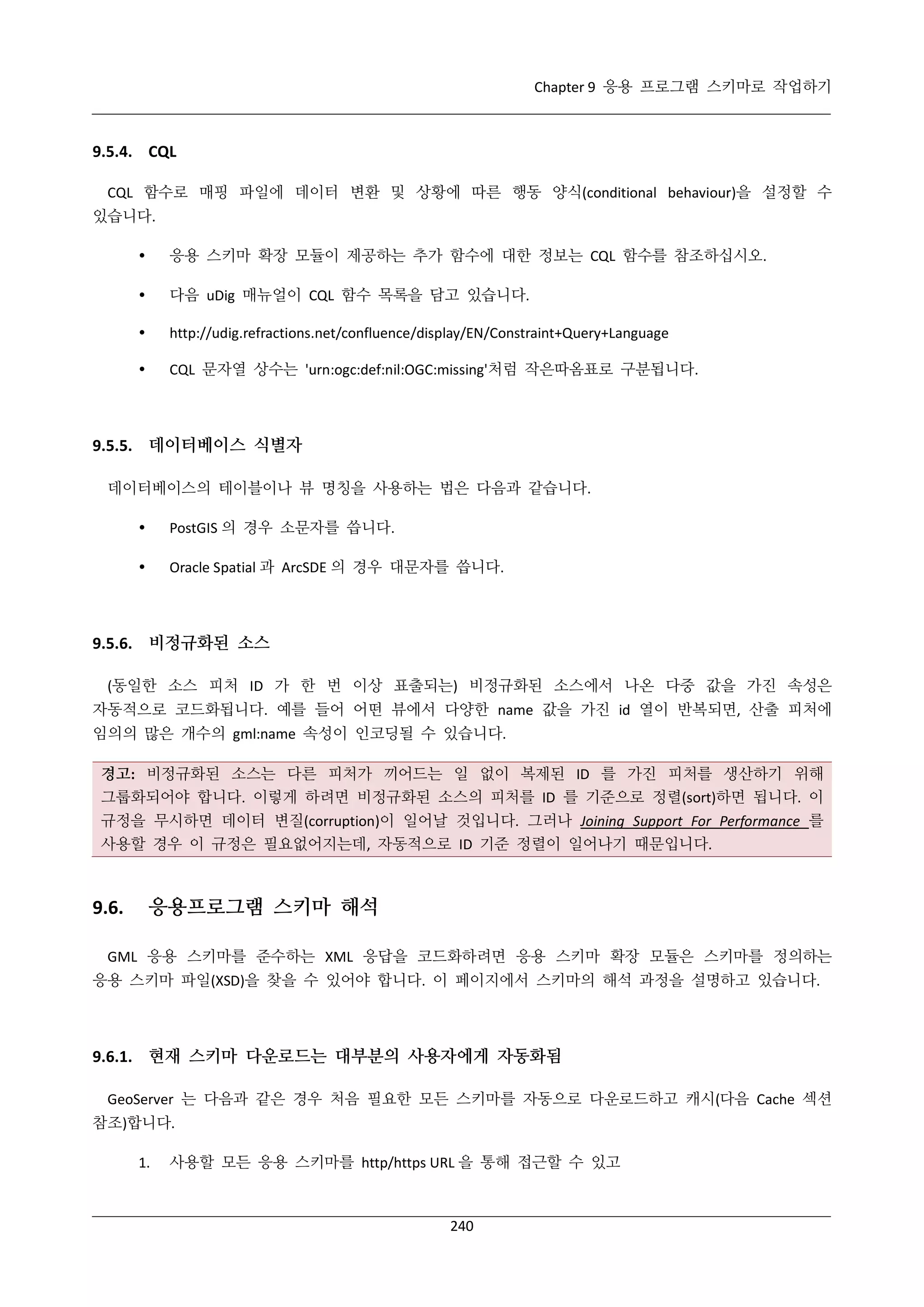 Chapter 9 응용 프로그램 스키마로 작업하기

9.5.4. CQL
CQL 함수로 매핑 파일에 데이터 변환 및 상황에 따른 행동 양식(conditional behaviour)을 설정할 수
있습니다.


응용 스키마 확장 모듈이 제공하는 추가 함수에 대한 정보는 CQL 함수를 참조하십시오.



다음 uDig 매뉴얼이 CQL 함수 목록을 담고 있습니다.



http://udig.refractions.net/confluence/display/EN/Constraint+Query+Language



CQL 문자열 상수는 'urn:ogc:def:nil:OGC:missing'처럼 작은따옴표로 구분됩니다.

9.5.5. 데이터베이스 식별자
데이터베이스의 테이블이나 뷰 명칭을 사용하는 법은 다음과 같습니다.


PostGIS 의 경우 소문자를 씁니다.



Oracle Spatial 과 ArcSDE 의 경우 대문자를 씁니다.

9.5.6. 비정규화된 소스
(동일한 소스 피처 ID 가 한 번 이상 표출되는) 비정규화된 소스에서 나온 다중 값을 가진 속성은
자동적으로 코드화됩니다. 예를 들어 어떤 뷰에서 다양한 name 값을 가진 id 열이 반복되면, 산출 피처에
임의의 많은 개수의 gml:name 속성이 인코딩될 수 있습니다.
경고: 비정규화된 소스는 다른 피처가 끼어드는 일 없이 복제된 ID 를 가진 피처를 생산하기 위해
그룹화되어야 합니다. 이렇게 하려면 비정규화된 소스의 피처를 ID 를 기준으로 정렬(sort)하면 됩니다. 이
규정을 무시하면 데이터 변질(corruption)이 일어날 것입니다. 그러나 Joining Support For Performance 를
사용할 경우 이 규정은 필요없어지는데, 자동적으로 ID 기준 정렬이 일어나기 때문입니다.

9.6.

응용프로그램 스키마 해석

GML 응용 스키마를 준수하는 XML 응답을 코드화하려면 응용 스키마 확장 모듈은 스키마를 정의하는
응용 스키마 파일(XSD)을 찾을 수 있어야 합니다. 이 페이지에서 스키마의 해석 과정을 설명하고 있습니다.

9.6.1. 현재 스키마 다운로드는 대부분의 사용자에게 자동화됨
GeoServer 는 다음과 같은 경우 처음 필요한 모든 스키마를 자동으로 다운로드하고 캐시(다음 Cache 섹션
참조)합니다.
1.

사용할 모든 응용 스키마를 http/https URL 을 통해 접근할 수 있고

240

 