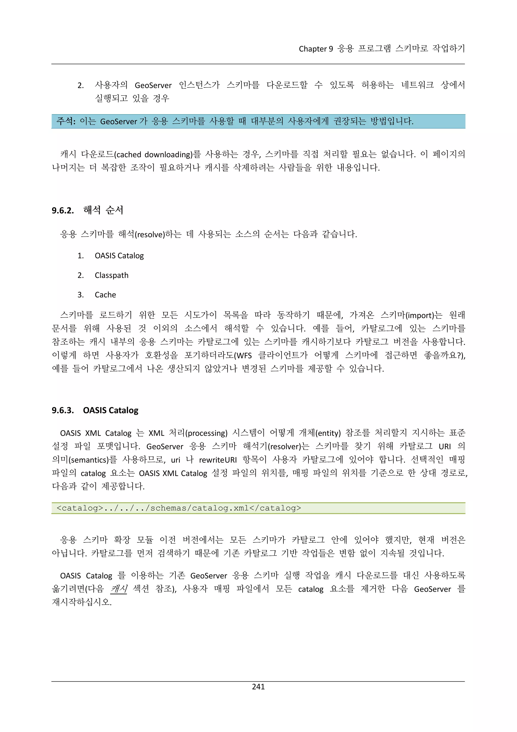 Chapter 9 응용 프로그램 스키마로 작업하기

2.

사용자의 GeoServer 인스턴스가 스키마를 다운로드할 수 있도록 허용하는 네트워크 상에서
실행되고 있을 경우

주석: 이는 GeoServer 가 응용 스키마를 사용할 때 대부분의 사용자에게 권장되는 방법입니다.

캐시 다운로드(cached downloading)를 사용하는 경우, 스키마를 직접 처리할 필요는 없습니다. 이 페이지의
나머지는 더 복잡한 조작이 필요하거나 캐시를 삭제하려는 사람들을 위한 내용입니다.

9.6.2. 해석 순서
응용 스키마를 해석(resolve)하는 데 사용되는 소스의 순서는 다음과 같습니다.
1.

OASIS Catalog

2.

Classpath

3.

Cache

스키마를 로드하기 위한 모든 시도가이 목록을 따라 동작하기 때문에, 가져온 스키마(import)는 원래
문서를 위해 사용된 것 이외의 소스에서 해석할 수 있습니다. 예를 들어, 카탈로그에 있는 스키마를
참조하는 캐시 내부의 응용 스키마는 카탈로그에 있는 스키마를 캐시하기보다 카탈로그 버전을 사용합니다.
이렇게 하면 사용자가 호환성을 포기하더라도(WFS 클라이언트가 어떻게 스키마에 접근하면 좋을까요?),
예를 들어 카탈로그에서 나온 생산되지 않았거나 변경된 스키마를 제공할 수 있습니다.

9.6.3. OASIS Catalog
OASIS XML Catalog 는 XML 처리(processing) 시스템이 어떻게 개체(entity) 참조를 처리할지 지시하는 표준
설정 파일 포맷입니다. GeoServer 응용 스키마 해석기(resolver)는 스키마를 찾기 위해 카탈로그 URI 의
의미(semantics)를 사용하므로, uri 나 rewriteURI 항목이 사용자 카탈로그에 있어야 합니다. 선택적인 매핑
파일의 catalog 요소는 OASIS XML Catalog 설정 파일의 위치를, 매핑 파일의 위치를 기준으로 한 상대 경로로,
다음과 같이 제공합니다.
<catalog>../../../schemas/catalog.xml</catalog>

응용 스키마 확장 모듈 이전 버전에서는 모든 스키마가 카탈로그 안에 있어야 했지만, 현재 버전은
아닙니다. 카탈로그를 먼저 검색하기 때문에 기존 카탈로그 기반 작업들은 변함 없이 지속될 것입니다.
OASIS Catalog 를 이용하는 기존 GeoServer 응용 스키마 실행 작업을 캐시 다운로드를 대신 사용하도록
옮기려면(다음 캐시 섹션 참조), 사용자 매핑 파일에서 모든 catalog 요소를 제거한 다음 GeoServer 를
재시작하십시오.

241

 