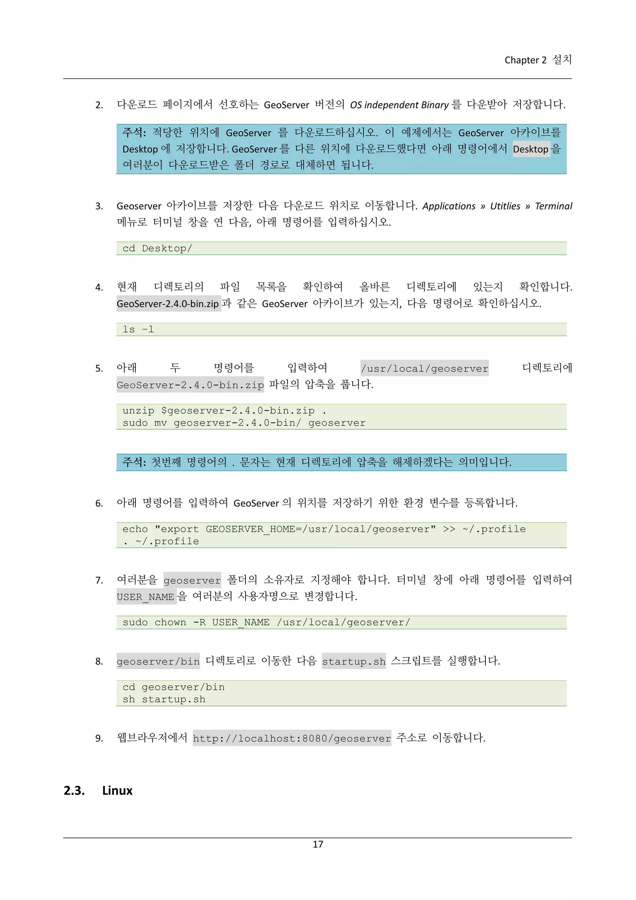 Chapter 2 설치

2.

다운로드 페이지에서 선호하는 GeoServer 버전의 OS independent Binary 를 다운받아 저장합니다.
주석: 적당한 위치에 GeoServer 를 다운로드하십시오. 이 예제에서는 GeoServer 아카이브를
Desktop 에 저장합니다. GeoServer 를 다른 위치에 다운로드했다면 아래 명령어에서 Desktop 을
여러분이 다운로드받은 폴더 경로로 대체하면 됩니다.

3.

Geoserver 아카이브를 저장한 다음 다운로드 위치로 이동합니다. Applications » Utitlies » Terminal
메뉴로 터미널 창을 연 다음, 아래 명령어를 입력하십시오.
cd Desktop/

4.

현재

디렉토리의

파일

목록을

확인하여

올바른

디렉토리에

있는지

확인합니다.

GeoServer-2.4.0-bin.zip 과 같은 GeoServer 아카이브가 있는지, 다음 명령어로 확인하십시오.
ls –l

5.

아래

두

명령어를

입력하여

/usr/local/geoserver

디렉토리에

GeoServer-2.4.0-bin.zip 파일의 압축을 풉니다.
unzip $geoserver-2.4.0-bin.zip .
sudo mv geoserver-2.4.0-bin/ geoserver

주석: 첫번째 명령어의 . 문자는 현재 디렉토리에 압축을 해제하겠다는 의미입니다.

6.

아래 명령어를 입력하여 GeoServer 의 위치를 저장하기 위한 환경 변수를 등록합니다.
echo "export GEOSERVER_HOME=/usr/local/geoserver" >> ~/.profile
. ~/.profile

7.

여러분을 geoserver 폴더의 소유자로 지정해야 합니다. 터미널 창에 아래 명령어를 입력하여
USER_NAME 을 여러분의 사용자명으로 변경합니다.
sudo chown -R USER_NAME /usr/local/geoserver/

8.

geoserver/bin 디렉토리로 이동한 다음 startup.sh 스크립트를 실행합니다.
cd geoserver/bin
sh startup.sh

9.

2.3.

웹브라우저에서 http://localhost:8080/geoserver 주소로 이동합니다.

Linux

17

 