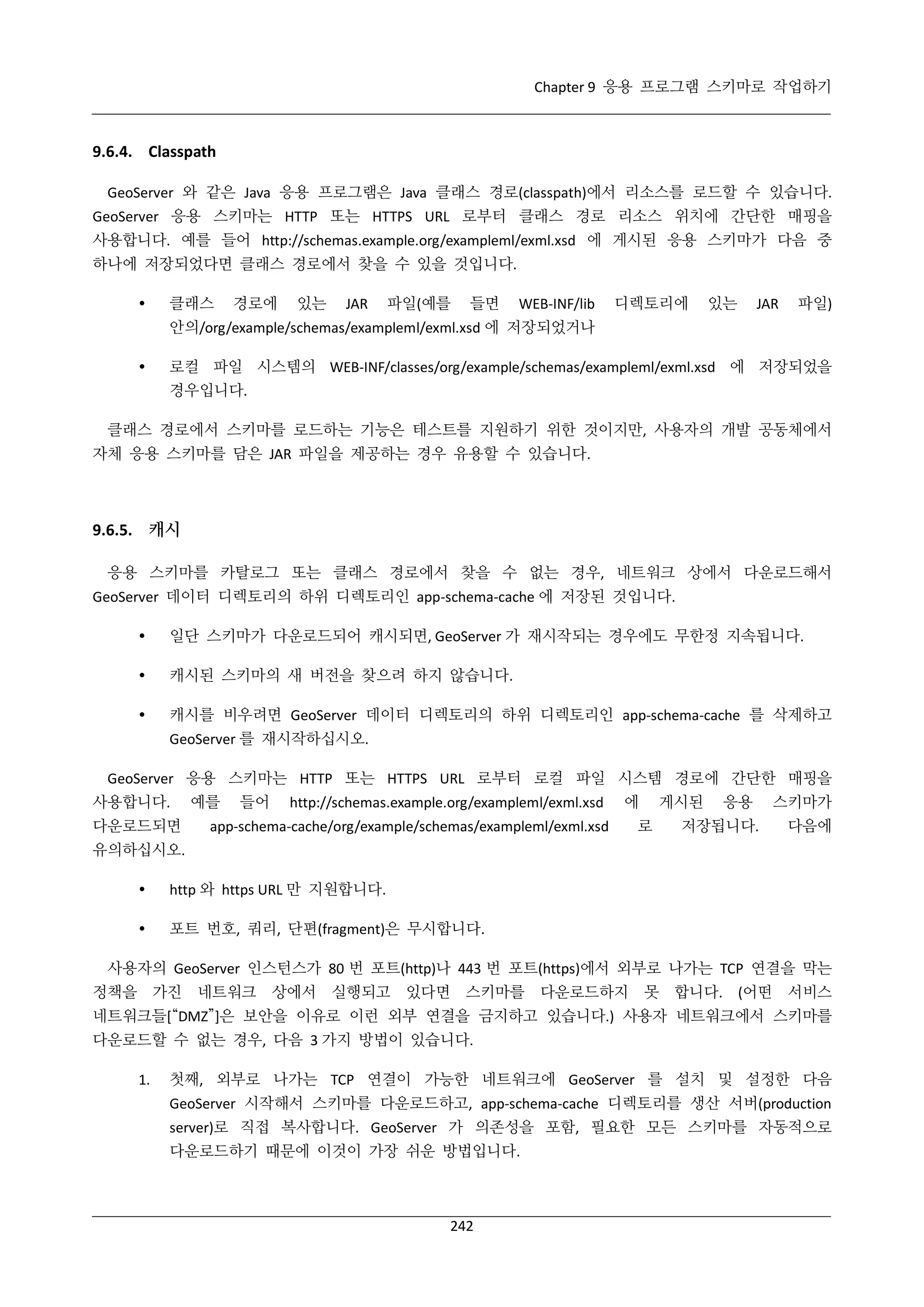 Chapter 9 응용 프로그램 스키마로 작업하기

9.6.4. Classpath
GeoServer 와 같은 Java 응용 프로그램은 Java 클래스 경로(classpath)에서 리소스를 로드할 수 있습니다.
GeoServer 응용 스키마는 HTTP 또는 HTTPS URL 로부터 클래스 경로 리소스 위치에 간단한 매핑을
사용합니다. 예를 들어 http://schemas.example.org/exampleml/exml.xsd 에 게시된 응용 스키마가 다음 중
하나에 저장되었다면 클래스 경로에서 찾을 수 있을 것입니다.


클래스

경로에

있는

JAR

파일(예를

들면

WEB-INF/lib

디렉토리에

있는

JAR

파일)

안의/org/example/schemas/exampleml/exml.xsd 에 저장되었거나


로컬 파일 시스템의 WEB-INF/classes/org/example/schemas/exampleml/exml.xsd 에 저장되었을
경우입니다.

클래스 경로에서 스키마를 로드하는 기능은 테스트를 지원하기 위한 것이지만, 사용자의 개발 공동체에서
자체 응용 스키마를 담은 JAR 파일을 제공하는 경우 유용할 수 있습니다.

9.6.5. 캐시
응용 스키마를 카탈로그 또는 클래스 경로에서 찾을 수 없는 경우, 네트워크 상에서 다운로드해서
GeoServer 데이터 디렉토리의 하위 디렉토리인 app-schema-cache 에 저장된 것입니다.


일단 스키마가 다운로드되어 캐시되면, GeoServer 가 재시작되는 경우에도 무한정 지속됩니다.



캐시된 스키마의 새 버전을 찾으려 하지 않습니다.



캐시를 비우려면 GeoServer 데이터 디렉토리의 하위 디렉토리인 app-schema-cache 를 삭제하고
GeoServer 를 재시작하십시오.

GeoServer 응용 스키마는 HTTP 또는 HTTPS URL 로부터 로컬 파일 시스템 경로에 간단한 매핑을
사용합니다.
다운로드되면

예를

들어

http://schemas.example.org/exampleml/exml.xsd

에

app-schema-cache/org/example/schemas/exampleml/exml.xsd

게시된

로

응용

저장됩니다.

스키마가
다음에

유의하십시오.


http 와 https URL 만 지원합니다.



포트 번호, 쿼리, 단편(fragment)은 무시합니다.

사용자의 GeoServer 인스턴스가 80 번 포트(http)나 443 번 포트(https)에서 외부로 나가는 TCP 연결을 막는
정책을 가진

네트워크

상에서 실행되고 있다면 스키마를

다운로드하지

못 합니다. (어떤 서비스

네트워크들[“DMZ”]은 보안을 이유로 이런 외부 연결을 금지하고 있습니다.) 사용자 네트워크에서 스키마를
다운로드할 수 없는 경우, 다음 3 가지 방법이 있습니다.
1.

첫째, 외부로 나가는 TCP 연결이 가능한 네트워크에 GeoServer 를 설치 및 설정한 다음
GeoServer 시작해서 스키마를 다운로드하고, app-schema-cache 디렉토리를 생산 서버(production
server)로 직접 복사합니다. GeoServer 가 의존성을 포함, 필요한 모든 스키마를 자동적으로
다운로드하기 때문에 이것이 가장 쉬운 방법입니다.

242

 