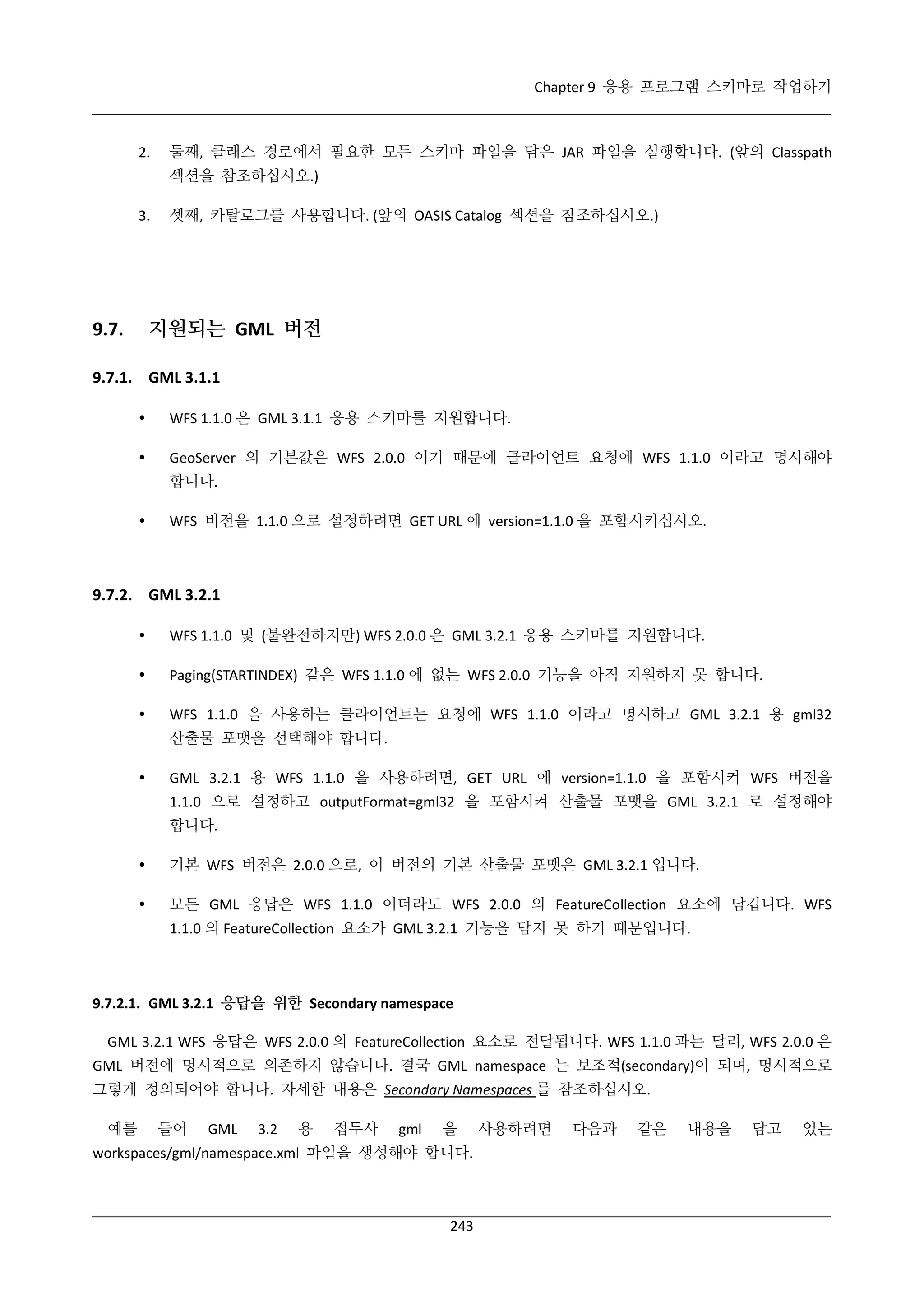 Chapter 9 응용 프로그램 스키마로 작업하기

2.

둘째, 클래스 경로에서 필요한 모든 스키마 파일을 담은 JAR 파일을 실행합니다. (앞의 Classpath
섹션을 참조하십시오.)

3.

셋째, 카탈로그를 사용합니다. (앞의 OASIS Catalog 섹션을 참조하십시오.)

지원되는 GML 버전

9.7.

9.7.1. GML 3.1.1


WFS 1.1.0 은 GML 3.1.1 응용 스키마를 지원합니다.



GeoServer 의 기본값은 WFS 2.0.0 이기 때문에 클라이언트 요청에 WFS 1.1.0 이라고 명시해야
합니다.



WFS 버전을 1.1.0 으로 설정하려면 GET URL 에 version=1.1.0 을 포함시키십시오.

9.7.2. GML 3.2.1


WFS 1.1.0 및 (불완전하지만) WFS 2.0.0 은 GML 3.2.1 응용 스키마를 지원합니다.



Paging(STARTINDEX) 같은 WFS 1.1.0 에 없는 WFS 2.0.0 기능을 아직 지원하지 못 합니다.



WFS 1.1.0 을 사용하는 클라이언트는 요청에 WFS 1.1.0 이라고 명시하고 GML 3.2.1 용 gml32
산출물 포맷을 선택해야 합니다.



GML 3.2.1 용 WFS 1.1.0 을 사용하려면, GET URL 에 version=1.1.0 을 포함시켜 WFS 버전을
1.1.0 으로 설정하고 outputFormat=gml32 을 포함시켜 산출물 포맷을 GML 3.2.1 로 설정해야
합니다.



기본 WFS 버전은 2.0.0 으로, 이 버전의 기본 산출물 포맷은 GML 3.2.1 입니다.



모든 GML 응답은 WFS 1.1.0 이더라도 WFS 2.0.0 의 FeatureCollection 요소에 담깁니다. WFS
1.1.0 의 FeatureCollection 요소가 GML 3.2.1 기능을 담지 못 하기 때문입니다.

9.7.2.1. GML 3.2.1 응답을 위한 Secondary namespace
GML 3.2.1 WFS 응답은 WFS 2.0.0 의 FeatureCollection 요소로 전달됩니다. WFS 1.1.0 과는 달리, WFS 2.0.0 은
GML 버전에 명시적으로 의존하지 않습니다. 결국 GML namespace 는 보조적(secondary)이 되며, 명시적으로
그렇게 정의되어야 합니다. 자세한 내용은 Secondary Namespaces 를 참조하십시오.
예를

들어

GML

3.2

용

접두사

gml

을

workspaces/gml/namespace.xml 파일을 생성해야 합니다.

243

사용하려면

다음과

같은

내용을

담고

있는

 