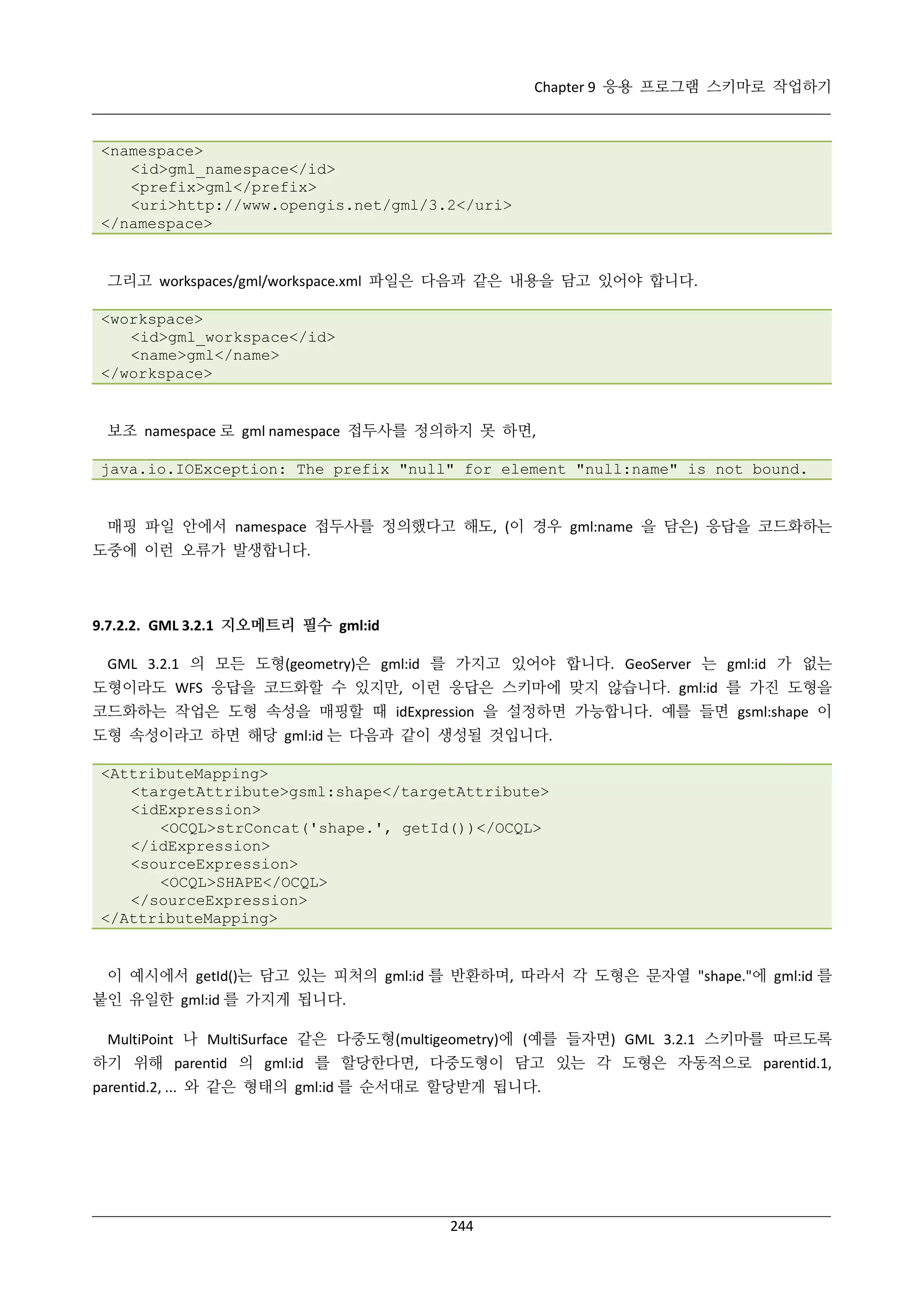 Chapter 9 응용 프로그램 스키마로 작업하기

<namespace>
<id>gml_namespace</id>
<prefix>gml</prefix>
<uri>http://www.opengis.net/gml/3.2</uri>
</namespace>

그리고 workspaces/gml/workspace.xml 파일은 다음과 같은 내용을 담고 있어야 합니다.
<workspace>
<id>gml_workspace</id>
<name>gml</name>
</workspace>

보조 namespace 로 gml namespace 접두사를 정의하지 못 하면,
java.io.IOException: The prefix "null" for element "null:name" is not bound.

매핑 파일 안에서 namespace 접두사를 정의했다고 해도, (이 경우 gml:name 을 담은) 응답을 코드화하는
도중에 이런 오류가 발생합니다.

9.7.2.2. GML 3.2.1 지오메트리 필수 gml:id
GML 3.2.1 의 모든 도형(geometry)은 gml:id 를 가지고 있어야 합니다. GeoServer 는 gml:id 가 없는
도형이라도 WFS 응답을 코드화할 수 있지만, 이런 응답은 스키마에 맞지 않습니다. gml:id 를 가진 도형을
코드화하는 작업은 도형 속성을 매핑할 때 idExpression 을 설정하면 가능합니다. 예를 들면 gsml:shape 이
도형 속성이라고 하면 해당 gml:id 는 다음과 같이 생성될 것입니다.
<AttributeMapping>
<targetAttribute>gsml:shape</targetAttribute>
<idExpression>
<OCQL>strConcat('shape.', getId())</OCQL>
</idExpression>
<sourceExpression>
<OCQL>SHAPE</OCQL>
</sourceExpression>
</AttributeMapping>

이 예시에서 getId()는 담고 있는 피처의 gml:id 를 반환하며, 따라서 각 도형은 문자열 "shape."에 gml:id 를
붙인 유일한 gml:id 를 가지게 됩니다.
MultiPoint 나 MultiSurface 같은 다중도형(multigeometry)에 (예를 들자면) GML 3.2.1 스키마를 따르도록
하기 위해 parentid 의 gml:id 를 할당한다면, 다중도형이 담고 있는 각 도형은 자동적으로 parentid.1,
parentid.2, ... 와 같은 형태의 gml:id 를 순서대로 할당받게 됩니다.

244

 