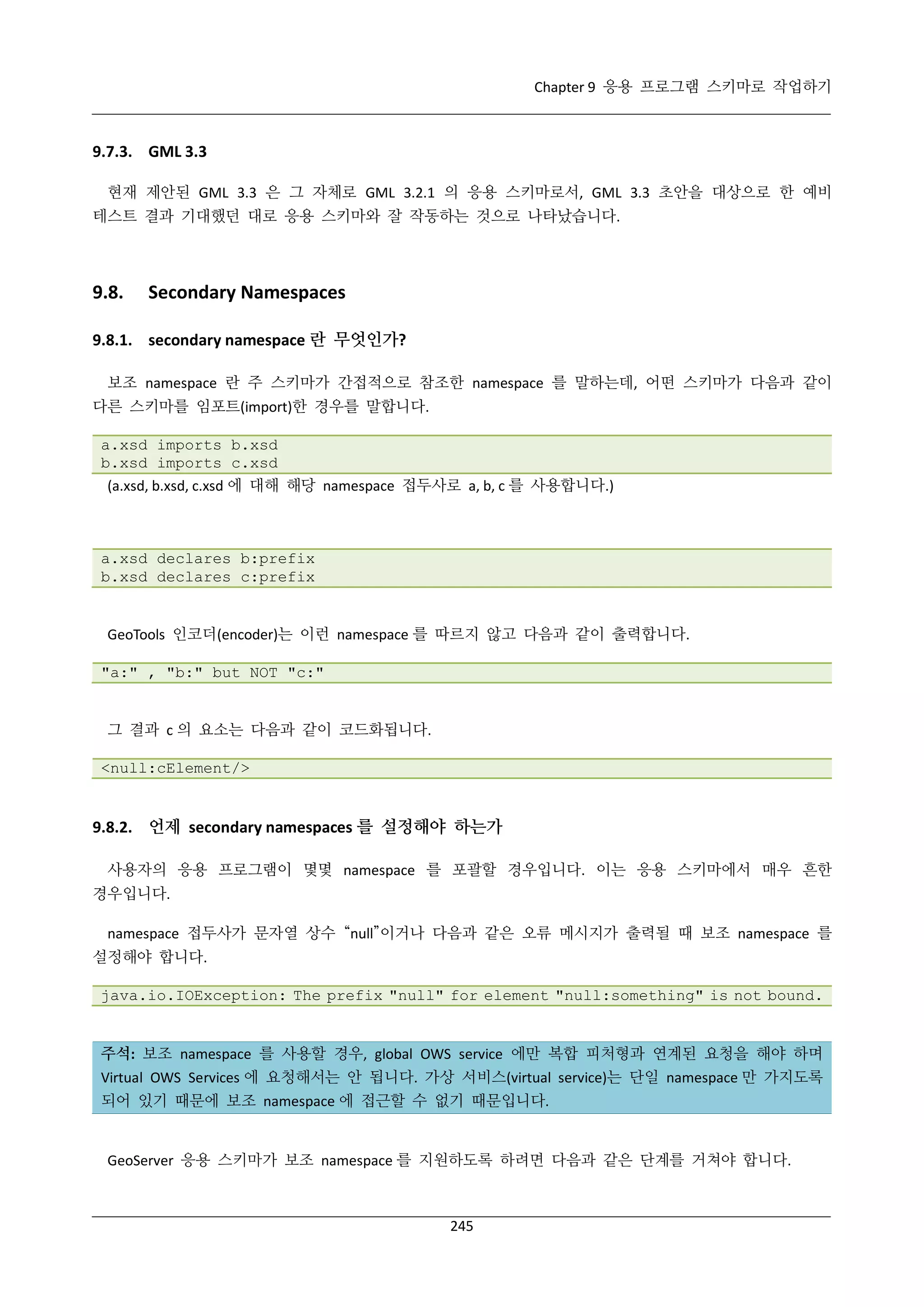 Chapter 9 응용 프로그램 스키마로 작업하기

9.7.3. GML 3.3
현재 제안된 GML 3.3 은 그 자체로 GML 3.2.1 의 응용 스키마로서, GML 3.3 초안을 대상으로 한 예비
테스트 결과 기대했던 대로 응용 스키마와 잘 작동하는 것으로 나타났습니다.

9.8.

Secondary Namespaces

9.8.1. secondary namespace 란 무엇인가?
보조 namespace 란 주 스키마가 간접적으로 참조한 namespace 를 말하는데, 어떤 스키마가 다음과 같이
다른 스키마를 임포트(import)한 경우를 말합니다.
a.xsd imports b.xsd
b.xsd imports c.xsd
(a.xsd, b.xsd, c.xsd 에 대해 해당 namespace 접두사로 a, b, c 를 사용합니다.)

a.xsd declares b:prefix
b.xsd declares c:prefix

GeoTools 인코더(encoder)는 이런 namespace 를 따르지 않고 다음과 같이 출력합니다.
"a:" , "b:" but NOT "c:"

그 결과 c 의 요소는 다음과 같이 코드화됩니다.
<null:cElement/>

9.8.2. 언제 secondary namespaces 를 설정해야 하는가
사용자의 응용 프로그램이 몇몇 namespace 를 포괄할 경우입니다. 이는 응용 스키마에서 매우 흔한
경우입니다.
namespace 접두사가 문자열 상수 “null”이거나 다음과 같은 오류 메시지가 출력될 때 보조 namespace 를
설정해야 합니다.
java.io.IOException: The prefix "null" for element "null:something" is not bound.

주석: 보조 namespace 를 사용할 경우, global OWS service 에만 복합 피처형과 연계된 요청을 해야 하며
Virtual OWS Services 에 요청해서는 안 됩니다. 가상 서비스(virtual service)는 단일 namespace 만 가지도록
되어 있기 때문에 보조 namespace 에 접근할 수 없기 때문입니다.

GeoServer 응용 스키마가 보조 namespace 를 지원하도록 하려면 다음과 같은 단계를 거쳐야 합니다.

245

 