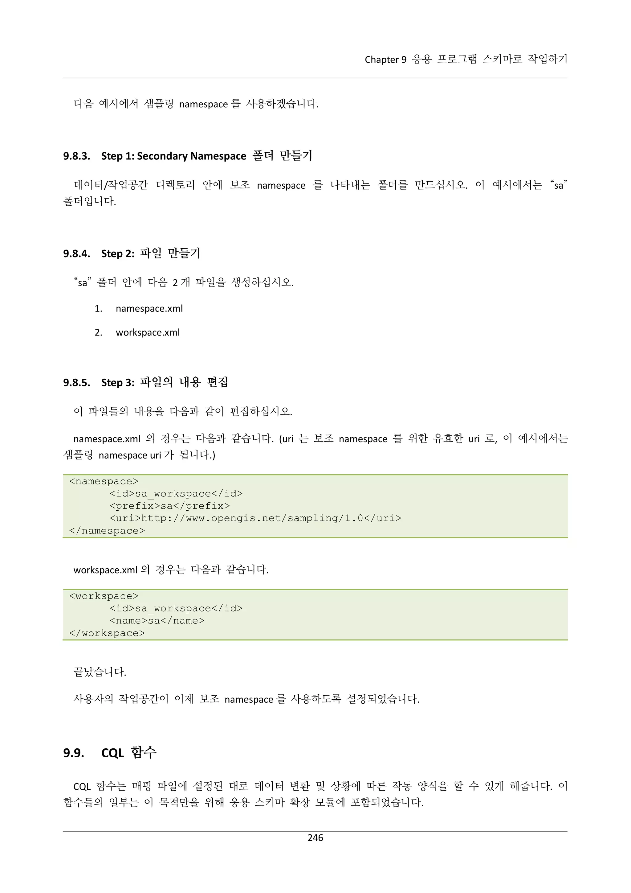 Chapter 9 응용 프로그램 스키마로 작업하기

다음 예시에서 샘플링 namespace 를 사용하겠습니다.

9.8.3. Step 1: Secondary Namespace 폴더 만들기
데이터/작업공간 디렉토리 안에 보조 namespace 를 나타내는 폴더를 만드십시오. 이 예시에서는 “sa”
폴더입니다.

9.8.4. Step 2: 파일 만들기
“sa” 폴더 안에 다음 2 개 파일을 생성하십시오.
1.

namespace.xml

2.

workspace.xml

9.8.5. Step 3: 파일의 내용 편집
이 파일들의 내용을 다음과 같이 편집하십시오.
namespace.xml 의 경우는 다음과 같습니다. (uri 는 보조 namespace 를 위한 유효한 uri 로, 이 예시에서는
샘플링 namespace uri 가 됩니다.)
<namespace>
<id>sa_workspace</id>
<prefix>sa</prefix>
<uri>http://www.opengis.net/sampling/1.0</uri>
</namespace>

workspace.xml 의 경우는 다음과 같습니다.
<workspace>
<id>sa_workspace</id>
<name>sa</name>
</workspace>

끝났습니다.
사용자의 작업공간이 이제 보조 namespace 를 사용하도록 설정되었습니다.

9.9.

CQL 함수

CQL 함수는 매핑 파일에 설정된 대로 데이터 변환 및 상황에 따른 작동 양식을 할 수 있게 해줍니다. 이
함수들의 일부는 이 목적만을 위해 응용 스키마 확장 모듈에 포함되었습니다.
246

 