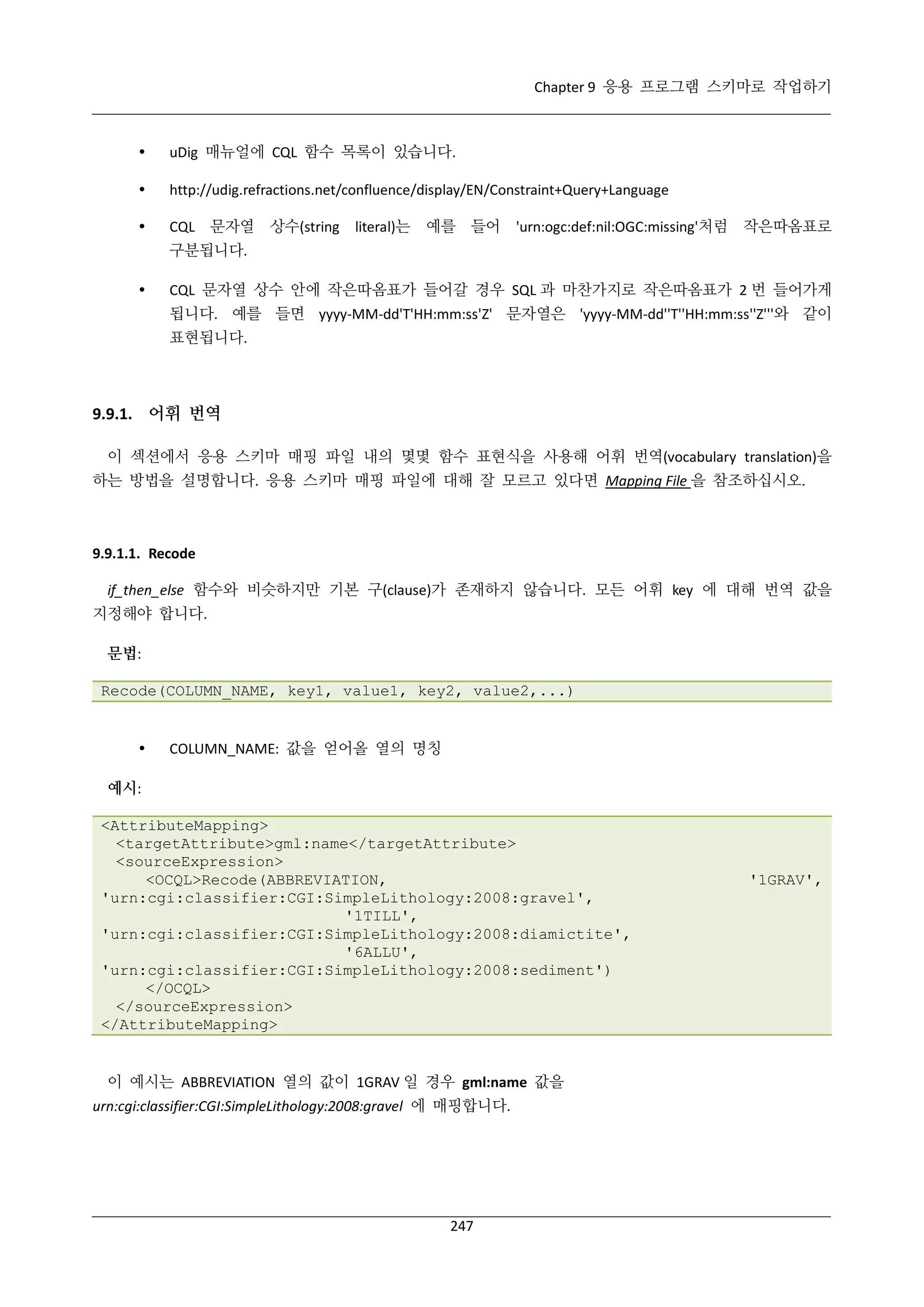 Chapter 9 응용 프로그램 스키마로 작업하기



uDig 매뉴얼에 CQL 함수 목록이 있습니다.



http://udig.refractions.net/confluence/display/EN/Constraint+Query+Language



CQL 문자열

상수(string

literal)는

예를 들어

'urn:ogc:def:nil:OGC:missing'처럼

작은따옴표로

구분됩니다.


CQL 문자열 상수 안에 작은따옴표가 들어갈 경우 SQL 과 마찬가지로 작은따옴표가 2 번 들어가게
됩니다. 예를 들면 yyyy-MM-dd'T'HH:mm:ss'Z' 문자열은 'yyyy-MM-dd''T''HH:mm:ss''Z'''와 같이
표현됩니다.

9.9.1. 어휘 번역
이 섹션에서 응용 스키마 매핑 파일 내의 몇몇 함수 표현식을 사용해 어휘 번역(vocabulary translation)을
하는 방법을 설명합니다. 응용 스키마 매핑 파일에 대해 잘 모르고 있다면 Mapping File 을 참조하십시오.

9.9.1.1. Recode
if_then_else 함수와 비슷하지만 기본 구(clause)가 존재하지 않습니다. 모든 어휘 key 에 대해 번역 값을
지정해야 합니다.
문법:
Recode(COLUMN_NAME, key1, value1, key2, value2,...)



COLUMN_NAME: 값을 얻어올 열의 명칭

예시:
<AttributeMapping>
<targetAttribute>gml:name</targetAttribute>
<sourceExpression>
<OCQL>Recode(ABBREVIATION,
'urn:cgi:classifier:CGI:SimpleLithology:2008:gravel',
'1TILL',
'urn:cgi:classifier:CGI:SimpleLithology:2008:diamictite',
'6ALLU',
'urn:cgi:classifier:CGI:SimpleLithology:2008:sediment')
</OCQL>
</sourceExpression>
</AttributeMapping>

이 예시는 ABBREVIATION 열의 값이 1GRAV 일 경우 gml:name 값을
urn:cgi:classifier:CGI:SimpleLithology:2008:gravel 에 매핑합니다.

247

'1GRAV',

 