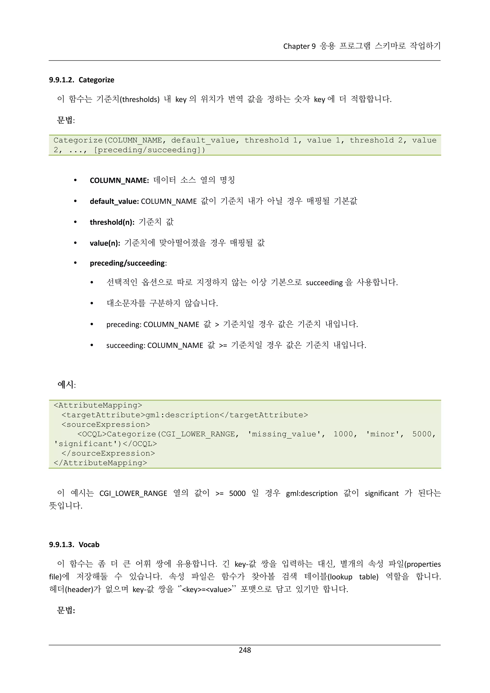Chapter 9 응용 프로그램 스키마로 작업하기

9.9.1.2. Categorize
이 함수는 기준치(thresholds) 내 key 의 위치가 번역 값을 정하는 숫자 key 에 더 적합합니다.
문법:
Categorize(COLUMN_NAME, default_value, threshold 1, value 1, threshold 2, value
2, ..., [preceding/succeeding])



COLUMN_NAME: 데이터 소스 열의 명칭



default_value: COLUMN_NAME 값이 기준치 내가 아닐 경우 매핑될 기본값



threshold(n): 기준치 값



value(n): 기준치에 맞아떨어졌을 경우 매핑될 값



preceding/succeeding:


선택적인 옵션으로 따로 지정하지 않는 이상 기본으로 succeeding 을 사용합니다.



대소문자를 구분하지 않습니다.



preceding: COLUMN_NAME 값 > 기준치일 경우 값은 기준치 내입니다.



succeeding: COLUMN_NAME 값 >= 기준치일 경우 값은 기준치 내입니다.

예시:
<AttributeMapping>
<targetAttribute>gml:description</targetAttribute>
<sourceExpression>
<OCQL>Categorize(CGI_LOWER_RANGE, 'missing_value', 1000, 'minor', 5000,
'significant')</OCQL>
</sourceExpression>
</AttributeMapping>

이 예시는 CGI_LOWER_RANGE 열의 값이 >= 5000 일 경우 gml:description 값이 significant 가 된다는
뜻입니다.

9.9.1.3. Vocab
이 함수는 좀 더 큰 어휘 쌍에 유용합니다. 긴 key-값 쌍을 입력하는 대신, 별개의 속성 파일(properties
file)에 저장해둘 수 있습니다. 속성 파일은 함수가 찾아볼 검색 테이블(lookup table) 역할을 합니다.
헤더(header)가 없으며 key-값 쌍을 ‘’<key>=<value>’’ 포맷으로 담고 있기만 합니다.
문법:

248

 