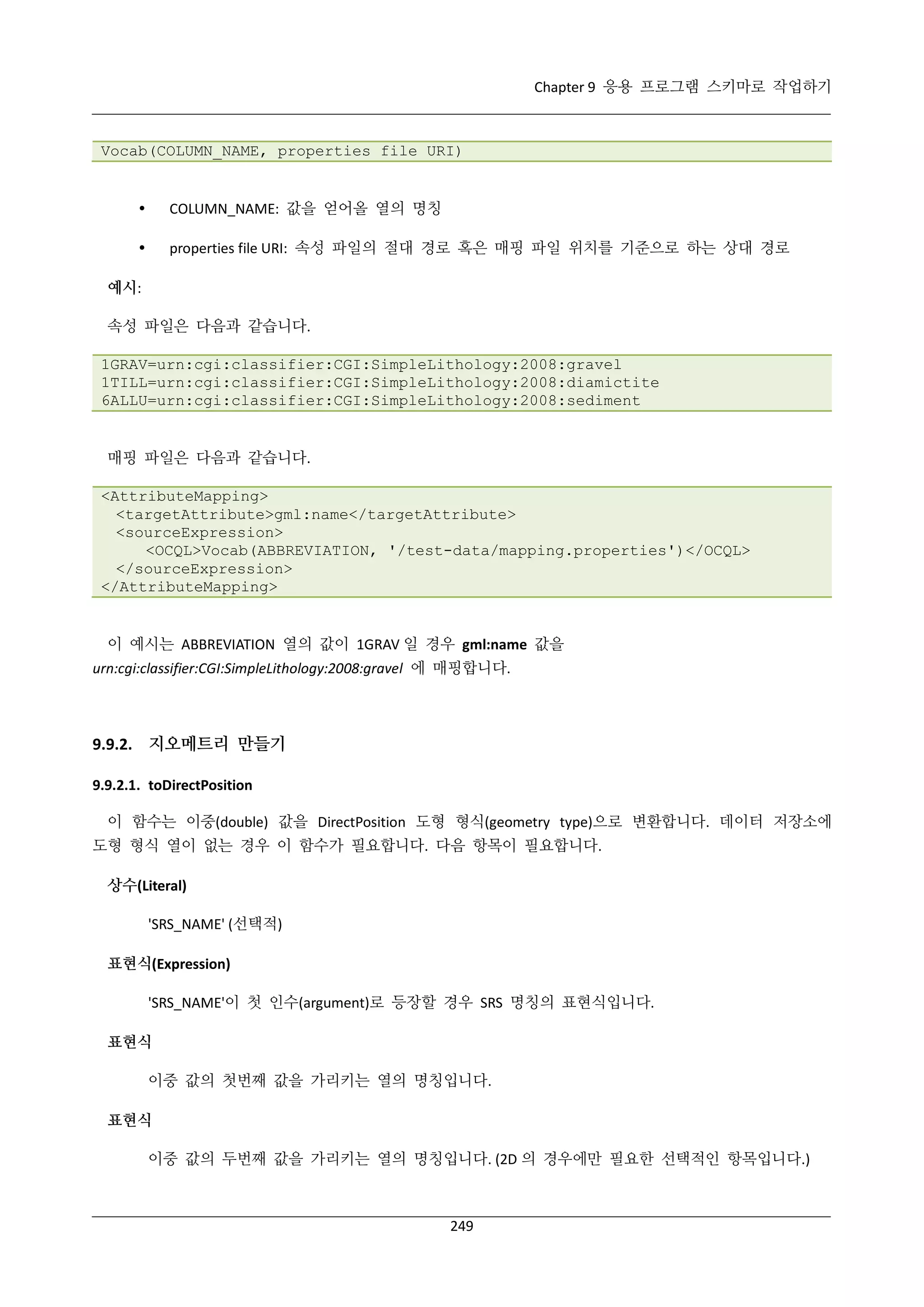 Chapter 9 응용 프로그램 스키마로 작업하기

Vocab(COLUMN_NAME, properties file URI)



COLUMN_NAME: 값을 얻어올 열의 명칭



properties file URI: 속성 파일의 절대 경로 혹은 매핑 파일 위치를 기준으로 하는 상대 경로

예시:
속성 파일은 다음과 같습니다.
1GRAV=urn:cgi:classifier:CGI:SimpleLithology:2008:gravel
1TILL=urn:cgi:classifier:CGI:SimpleLithology:2008:diamictite
6ALLU=urn:cgi:classifier:CGI:SimpleLithology:2008:sediment

매핑 파일은 다음과 같습니다.
<AttributeMapping>
<targetAttribute>gml:name</targetAttribute>
<sourceExpression>
<OCQL>Vocab(ABBREVIATION, '/test-data/mapping.properties')</OCQL>
</sourceExpression>
</AttributeMapping>

이 예시는 ABBREVIATION 열의 값이 1GRAV 일 경우 gml:name 값을
urn:cgi:classifier:CGI:SimpleLithology:2008:gravel 에 매핑합니다.

9.9.2. 지오메트리 만들기
9.9.2.1. toDirectPosition
이 함수는 이중(double) 값을 DirectPosition 도형 형식(geometry type)으로 변환합니다. 데이터 저장소에
도형 형식 열이 없는 경우 이 함수가 필요합니다. 다음 항목이 필요합니다.
상수(Literal)
'SRS_NAME' (선택적)
표현식(Expression)
'SRS_NAME'이 첫 인수(argument)로 등장할 경우 SRS 명칭의 표현식입니다.
표현식
이중 값의 첫번째 값을 가리키는 열의 명칭입니다.
표현식
이중 값의 두번째 값을 가리키는 열의 명칭입니다. (2D 의 경우에만 필요한 선택적인 항목입니다.)

249

 