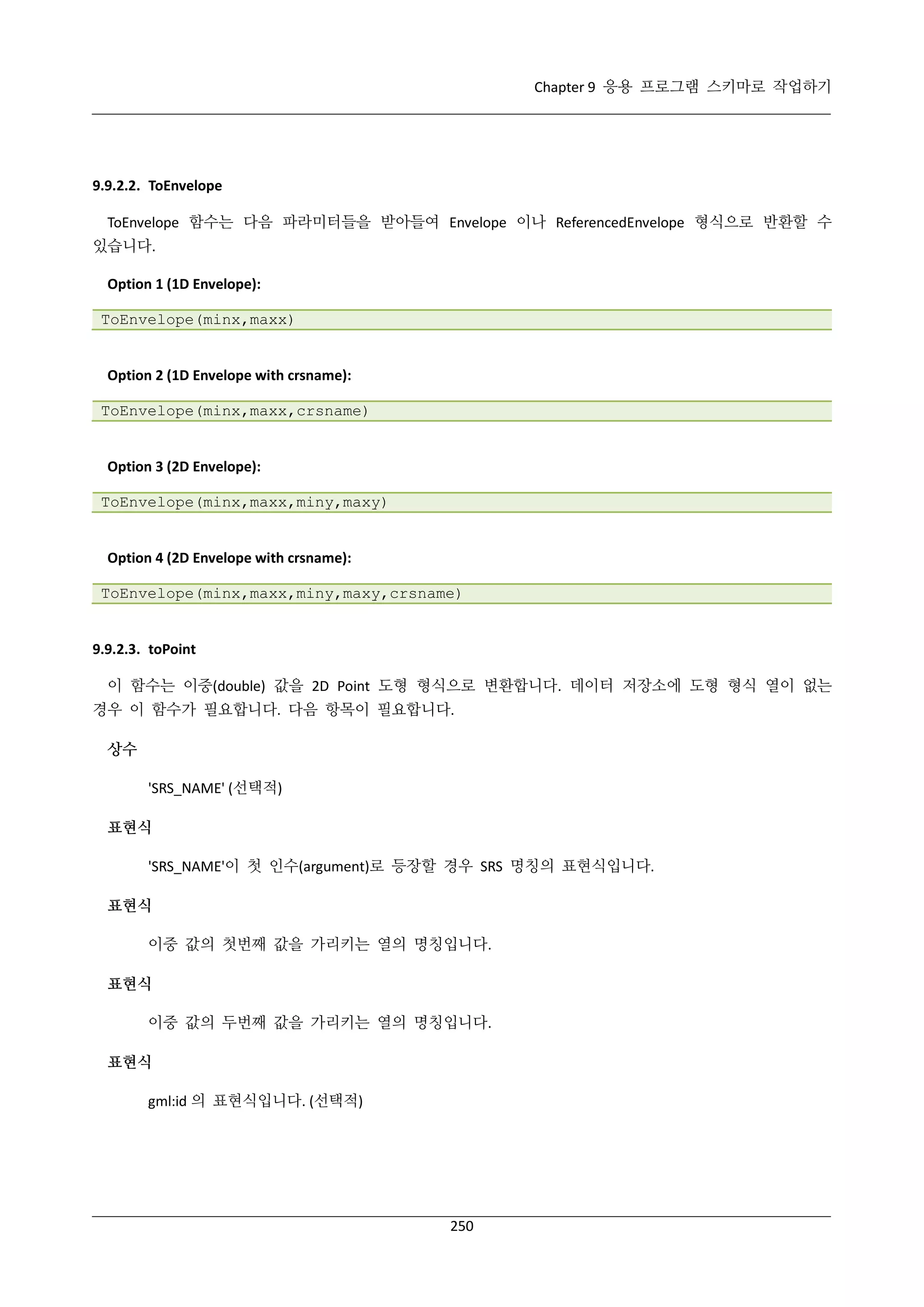 Chapter 9 응용 프로그램 스키마로 작업하기

9.9.2.2. ToEnvelope
ToEnvelope 함수는 다음 파라미터들을 받아들여 Envelope 이나 ReferencedEnvelope 형식으로 반환할 수
있습니다.
Option 1 (1D Envelope):
ToEnvelope(minx,maxx)

Option 2 (1D Envelope with crsname):
ToEnvelope(minx,maxx,crsname)

Option 3 (2D Envelope):
ToEnvelope(minx,maxx,miny,maxy)

Option 4 (2D Envelope with crsname):
ToEnvelope(minx,maxx,miny,maxy,crsname)

9.9.2.3. toPoint
이 함수는 이중(double) 값을 2D Point 도형 형식으로 변환합니다. 데이터 저장소에 도형 형식 열이 없는
경우 이 함수가 필요합니다. 다음 항목이 필요합니다.
상수
'SRS_NAME' (선택적)
표현식
'SRS_NAME'이 첫 인수(argument)로 등장할 경우 SRS 명칭의 표현식입니다.
표현식
이중 값의 첫번째 값을 가리키는 열의 명칭입니다.
표현식
이중 값의 두번째 값을 가리키는 열의 명칭입니다.
표현식
gml:id 의 표현식입니다. (선택적)

250

 