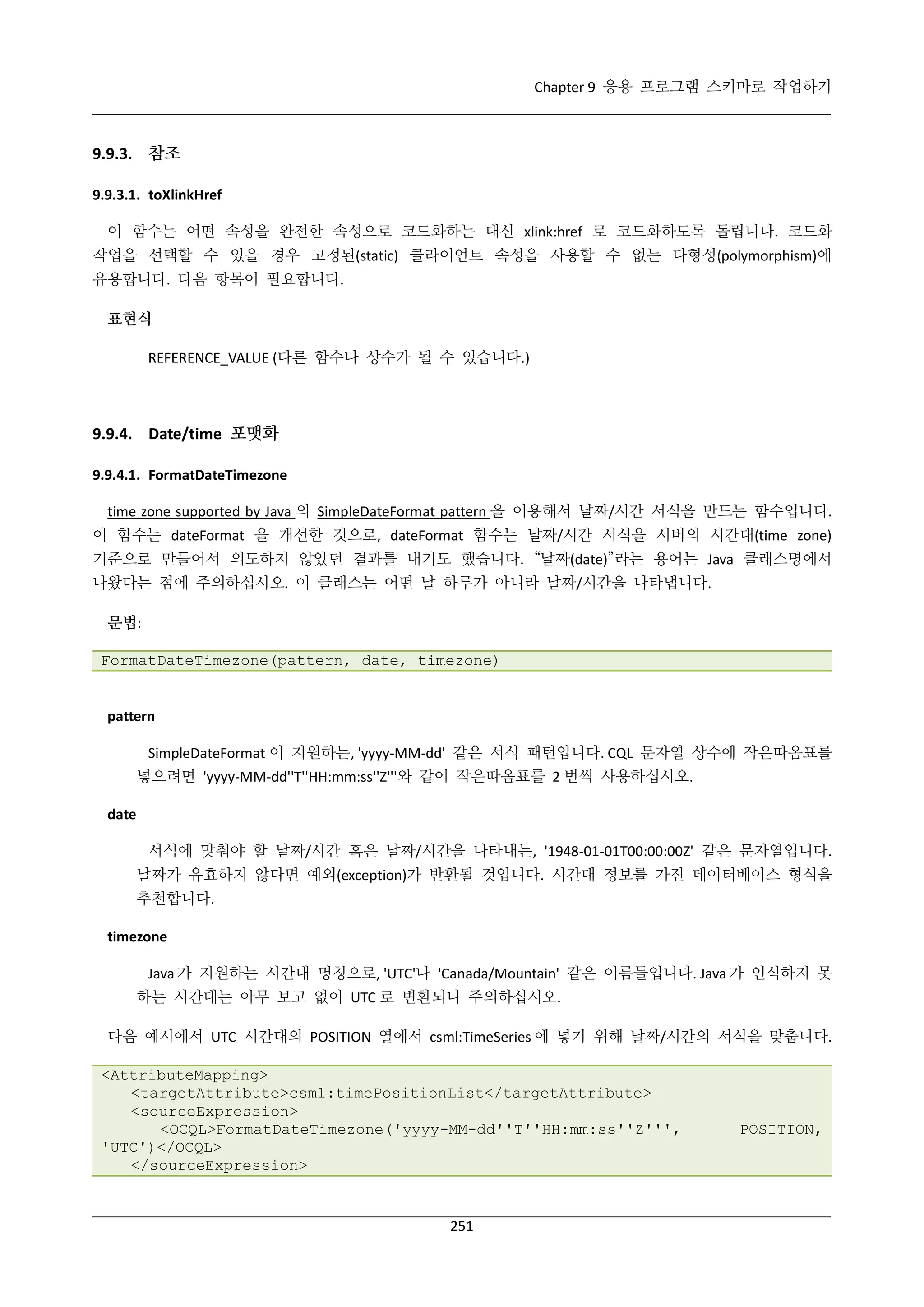 Chapter 9 응용 프로그램 스키마로 작업하기

9.9.3. 참조
9.9.3.1. toXlinkHref
이 함수는 어떤 속성을 완전한 속성으로 코드화하는 대신 xlink:href 로 코드화하도록 돌립니다. 코드화
작업을 선택할 수 있을 경우 고정된(static) 클라이언트 속성을 사용할 수 없는 다형성(polymorphism)에
유용합니다. 다음 항목이 필요합니다.
표현식
REFERENCE_VALUE (다른 함수나 상수가 될 수 있습니다.)

9.9.4. Date/time 포맷화
9.9.4.1. FormatDateTimezone
time zone supported by Java 의 SimpleDateFormat pattern 을 이용해서 날짜/시간 서식을 만드는 함수입니다.
이 함수는 dateFormat 을 개선한 것으로, dateFormat 함수는 날짜/시간 서식을 서버의 시간대(time zone)
기준으로 만들어서 의도하지 않았던 결과를 내기도 했습니다. “날짜(date)”라는 용어는 Java 클래스명에서
나왔다는 점에 주의하십시오. 이 클래스는 어떤 날 하루가 아니라 날짜/시간을 나타냅니다.
문법:
FormatDateTimezone(pattern, date, timezone)

pattern
SimpleDateFormat 이 지원하는, 'yyyy-MM-dd' 같은 서식 패턴입니다. CQL 문자열 상수에 작은따옴표를
넣으려면 'yyyy-MM-dd''T''HH:mm:ss''Z'''와 같이 작은따옴표를 2 번씩 사용하십시오.
date
서식에 맞춰야 할 날짜/시간 혹은 날짜/시간을 나타내는, '1948-01-01T00:00:00Z' 같은 문자열입니다.
날짜가 유효하지 않다면 예외(exception)가 반환될 것입니다. 시간대 정보를 가진 데이터베이스 형식을
추천합니다.
timezone
Java 가 지원하는 시간대 명칭으로, 'UTC'나 'Canada/Mountain' 같은 이름들입니다. Java 가 인식하지 못
하는 시간대는 아무 보고 없이 UTC 로 변환되니 주의하십시오.
다음 예시에서 UTC 시간대의 POSITION 열에서 csml:TimeSeries 에 넣기 위해 날짜/시간의 서식을 맞춥니다.
<AttributeMapping>
<targetAttribute>csml:timePositionList</targetAttribute>
<sourceExpression>
<OCQL>FormatDateTimezone('yyyy-MM-dd''T''HH:mm:ss''Z''',
'UTC')</OCQL>
</sourceExpression>

251

POSITION,

 