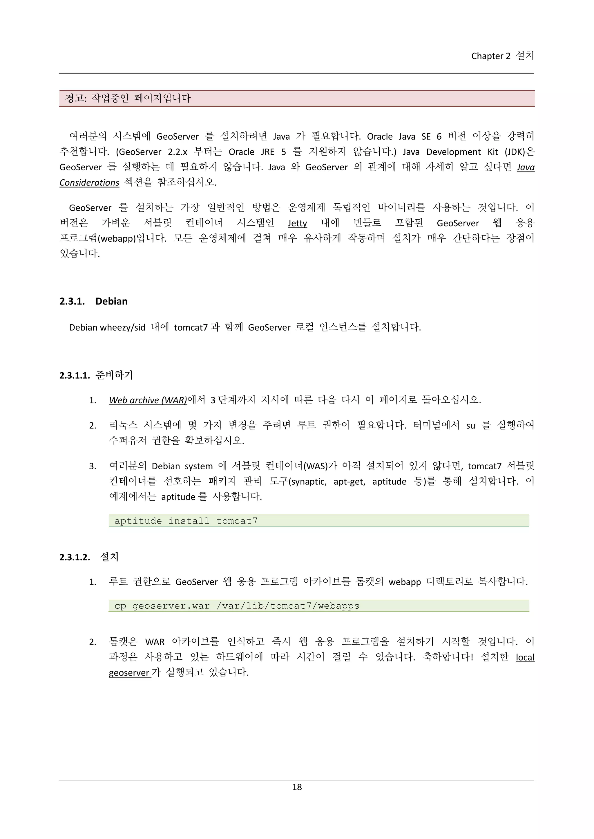 Chapter 2 설치

경고: 작업중인 페이지입니다

여러분의 시스템에 GeoServer 를 설치하려면 Java 가 필요합니다. Oracle Java SE 6 버전 이상을 강력히
추천합니다. (GeoServer 2.2.x 부터는 Oracle JRE 5 를 지원하지 않습니다.) Java Development Kit (JDK)은
GeoServer 를 실행하는 데 필요하지 않습니다. Java 와 GeoServer 의 관계에 대해 자세히 알고 싶다면 Java
Considerations 섹션을 참조하십시오.
GeoServer 를 설치하는 가장 일반적인 방법은 운영체제 독립적인 바이너리를 사용하는 것입니다. 이
버전은

가벼운

서블릿

컨테이너

시스템인

Jetty

내에

번들로

포함된

GeoServer

웹

응용

프로그램(webapp)입니다. 모든 운영체제에 걸쳐 매우 유사하게 작동하며 설치가 매우 간단하다는 장점이
있습니다.

2.3.1. Debian
Debian wheezy/sid 내에 tomcat7 과 함께 GeoServer 로컬 인스턴스를 설치합니다.

2.3.1.1. 준비하기
1.

Web archive (WAR)에서 3 단계까지 지시에 따른 다음 다시 이 페이지로 돌아오십시오.

2.

리눅스 시스템에 몇 가지 변경을 주려면 루트 권한이 필요합니다. 터미널에서 su 를 실행하여
수퍼유저 권한을 확보하십시오.

3.

여러분의 Debian system 에 서블릿 컨테이너(WAS)가 아직 설치되어 있지 않다면, tomcat7 서블릿
컨테이너를 선호하는 패키지 관리 도구(synaptic, apt-get, aptitude 등)를 통해 설치합니다. 이
예제에서는 aptitude 를 사용합니다.
aptitude install tomcat7

2.3.1.2. 설치
1.

루트 권한으로 GeoServer 웹 응용 프로그램 아카이브를 톰캣의 webapp 디렉토리로 복사합니다.
cp geoserver.war /var/lib/tomcat7/webapps

2.

톰캣은 WAR 아카이브를 인식하고 즉시 웹 응용 프로그램을 설치하기 시작할 것입니다. 이
과정은 사용하고 있는 하드웨어에 따라 시간이 걸릴 수 있습니다. 축하합니다! 설치한 local
geoserver 가 실행되고 있습니다.

18

 
