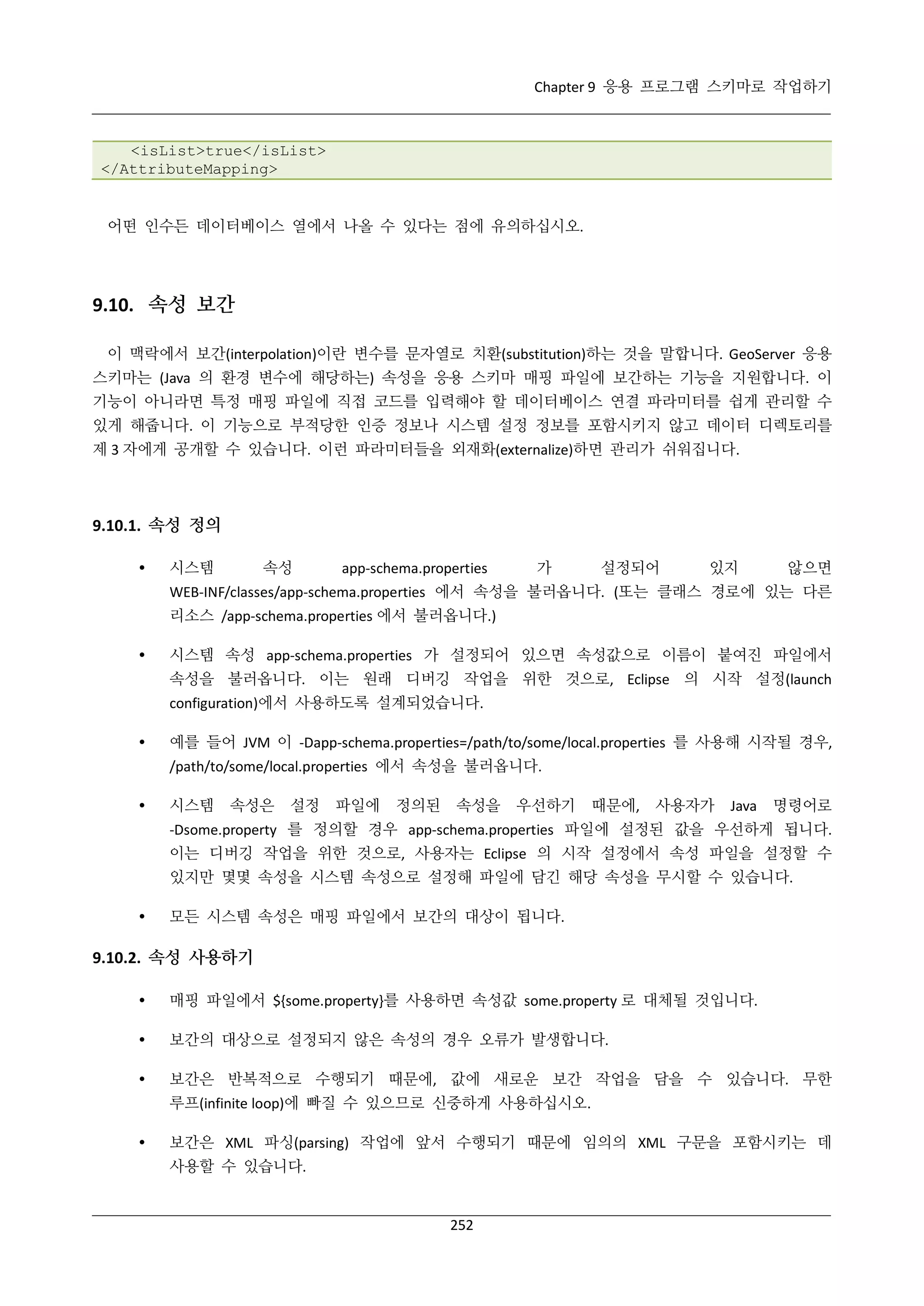 Chapter 9 응용 프로그램 스키마로 작업하기

<isList>true</isList>
</AttributeMapping>

어떤 인수든 데이터베이스 열에서 나올 수 있다는 점에 유의하십시오.

9.10. 속성 보간
이 맥락에서 보간(interpolation)이란 변수를 문자열로 치환(substitution)하는 것을 말합니다. GeoServer 응용
스키마는 (Java 의 환경 변수에 해당하는) 속성을 응용 스키마 매핑 파일에 보간하는 기능을 지원합니다. 이
기능이 아니라면 특정 매핑 파일에 직접 코드를 입력해야 할 데이터베이스 연결 파라미터를 쉽게 관리할 수
있게 해줍니다. 이 기능으로 부적당한 인증 정보나 시스템 설정 정보를 포함시키지 않고 데이터 디렉토리를
제 3 자에게 공개할 수 있습니다. 이런 파라미터들을 외재화(externalize)하면 관리가 쉬워집니다.

9.10.1. 속성 정의


시스템

속성

app-schema.properties

가

설정되어

있지

않으면

WEB-INF/classes/app-schema.properties 에서 속성을 불러옵니다. (또는 클래스 경로에 있는 다른
리소스 /app-schema.properties 에서 불러옵니다.)


시스템 속성 app-schema.properties 가 설정되어 있으면 속성값으로 이름이 붙여진 파일에서
속성을 불러옵니다. 이는 원래 디버깅 작업을 위한 것으로, Eclipse 의 시작 설정(launch
configuration)에서 사용하도록 설계되었습니다.



예를 들어 JVM 이 -Dapp-schema.properties=/path/to/some/local.properties 를 사용해 시작될 경우,
/path/to/some/local.properties 에서 속성을 불러옵니다.



시스템

속성은

설정

파일에

정의된

속성을

우선하기

때문에,

사용자가

Java

명령어로

-Dsome.property 를 정의할 경우 app-schema.properties 파일에 설정된 값을 우선하게 됩니다.
이는 디버깅 작업을 위한 것으로, 사용자는 Eclipse 의 시작 설정에서 속성 파일을 설정할 수
있지만 몇몇 속성을 시스템 속성으로 설정해 파일에 담긴 해당 속성을 무시할 수 있습니다.


모든 시스템 속성은 매핑 파일에서 보간의 대상이 됩니다.

9.10.2. 속성 사용하기


매핑 파일에서 ${some.property}를 사용하면 속성값 some.property 로 대체될 것입니다.



보간의 대상으로 설정되지 않은 속성의 경우 오류가 발생합니다.



보간은 반복적으로 수행되기 때문에, 값에 새로운 보간 작업을 담을 수 있습니다. 무한
루프(infinite loop)에 빠질 수 있으므로 신중하게 사용하십시오.



보간은 XML 파싱(parsing) 작업에 앞서 수행되기 때문에 임의의 XML 구문을 포함시키는 데
사용할 수 있습니다.

252

 