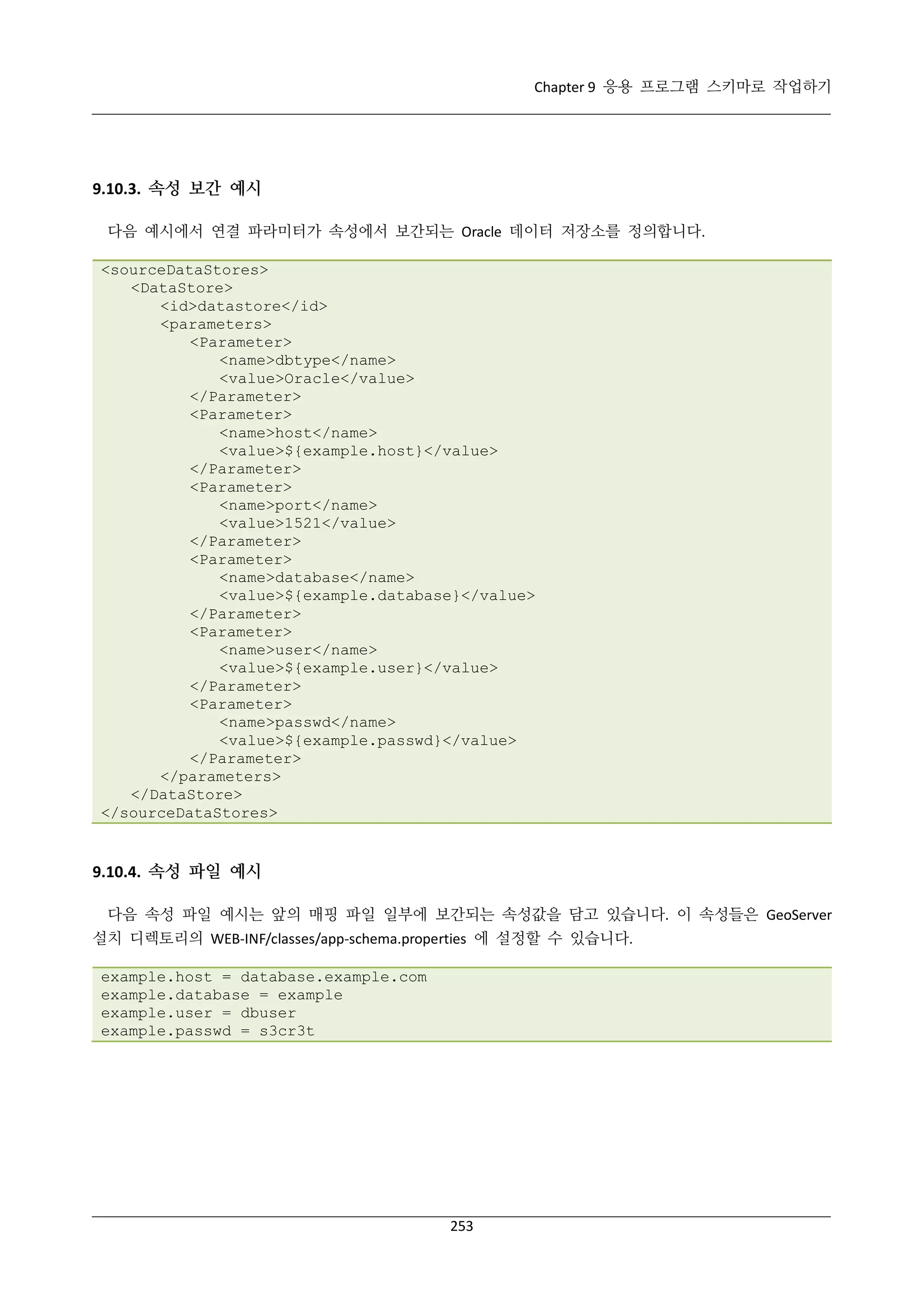 Chapter 9 응용 프로그램 스키마로 작업하기

9.10.3. 속성 보간 예시
다음 예시에서 연결 파라미터가 속성에서 보간되는 Oracle 데이터 저장소를 정의합니다.
<sourceDataStores>
<DataStore>
<id>datastore</id>
<parameters>
<Parameter>
<name>dbtype</name>
<value>Oracle</value>
</Parameter>
<Parameter>
<name>host</name>
<value>${example.host}</value>
</Parameter>
<Parameter>
<name>port</name>
<value>1521</value>
</Parameter>
<Parameter>
<name>database</name>
<value>${example.database}</value>
</Parameter>
<Parameter>
<name>user</name>
<value>${example.user}</value>
</Parameter>
<Parameter>
<name>passwd</name>
<value>${example.passwd}</value>
</Parameter>
</parameters>
</DataStore>
</sourceDataStores>

9.10.4. 속성 파일 예시
다음 속성 파일 예시는 앞의 매핑 파일 일부에 보간되는 속성값을 담고 있습니다. 이 속성들은 GeoServer
설치 디렉토리의 WEB-INF/classes/app-schema.properties 에 설정할 수 있습니다.
example.host = database.example.com
example.database = example
example.user = dbuser
example.passwd = s3cr3t

253

 