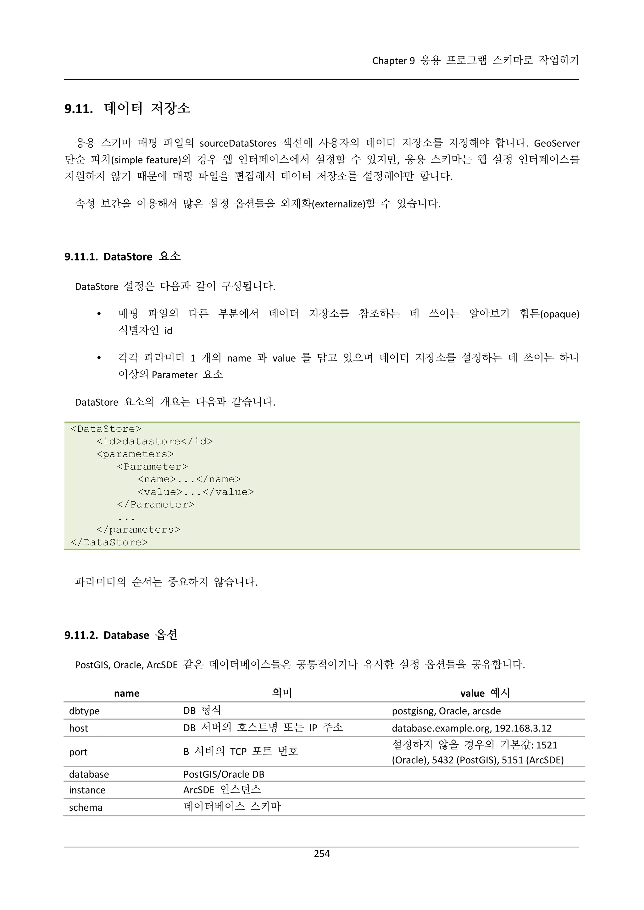 Chapter 9 응용 프로그램 스키마로 작업하기

9.11. 데이터 저장소
응용 스키마 매핑 파일의 sourceDataStores 섹션에 사용자의 데이터 저장소를 지정해야 합니다. GeoServer
단순 피처(simple feature)의 경우 웹 인터페이스에서 설정할 수 있지만, 응용 스키마는 웹 설정 인터페이스를
지원하지 않기 때문에 매핑 파일을 편집해서 데이터 저장소를 설정해야만 합니다.
속성 보간을 이용해서 많은 설정 옵션들을 외재화(externalize)할 수 있습니다.

9.11.1. DataStore 요소
DataStore 설정은 다음과 같이 구성됩니다.


매핑 파일의 다른 부분에서 데이터 저장소를 참조하는 데 쓰이는 알아보기 힘든(opaque)
식별자인 id



각각 파라미터 1 개의 name 과 value 를 담고 있으며 데이터 저장소를 설정하는 데 쓰이는 하나
이상의 Parameter 요소

DataStore 요소의 개요는 다음과 같습니다.
<DataStore>
<id>datastore</id>
<parameters>
<Parameter>
<name>...</name>
<value>...</value>
</Parameter>
...
</parameters>
</DataStore>

파라미터의 순서는 중요하지 않습니다.

9.11.2. Database 옵션
PostGIS, Oracle, ArcSDE 같은 데이터베이스들은 공통적이거나 유사한 설정 옵션들을 공유합니다.
의미

name

value 예시

dbtype

DB 형식

postgisng, Oracle, arcsde

host

DB 서버의 호스트명 또는 IP 주소

database.example.org, 192.168.3.12

port

B 서버의 TCP 포트 번호

설정하지 않을 경우의 기본값: 1521
(Oracle), 5432 (PostGIS), 5151 (ArcSDE)

database
instance

PostGIS/Oracle DB
ArcSDE 인스턴스

schema

데이터베이스 스키마

254

 