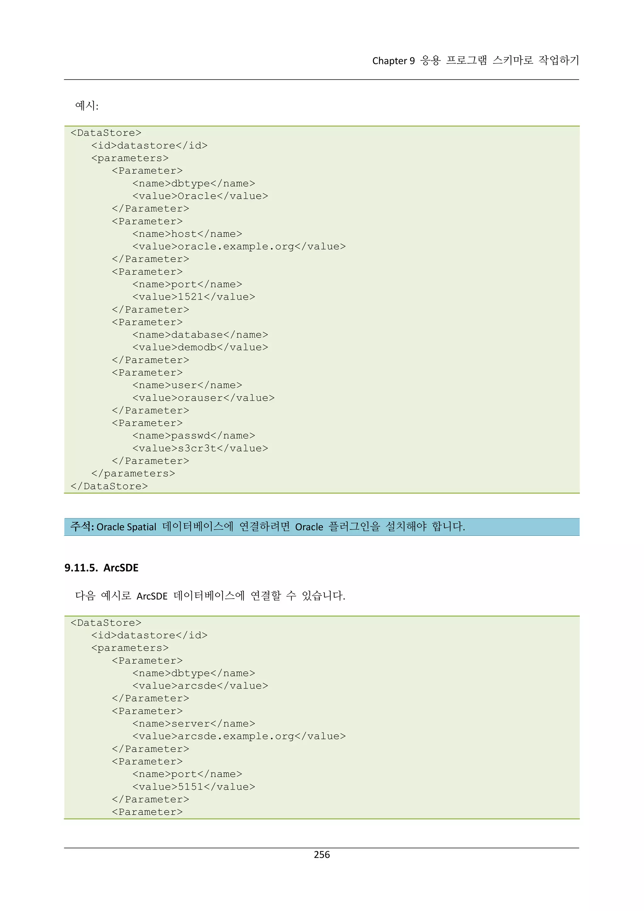 Chapter 9 응용 프로그램 스키마로 작업하기

예시:
<DataStore>
<id>datastore</id>
<parameters>
<Parameter>
<name>dbtype</name>
<value>Oracle</value>
</Parameter>
<Parameter>
<name>host</name>
<value>oracle.example.org</value>
</Parameter>
<Parameter>
<name>port</name>
<value>1521</value>
</Parameter>
<Parameter>
<name>database</name>
<value>demodb</value>
</Parameter>
<Parameter>
<name>user</name>
<value>orauser</value>
</Parameter>
<Parameter>
<name>passwd</name>
<value>s3cr3t</value>
</Parameter>
</parameters>
</DataStore>

주석: Oracle Spatial 데이터베이스에 연결하려면 Oracle 플러그인을 설치해야 합니다.

9.11.5. ArcSDE
다음 예시로 ArcSDE 데이터베이스에 연결할 수 있습니다.
<DataStore>
<id>datastore</id>
<parameters>
<Parameter>
<name>dbtype</name>
<value>arcsde</value>
</Parameter>
<Parameter>
<name>server</name>
<value>arcsde.example.org</value>
</Parameter>
<Parameter>
<name>port</name>
<value>5151</value>
</Parameter>
<Parameter>

256

 