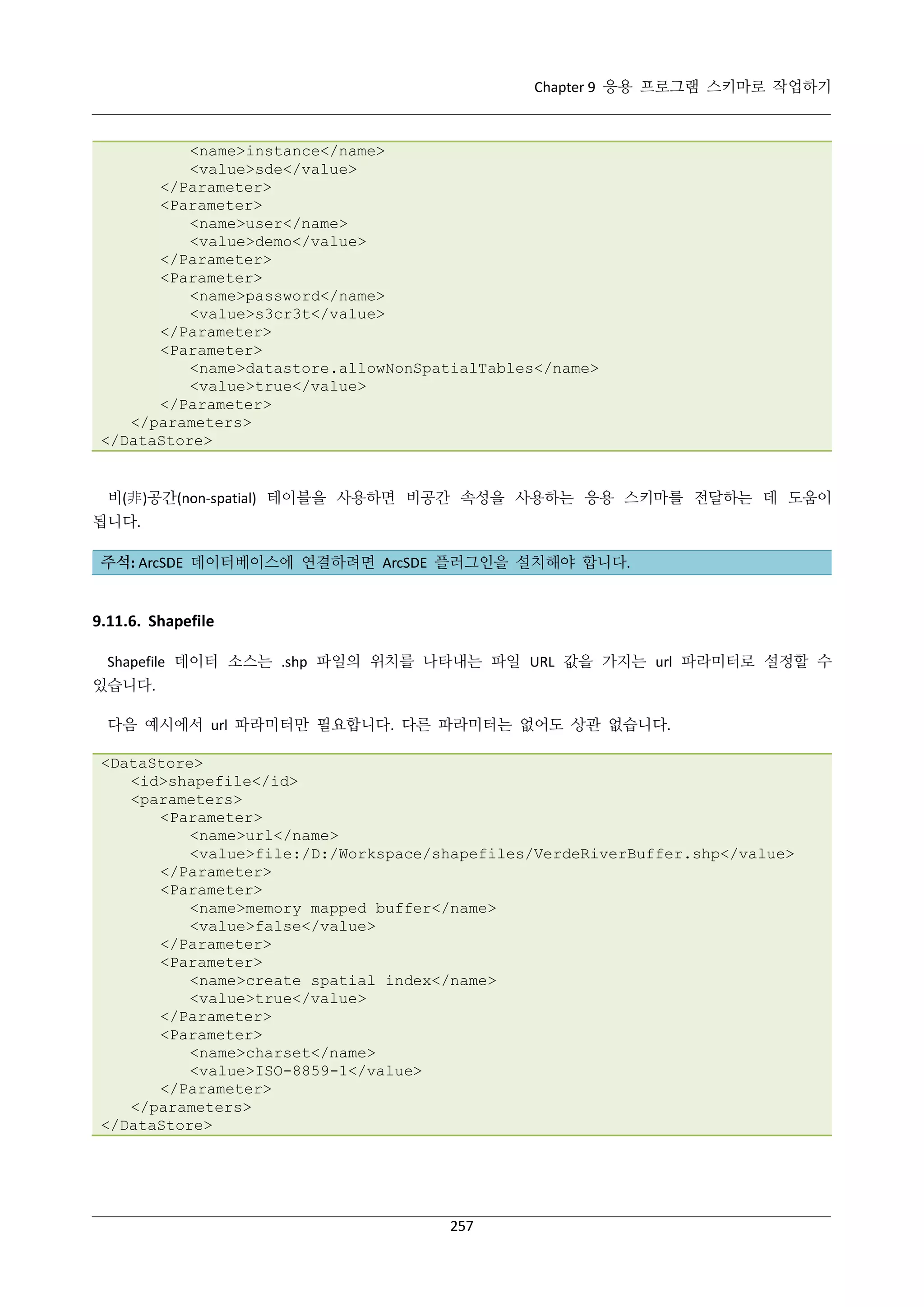 Chapter 9 응용 프로그램 스키마로 작업하기

<name>instance</name>
<value>sde</value>
</Parameter>
<Parameter>
<name>user</name>
<value>demo</value>
</Parameter>
<Parameter>
<name>password</name>
<value>s3cr3t</value>
</Parameter>
<Parameter>
<name>datastore.allowNonSpatialTables</name>
<value>true</value>
</Parameter>
</parameters>
</DataStore>

비(非)공간(non-spatial) 테이블을 사용하면 비공간 속성을 사용하는 응용 스키마를 전달하는 데 도움이
됩니다.
주석: ArcSDE 데이터베이스에 연결하려면 ArcSDE 플러그인을 설치해야 합니다.

9.11.6. Shapefile
Shapefile 데이터 소스는 .shp 파일의 위치를 나타내는 파일 URL 값을 가지는 url 파라미터로 설정할 수
있습니다.
다음 예시에서 url 파라미터만 필요합니다. 다른 파라미터는 없어도 상관 없습니다.
<DataStore>
<id>shapefile</id>
<parameters>
<Parameter>
<name>url</name>
<value>file:/D:/Workspace/shapefiles/VerdeRiverBuffer.shp</value>
</Parameter>
<Parameter>
<name>memory mapped buffer</name>
<value>false</value>
</Parameter>
<Parameter>
<name>create spatial index</name>
<value>true</value>
</Parameter>
<Parameter>
<name>charset</name>
<value>ISO-8859-1</value>
</Parameter>
</parameters>
</DataStore>

257

 