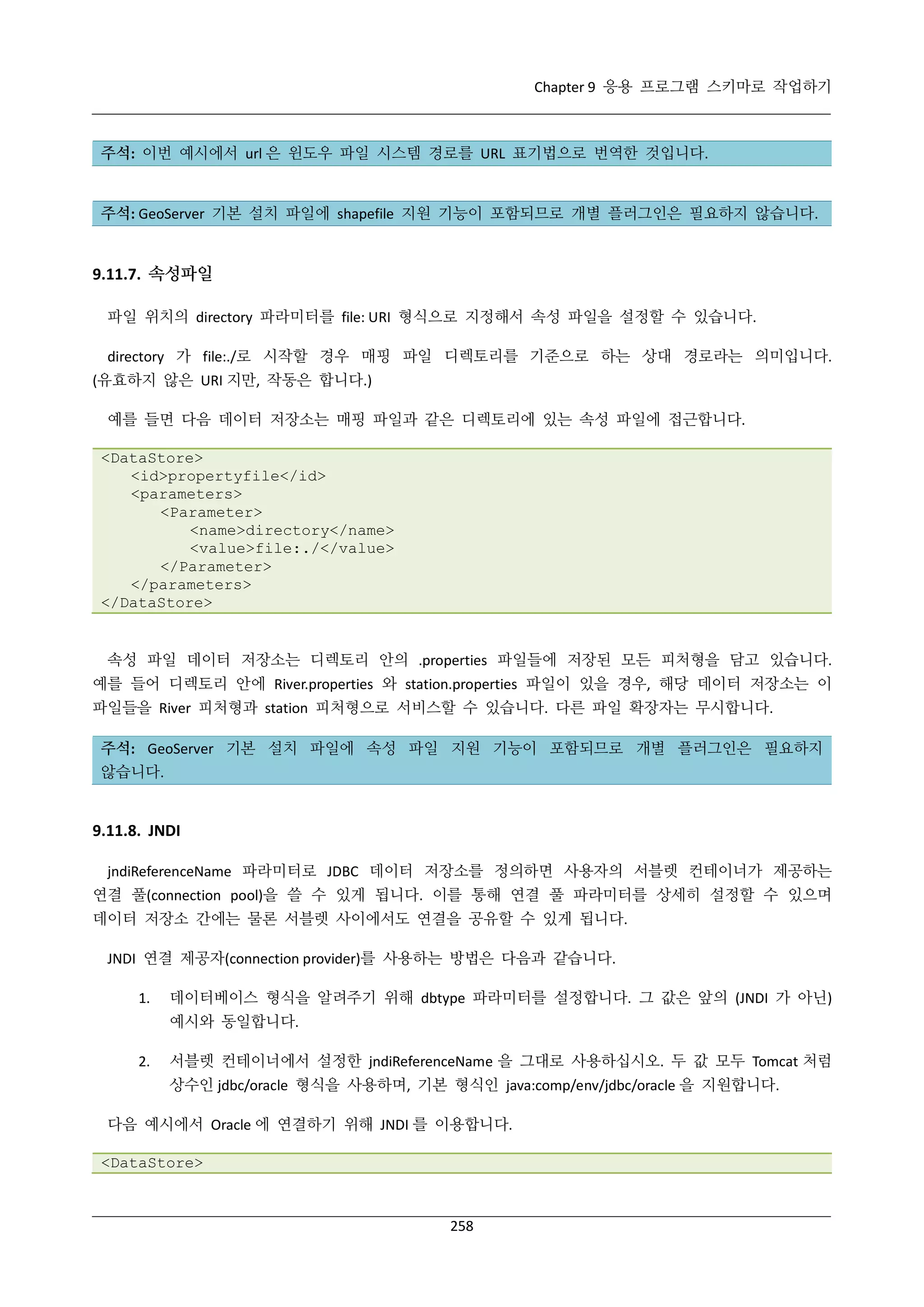 Chapter 9 응용 프로그램 스키마로 작업하기

주석: 이번 예시에서 url 은 윈도우 파일 시스템 경로를 URL 표기법으로 번역한 것입니다.

주석: GeoServer 기본 설치 파일에 shapefile 지원 기능이 포함되므로 개별 플러그인은 필요하지 않습니다.

9.11.7. 속성파일
파일 위치의 directory 파라미터를 file: URI 형식으로 지정해서 속성 파일을 설정할 수 있습니다.
directory 가 file:./로 시작할 경우 매핑 파일 디렉토리를 기준으로 하는 상대 경로라는 의미입니다.
(유효하지 않은 URI 지만, 작동은 합니다.)
예를 들면 다음 데이터 저장소는 매핑 파일과 같은 디렉토리에 있는 속성 파일에 접근합니다.
<DataStore>
<id>propertyfile</id>
<parameters>
<Parameter>
<name>directory</name>
<value>file:./</value>
</Parameter>
</parameters>
</DataStore>

속성 파일 데이터 저장소는 디렉토리 안의 .properties 파일들에 저장된 모든 피처형을 담고 있습니다.
예를 들어 디렉토리 안에 River.properties 와 station.properties 파일이 있을 경우, 해당 데이터 저장소는 이
파일들을 River 피처형과 station 피처형으로 서비스할 수 있습니다. 다른 파일 확장자는 무시합니다.
주석: GeoServer 기본 설치 파일에 속성 파일 지원 기능이 포함되므로 개별 플러그인은 필요하지
않습니다.

9.11.8. JNDI
jndiReferenceName 파라미터로 JDBC 데이터 저장소를 정의하면 사용자의 서블렛 컨테이너가 제공하는
연결 풀(connection pool)을 쓸 수 있게 됩니다. 이를 통해 연결 풀 파라미터를 상세히 설정할 수 있으며
데이터 저장소 간에는 물론 서블렛 사이에서도 연결을 공유할 수 있게 됩니다.
JNDI 연결 제공자(connection provider)를 사용하는 방법은 다음과 같습니다.
1.

데이터베이스 형식을 알려주기 위해 dbtype 파라미터를 설정합니다. 그 값은 앞의 (JNDI 가 아닌)
예시와 동일합니다.

2.

서블렛 컨테이너에서 설정한 jndiReferenceName 을 그대로 사용하십시오. 두 값 모두 Tomcat 처럼
상수인 jdbc/oracle 형식을 사용하며, 기본 형식인 java:comp/env/jdbc/oracle 을 지원합니다.

다음 예시에서 Oracle 에 연결하기 위해 JNDI 를 이용합니다.
<DataStore>

258

 