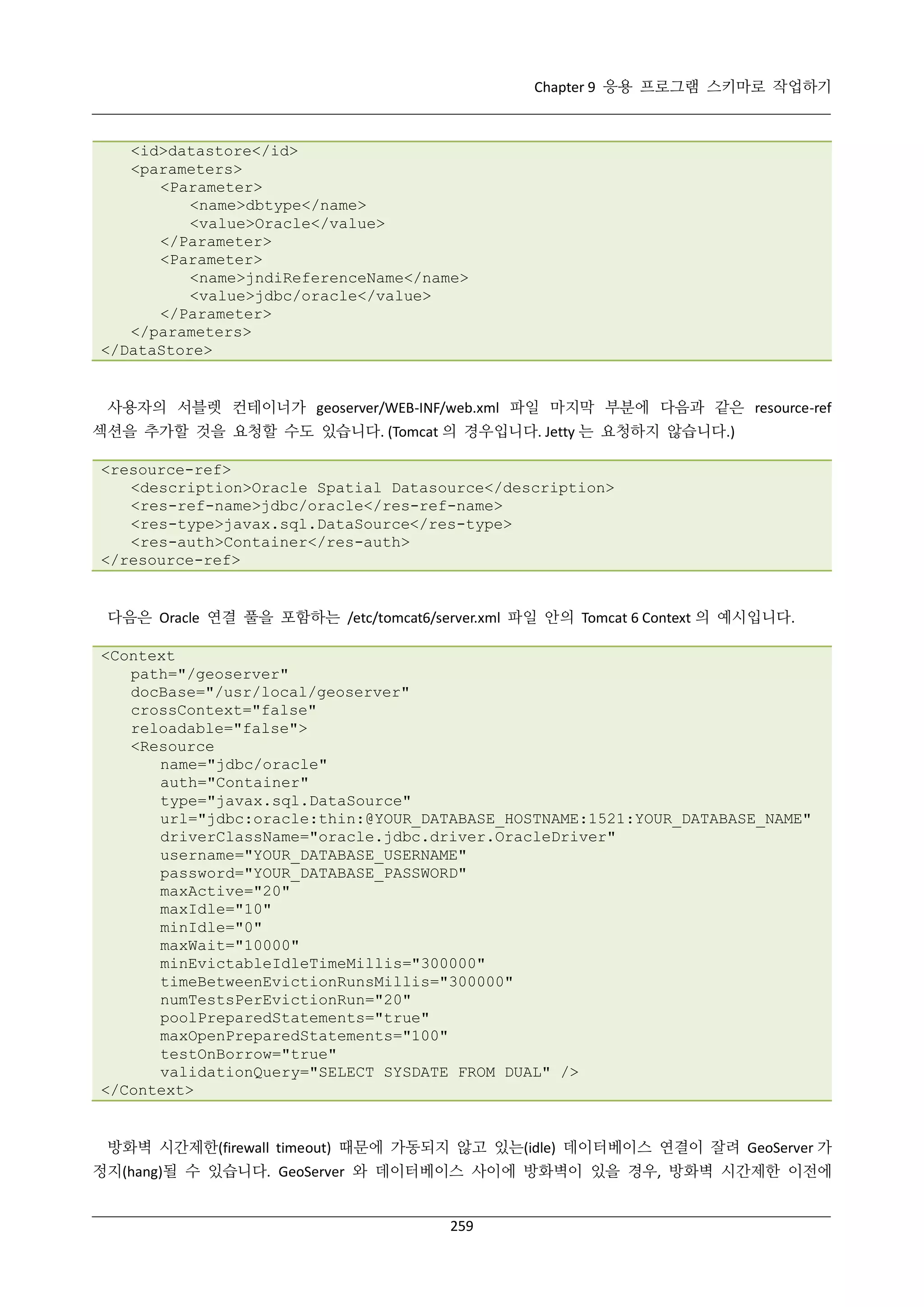 Chapter 9 응용 프로그램 스키마로 작업하기

<id>datastore</id>
<parameters>
<Parameter>
<name>dbtype</name>
<value>Oracle</value>
</Parameter>
<Parameter>
<name>jndiReferenceName</name>
<value>jdbc/oracle</value>
</Parameter>
</parameters>
</DataStore>

사용자의 서블렛 컨테이너가 geoserver/WEB-INF/web.xml 파일 마지막 부분에 다음과 같은 resource-ref
섹션을 추가할 것을 요청할 수도 있습니다. (Tomcat 의 경우입니다. Jetty 는 요청하지 않습니다.)
<resource-ref>
<description>Oracle Spatial Datasource</description>
<res-ref-name>jdbc/oracle</res-ref-name>
<res-type>javax.sql.DataSource</res-type>
<res-auth>Container</res-auth>
</resource-ref>

다음은 Oracle 연결 풀을 포함하는 /etc/tomcat6/server.xml 파일 안의 Tomcat 6 Context 의 예시입니다.
<Context
path="/geoserver"
docBase="/usr/local/geoserver"
crossContext="false"
reloadable="false">
<Resource
name="jdbc/oracle"
auth="Container"
type="javax.sql.DataSource"
url="jdbc:oracle:thin:@YOUR_DATABASE_HOSTNAME:1521:YOUR_DATABASE_NAME"
driverClassName="oracle.jdbc.driver.OracleDriver"
username="YOUR_DATABASE_USERNAME"
password="YOUR_DATABASE_PASSWORD"
maxActive="20"
maxIdle="10"
minIdle="0"
maxWait="10000"
minEvictableIdleTimeMillis="300000"
timeBetweenEvictionRunsMillis="300000"
numTestsPerEvictionRun="20"
poolPreparedStatements="true"
maxOpenPreparedStatements="100"
testOnBorrow="true"
validationQuery="SELECT SYSDATE FROM DUAL" />
</Context>

방화벽 시간제한(firewall timeout) 때문에 가동되지 않고 있는(idle) 데이터베이스 연결이 잘려 GeoServer 가
정지(hang)될 수 있습니다. GeoServer 와 데이터베이스 사이에 방화벽이 있을 경우, 방화벽 시간제한 이전에
259

 