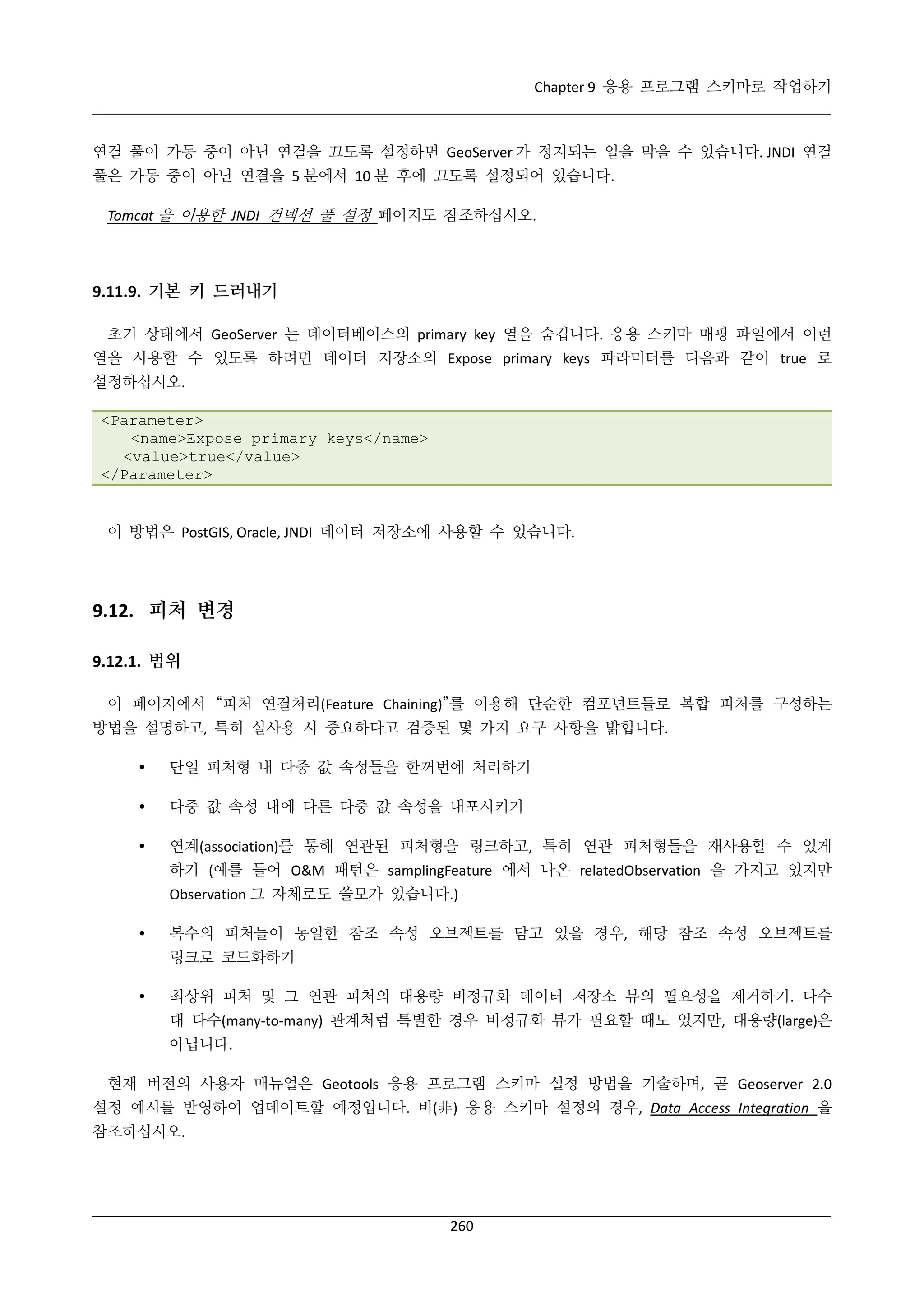Chapter 9 응용 프로그램 스키마로 작업하기

연결 풀이 가동 중이 아닌 연결을 끄도록 설정하면 GeoServer 가 정지되는 일을 막을 수 있습니다. JNDI 연결
풀은 가동 중이 아닌 연결을 5 분에서 10 분 후에 끄도록 설정되어 있습니다.
Tomcat 을 이용한 JNDI 컨넥션 풀 설정 페이지도 참조하십시오.

9.11.9. 기본 키 드러내기
초기 상태에서 GeoServer 는 데이터베이스의 primary key 열을 숨깁니다. 응용 스키마 매핑 파일에서 이런
열을 사용할 수 있도록 하려면 데이터 저장소의 Expose primary keys 파라미터를 다음과 같이 true 로
설정하십시오.
<Parameter>
<name>Expose primary keys</name>
<value>true</value>
</Parameter>

이 방법은 PostGIS, Oracle, JNDI 데이터 저장소에 사용할 수 있습니다.

9.12. 피처 변경
9.12.1. 범위
이 페이지에서 “피처 연결처리(Feature Chaining)”를 이용해 단순한 컴포넌트들로 복합 피처를 구성하는
방법을 설명하고, 특히 실사용 시 중요하다고 검증된 몇 가지 요구 사항을 밝힙니다.


단일 피처형 내 다중 값 속성들을 한꺼번에 처리하기



다중 값 속성 내에 다른 다중 값 속성을 내포시키기



연계(association)를 통해 연관된 피처형을 링크하고, 특히 연관 피처형들을 재사용할 수 있게
하기 (예를 들어 O&M 패턴은 samplingFeature 에서 나온 relatedObservation 을 가지고 있지만
Observation 그 자체로도 쓸모가 있습니다.)



복수의 피처들이 동일한 참조 속성 오브젝트를 담고 있을 경우, 해당 참조 속성 오브젝트를
링크로 코드화하기



최상위 피처 및 그 연관 피처의 대용량 비정규화 데이터 저장소 뷰의 필요성을 제거하기. 다수
대 다수(many-to-many) 관계처럼 특별한 경우 비정규화 뷰가 필요할 때도 있지만, 대용량(large)은
아닙니다.

현재 버전의 사용자 매뉴얼은 Geotools 응용 프로그램 스키마 설정 방법을 기술하며, 곧 Geoserver 2.0
설정 예시를 반영하여 업데이트할 예정입니다. 비(非) 응용 스키마 설정의 경우, Data Access Integration 을
참조하십시오.

260

 