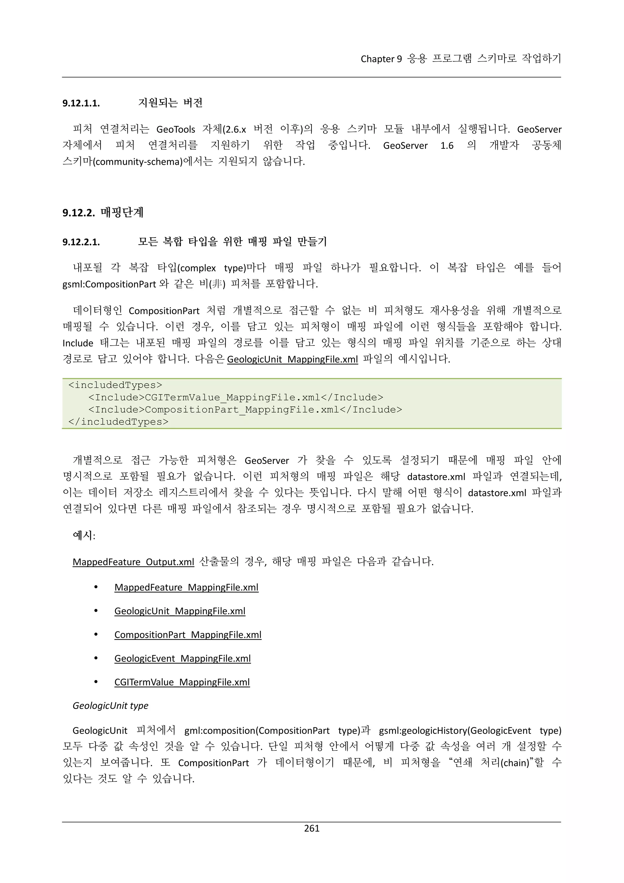 Chapter 9 응용 프로그램 스키마로 작업하기

지원되는 버전

9.12.1.1.

피처 연결처리는 GeoTools 자체(2.6.x 버전 이후)의 응용 스키마 모듈 내부에서 실행됩니다. GeoServer
자체에서

피처

연결처리를

지원하기

위한

작업

중입니다.

GeoServer

1.6

의

개발자

공동체

스키마(community-schema)에서는 지원되지 않습니다.

9.12.2. 매핑단계
9.12.2.1.

모든 복합 타입을 위한 매핑 파일 만들기

내포될 각 복잡 타입(complex type)마다 매핑 파일 하나가 필요합니다. 이 복잡 타입은 예를 들어
gsml:CompositionPart 와 같은 비(非) 피처를 포함합니다.
데이터형인 CompositionPart 처럼 개별적으로 접근할 수 없는 비 피처형도 재사용성을 위해 개별적으로
매핑될 수 있습니다. 이런 경우, 이를 담고 있는 피처형이 매핑 파일에 이런 형식들을 포함해야 합니다.
Include 태그는 내포된 매핑 파일의 경로를 이를 담고 있는 형식의 매핑 파일 위치를 기준으로 하는 상대
경로로 담고 있어야 합니다. 다음은 GeologicUnit_MappingFile.xml 파일의 예시입니다.
<includedTypes>
<Include>CGITermValue_MappingFile.xml</Include>
<Include>CompositionPart_MappingFile.xml</Include>
</includedTypes>

개별적으로 접근 가능한 피처형은 GeoServer 가 찾을 수 있도록 설정되기 때문에 매핑 파일 안에
명시적으로 포함될 필요가 없습니다. 이런 피처형의 매핑 파일은 해당 datastore.xml 파일과 연결되는데,
이는 데이터 저장소 레지스트리에서 찾을 수 있다는 뜻입니다. 다시 말해 어떤 형식이 datastore.xml 파일과
연결되어 있다면 다른 매핑 파일에서 참조되는 경우 명시적으로 포함될 필요가 없습니다.
예시:
MappedFeature_Output.xml 산출물의 경우, 해당 매핑 파일은 다음과 같습니다.


MappedFeature_MappingFile.xml



GeologicUnit_MappingFile.xml



CompositionPart_MappingFile.xml



GeologicEvent_MappingFile.xml



CGITermValue_MappingFile.xml

GeologicUnit type
GeologicUnit 피처에서 gml:composition(CompositionPart type)과 gsml:geologicHistory(GeologicEvent type)
모두 다중 값 속성인 것을 알 수 있습니다. 단일 피처형 안에서 어떻게 다중 값 속성을 여러 개 설정할 수
있는지 보여줍니다. 또 CompositionPart 가 데이터형이기 때문에, 비 피처형을 “연쇄 처리(chain)”할 수
있다는 것도 알 수 있습니다.

261

 