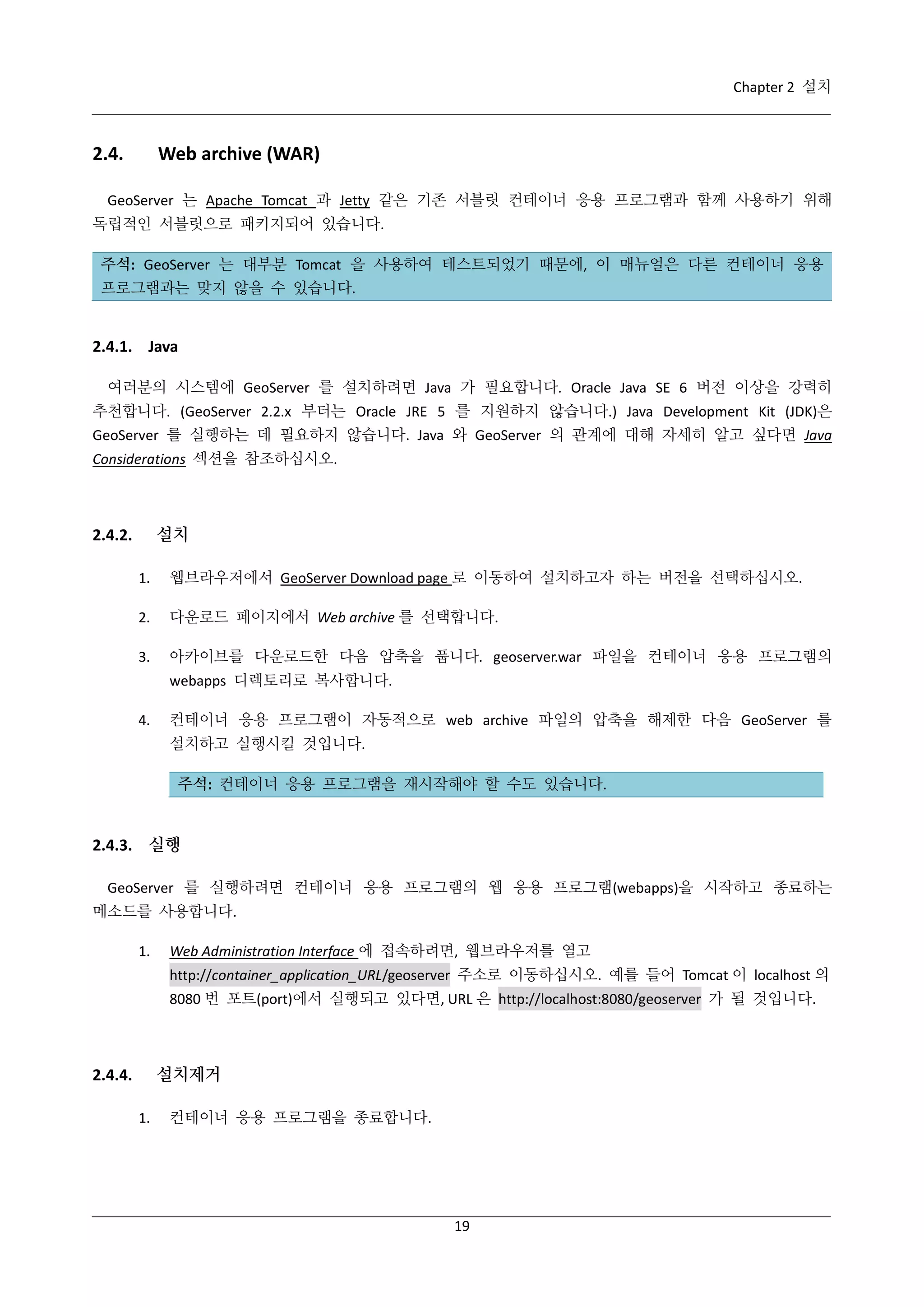 Chapter 2 설치

2.4.

Web archive (WAR)

GeoServer 는 Apache Tomcat 과 Jetty 같은 기존 서블릿 컨테이너 응용 프로그램과 함께 사용하기 위해
독립적인 서블릿으로 패키지되어 있습니다.
주석: GeoServer 는 대부분 Tomcat 을 사용하여 테스트되었기 때문에, 이 매뉴얼은 다른 컨테이너 응용
프로그램과는 맞지 않을 수 있습니다.

2.4.1. Java
여러분의 시스템에 GeoServer 를 설치하려면 Java 가 필요합니다. Oracle Java SE 6 버전 이상을 강력히
추천합니다. (GeoServer 2.2.x 부터는 Oracle JRE 5 를 지원하지 않습니다.) Java Development Kit (JDK)은
GeoServer 를 실행하는 데 필요하지 않습니다. Java 와 GeoServer 의 관계에 대해 자세히 알고 싶다면 Java
Considerations 섹션을 참조하십시오.

설치

2.4.2.
1.

웹브라우저에서 GeoServer Download page 로 이동하여 설치하고자 하는 버전을 선택하십시오.

2.

다운로드 페이지에서 Web archive 를 선택합니다.

3.

아카이브를 다운로드한 다음 압축을 풉니다. geoserver.war 파일을 컨테이너 응용 프로그램의
webapps 디렉토리로 복사합니다.

4.

컨테이너 응용 프로그램이 자동적으로 web archive 파일의 압축을 해제한 다음 GeoServer 를
설치하고 실행시킬 것입니다.
주석: 컨테이너 응용 프로그램을 재시작해야 할 수도 있습니다.

2.4.3. 실행
GeoServer 를 실행하려면 컨테이너 응용 프로그램의 웹 응용 프로그램(webapps)을 시작하고 종료하는
메소드를 사용합니다.
1.

Web Administration Interface 에 접속하려면, 웹브라우저를 열고
http://container_application_URL/geoserver 주소로 이동하십시오. 예를 들어 Tomcat 이 localhost 의
8080 번 포트(port)에서 실행되고 있다면, URL 은 http://localhost:8080/geoserver 가 될 것입니다.

설치제거

2.4.4.
1.

컨테이너 응용 프로그램을 종료합니다.

19

 