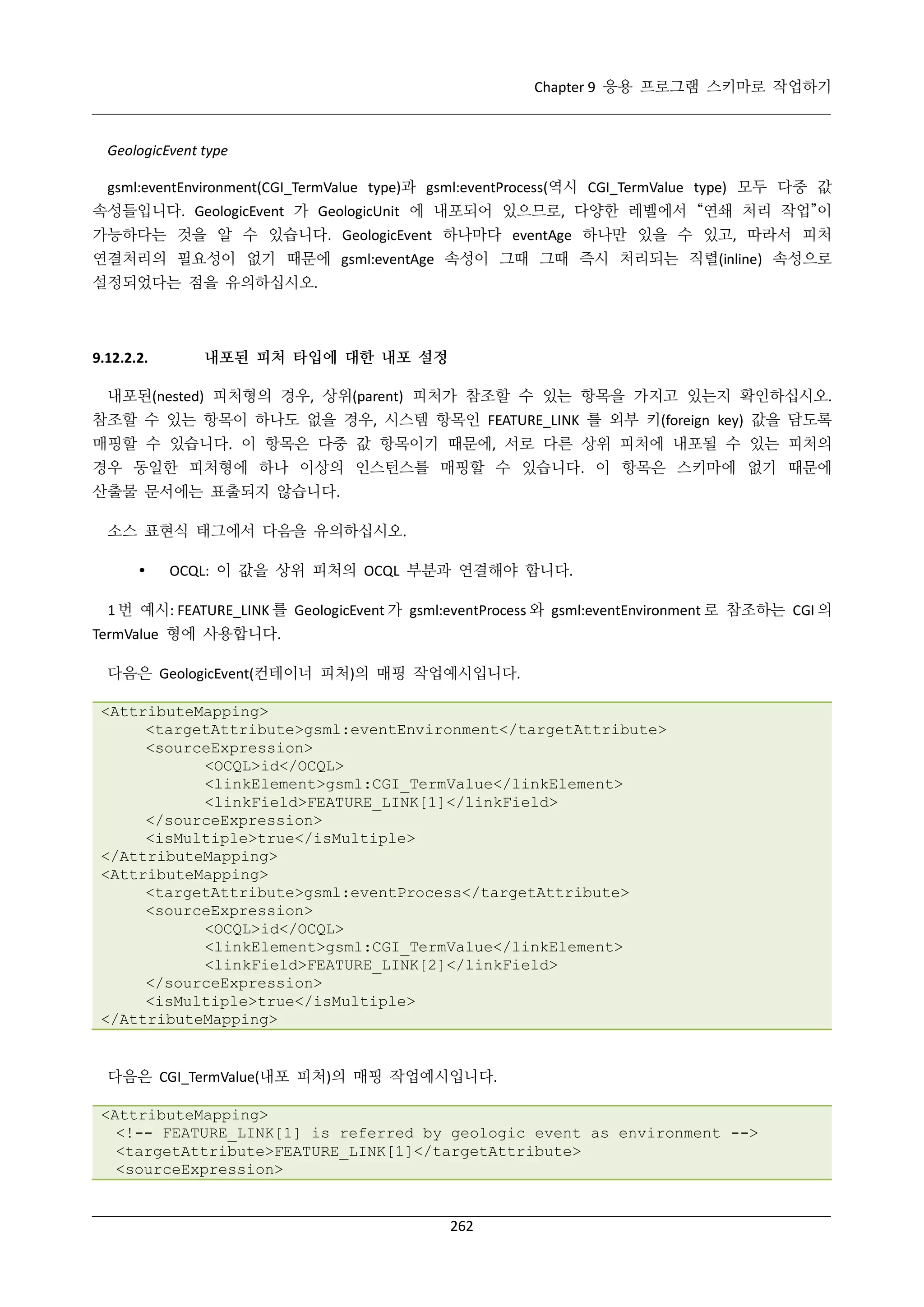 Chapter 9 응용 프로그램 스키마로 작업하기

GeologicEvent type
gsml:eventEnvironment(CGI_TermValue type)과 gsml:eventProcess(역시 CGI_TermValue type) 모두 다중 값
속성들입니다. GeologicEvent 가 GeologicUnit 에 내포되어 있으므로, 다양한 레벨에서 “연쇄 처리 작업”이
가능하다는 것을 알 수 있습니다. GeologicEvent 하나마다 eventAge 하나만 있을 수 있고, 따라서 피처
연결처리의 필요성이 없기 때문에 gsml:eventAge 속성이 그때 그때 즉시 처리되는 직렬(inline) 속성으로
설정되었다는 점을 유의하십시오.

9.12.2.2.

내포된 피처 타입에 대한 내포 설정

내포된(nested) 피처형의 경우, 상위(parent) 피처가 참조할 수 있는 항목을 가지고 있는지 확인하십시오.
참조할 수 있는 항목이 하나도 없을 경우, 시스템 항목인 FEATURE_LINK 를 외부 키(foreign key) 값을 담도록
매핑할 수 있습니다. 이 항목은 다중 값 항목이기 때문에, 서로 다른 상위 피처에 내포될 수 있는 피처의
경우 동일한 피처형에 하나 이상의 인스턴스를 매핑할 수 있습니다. 이 항목은 스키마에 없기 때문에
산출물 문서에는 표출되지 않습니다.
소스 표현식 태그에서 다음을 유의하십시오.


OCQL: 이 값을 상위 피처의 OCQL 부분과 연결해야 합니다.

1 번 예시: FEATURE_LINK 를 GeologicEvent 가 gsml:eventProcess 와 gsml:eventEnvironment 로 참조하는 CGI 의
TermValue 형에 사용합니다.
다음은 GeologicEvent(컨테이너 피처)의 매핑 작업예시입니다.
<AttributeMapping>
<targetAttribute>gsml:eventEnvironment</targetAttribute>
<sourceExpression>
<OCQL>id</OCQL>
<linkElement>gsml:CGI_TermValue</linkElement>
<linkField>FEATURE_LINK[1]</linkField>
</sourceExpression>
<isMultiple>true</isMultiple>
</AttributeMapping>
<AttributeMapping>
<targetAttribute>gsml:eventProcess</targetAttribute>
<sourceExpression>
<OCQL>id</OCQL>
<linkElement>gsml:CGI_TermValue</linkElement>
<linkField>FEATURE_LINK[2]</linkField>
</sourceExpression>
<isMultiple>true</isMultiple>
</AttributeMapping>

다음은 CGI_TermValue(내포 피처)의 매핑 작업예시입니다.
<AttributeMapping>
<!-- FEATURE_LINK[1] is referred by geologic event as environment -->
<targetAttribute>FEATURE_LINK[1]</targetAttribute>
<sourceExpression>

262

 