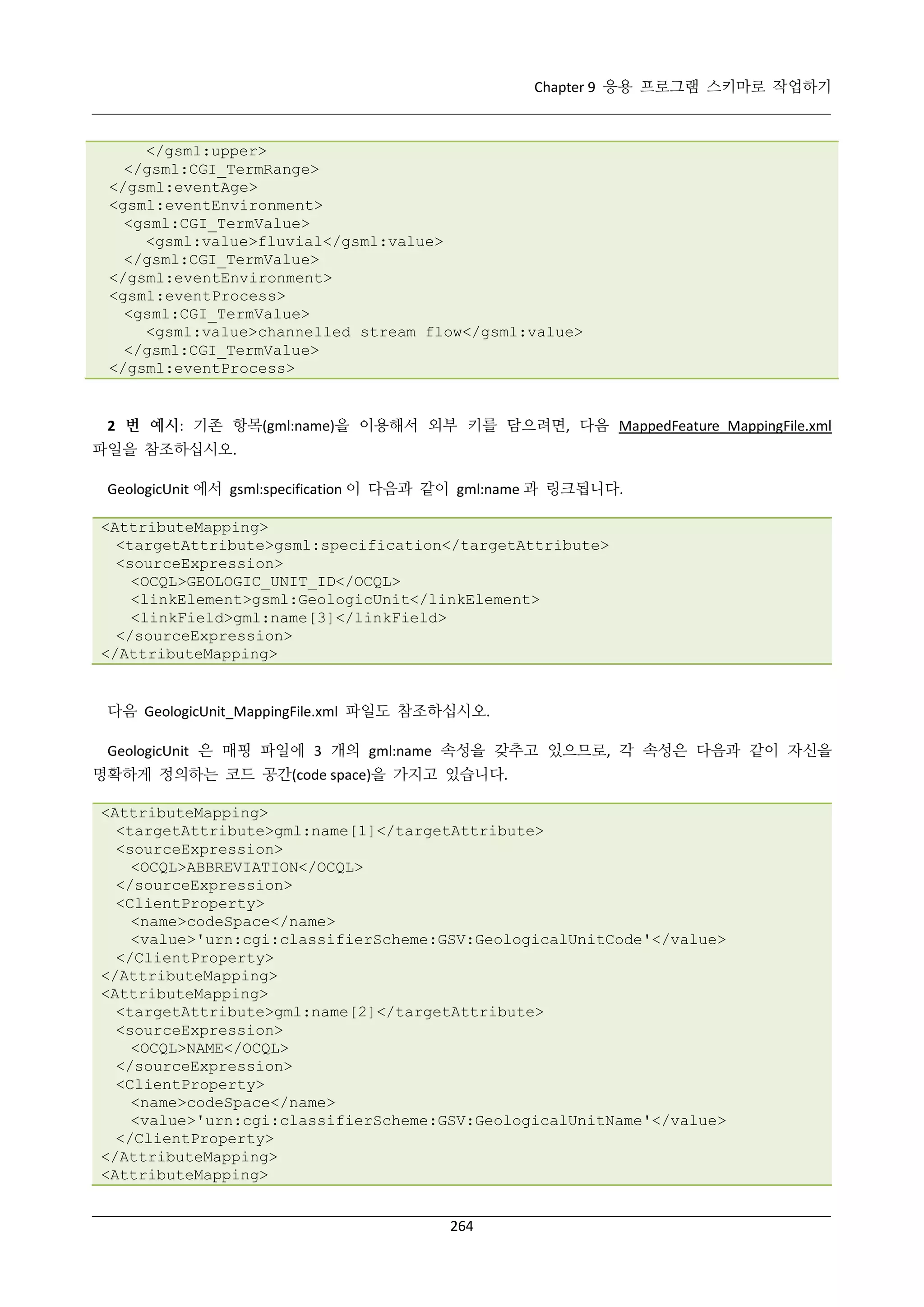 Chapter 9 응용 프로그램 스키마로 작업하기

</gsml:upper>
</gsml:CGI_TermRange>
</gsml:eventAge>
<gsml:eventEnvironment>
<gsml:CGI_TermValue>
<gsml:value>fluvial</gsml:value>
</gsml:CGI_TermValue>
</gsml:eventEnvironment>
<gsml:eventProcess>
<gsml:CGI_TermValue>
<gsml:value>channelled stream flow</gsml:value>
</gsml:CGI_TermValue>
</gsml:eventProcess>

2 번 예시: 기존 항목(gml:name)을 이용해서 외부 키를 담으려면, 다음 MappedFeature_MappingFile.xml
파일을 참조하십시오.
GeologicUnit 에서 gsml:specification 이 다음과 같이 gml:name 과 링크됩니다.
<AttributeMapping>
<targetAttribute>gsml:specification</targetAttribute>
<sourceExpression>
<OCQL>GEOLOGIC_UNIT_ID</OCQL>
<linkElement>gsml:GeologicUnit</linkElement>
<linkField>gml:name[3]</linkField>
</sourceExpression>
</AttributeMapping>

다음 GeologicUnit_MappingFile.xml 파일도 참조하십시오.
GeologicUnit 은 매핑 파일에 3 개의 gml:name 속성을 갖추고 있으므로, 각 속성은 다음과 같이 자신을
명확하게 정의하는 코드 공간(code space)을 가지고 있습니다.
<AttributeMapping>
<targetAttribute>gml:name[1]</targetAttribute>
<sourceExpression>
<OCQL>ABBREVIATION</OCQL>
</sourceExpression>
<ClientProperty>
<name>codeSpace</name>
<value>'urn:cgi:classifierScheme:GSV:GeologicalUnitCode'</value>
</ClientProperty>
</AttributeMapping>
<AttributeMapping>
<targetAttribute>gml:name[2]</targetAttribute>
<sourceExpression>
<OCQL>NAME</OCQL>
</sourceExpression>
<ClientProperty>
<name>codeSpace</name>
<value>'urn:cgi:classifierScheme:GSV:GeologicalUnitName'</value>
</ClientProperty>
</AttributeMapping>
<AttributeMapping>
264

 