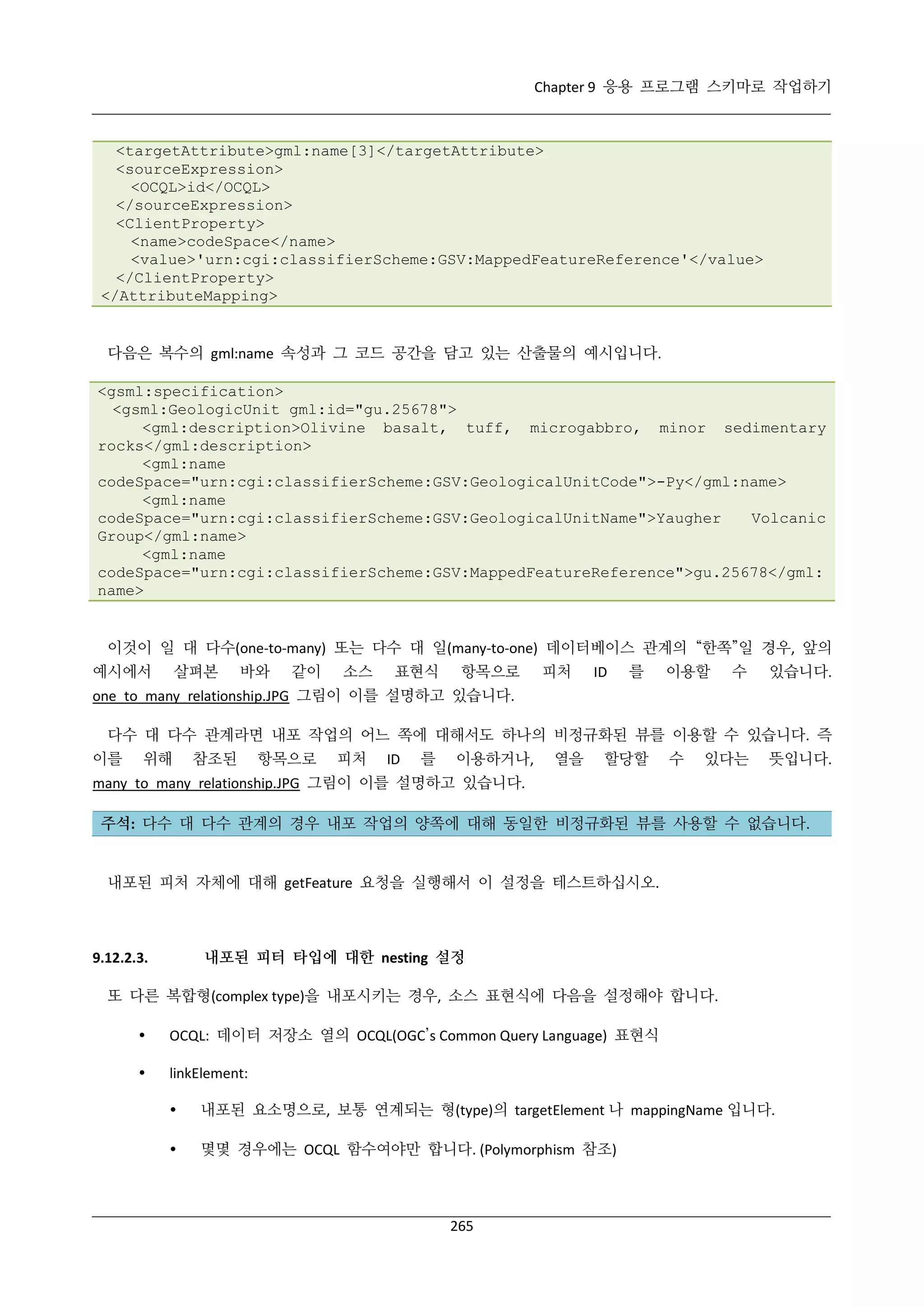 Chapter 9 응용 프로그램 스키마로 작업하기

<targetAttribute>gml:name[3]</targetAttribute>
<sourceExpression>
<OCQL>id</OCQL>
</sourceExpression>
<ClientProperty>
<name>codeSpace</name>
<value>'urn:cgi:classifierScheme:GSV:MappedFeatureReference'</value>
</ClientProperty>
</AttributeMapping>

다음은 복수의 gml:name 속성과 그 코드 공간을 담고 있는 산출물의 예시입니다.
<gsml:specification>
<gsml:GeologicUnit gml:id="gu.25678">
<gml:description>Olivine basalt, tuff, microgabbro, minor sedimentary
rocks</gml:description>
<gml:name
codeSpace="urn:cgi:classifierScheme:GSV:GeologicalUnitCode">-Py</gml:name>
<gml:name
codeSpace="urn:cgi:classifierScheme:GSV:GeologicalUnitName">Yaugher
Volcanic
Group</gml:name>
<gml:name
codeSpace="urn:cgi:classifierScheme:GSV:MappedFeatureReference">gu.25678</gml:
name>

이것이 일 대 다수(one-to-many) 또는 다수 대 일(many-to-one) 데이터베이스 관계의 “한쪽”일 경우, 앞의
예시에서

살펴본

바와

같이

소스

표현식

항목으로

피처

ID

를

이용할

수

있습니다.

one_to_many_relationship.JPG 그림이 이를 설명하고 있습니다.
다수 대 다수 관계라면 내포 작업의 어느 쪽에 대해서도 하나의 비정규화된 뷰를 이용할 수 있습니다. 즉
이를

위해

참조된

항목으로

피처

ID

를

이용하거나,

열을

할당할

수

있다는

뜻입니다.

many_to_many_relationship.JPG 그림이 이를 설명하고 있습니다.
주석: 다수 대 다수 관계의 경우 내포 작업의 양쪽에 대해 동일한 비정규화된 뷰를 사용할 수 없습니다.

내포된 피처 자체에 대해 getFeature 요청을 실행해서 이 설정을 테스트하십시오.

내포된 피터 타입에 대한 nesting 설정

9.12.2.3.

또 다른 복합형(complex type)을 내포시키는 경우, 소스 표현식에 다음을 설정해야 합니다.


OCQL: 데이터 저장소 열의 OCQL(OGC’s Common Query Language) 표현식



linkElement:


내포된 요소명으로, 보통 연계되는 형(type)의 targetElement 나 mappingName 입니다.



몇몇 경우에는 OCQL 함수여야만 합니다. (Polymorphism 참조)

265

 