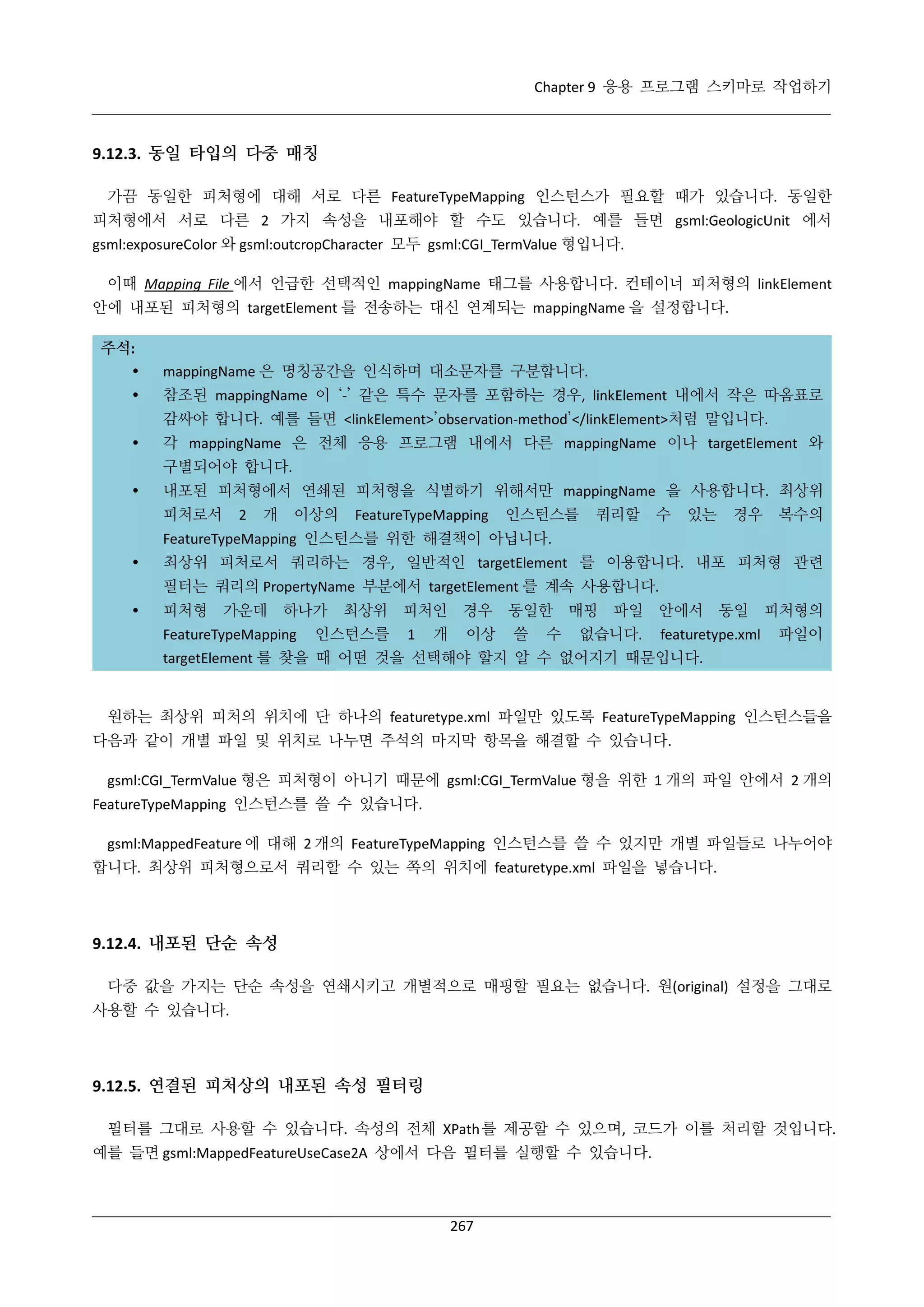 Chapter 9 응용 프로그램 스키마로 작업하기

9.12.3. 동일 타입의 다중 매칭
가끔 동일한 피처형에 대해 서로 다른 FeatureTypeMapping 인스턴스가 필요할 때가 있습니다. 동일한
피처형에서 서로 다른 2 가지 속성을 내포해야 할 수도 있습니다. 예를 들면 gsml:GeologicUnit 에서
gsml:exposureColor 와 gsml:outcropCharacter 모두 gsml:CGI_TermValue 형입니다.
이때 Mapping File 에서 언급한 선택적인 mappingName 태그를 사용합니다. 컨테이너 피처형의 linkElement
안에 내포된 피처형의 targetElement 를 전송하는 대신 연계되는 mappingName 을 설정합니다.
주석:



mappingName 은 명칭공간을 인식하며 대소문자를 구분합니다.
참조된 mappingName 이 ‘-’ 같은 특수 문자를 포함하는 경우, linkElement 내에서 작은 따옴표로
감싸야 합니다. 예를 들면 <linkElement>’observation-method’</linkElement>처럼 말입니다.



각 mappingName 은 전체 응용 프로그램 내에서 다른 mappingName 이나 targetElement 와
구별되어야 합니다.



내포된 피처형에서 연쇄된 피처형을 식별하기 위해서만 mappingName 을 사용합니다. 최상위
피처로서

2

개

이상의

FeatureTypeMapping

인스턴스를

쿼리할

수

있는

경우

복수의

FeatureTypeMapping 인스턴스를 위한 해결책이 아닙니다.


최상위 피처로서 쿼리하는 경우, 일반적인 targetElement 를 이용합니다. 내포 피처형 관련
필터는 쿼리의 PropertyName 부분에서 targetElement 를 계속 사용합니다.



피처형

가운데

하나가

FeatureTypeMapping

최상위

인스턴스를

피처인

경우

개

이상

1

동일한
쓸

수

매핑

파일

없습니다.

안에서

동일

featuretype.xml

피처형의
파일이

targetElement 를 찾을 때 어떤 것을 선택해야 할지 알 수 없어지기 때문입니다.

원하는 최상위 피처의 위치에 단 하나의 featuretype.xml 파일만 있도록 FeatureTypeMapping 인스턴스들을
다음과 같이 개별 파일 및 위치로 나누면 주석의 마지막 항목을 해결할 수 있습니다.
gsml:CGI_TermValue 형은 피처형이 아니기 때문에 gsml:CGI_TermValue 형을 위한 1 개의 파일 안에서 2 개의
FeatureTypeMapping 인스턴스를 쓸 수 있습니다.
gsml:MappedFeature 에 대해 2 개의 FeatureTypeMapping 인스턴스를 쓸 수 있지만 개별 파일들로 나누어야
합니다. 최상위 피처형으로서 쿼리할 수 있는 쪽의 위치에 featuretype.xml 파일을 넣습니다.

9.12.4. 내포된 단순 속성
다중 값을 가지는 단순 속성을 연쇄시키고 개별적으로 매핑할 필요는 없습니다. 원(original) 설정을 그대로
사용할 수 있습니다.

9.12.5. 연결된 피처상의 내포된 속성 필터링
필터를 그대로 사용할 수 있습니다. 속성의 전체 XPath 를 제공할 수 있으며, 코드가 이를 처리할 것입니다.
예를 들면 gsml:MappedFeatureUseCase2A 상에서 다음 필터를 실행할 수 있습니다.

267

 