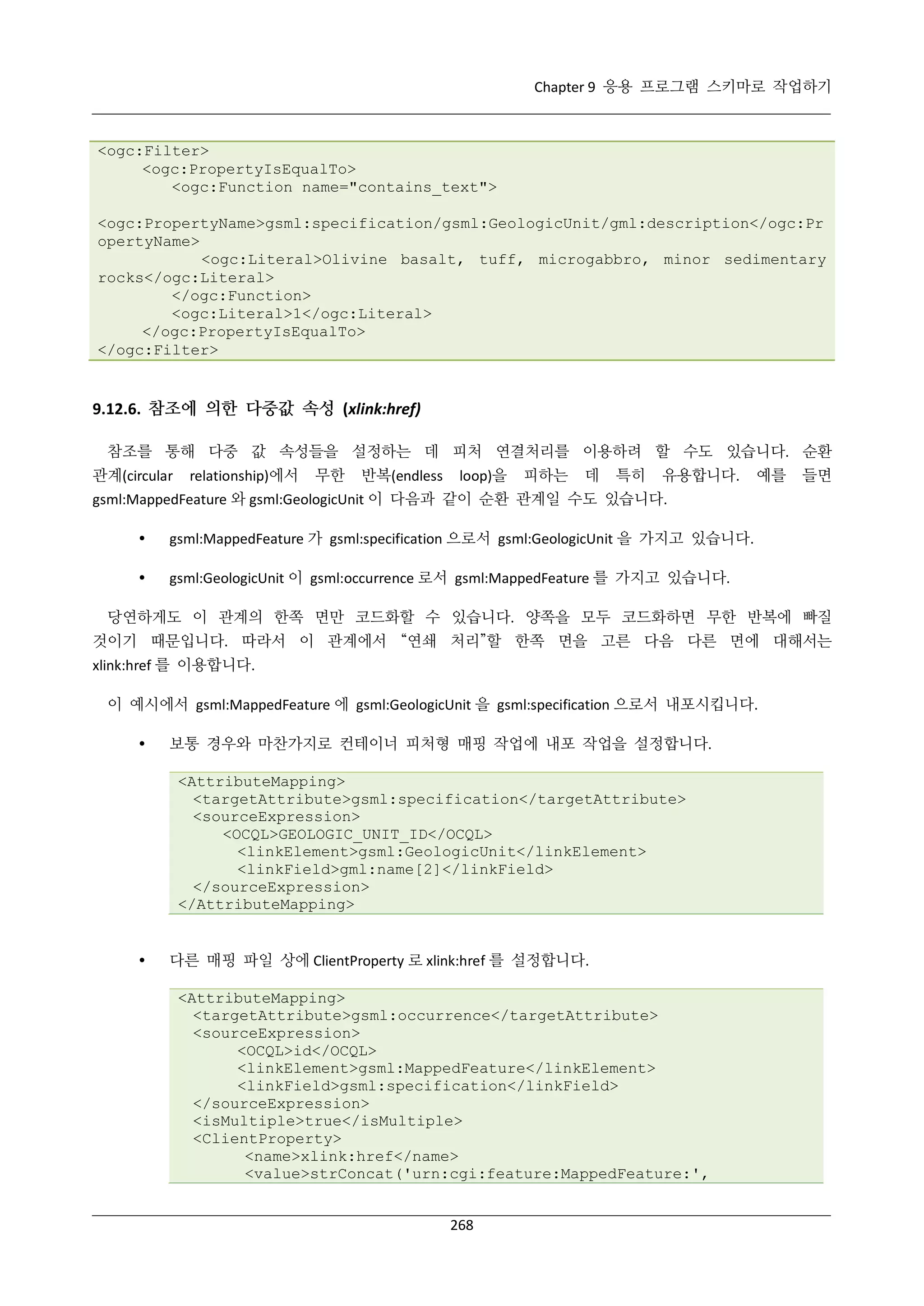 Chapter 9 응용 프로그램 스키마로 작업하기

<ogc:Filter>
<ogc:PropertyIsEqualTo>
<ogc:Function name="contains_text">
<ogc:PropertyName>gsml:specification/gsml:GeologicUnit/gml:description</ogc:Pr
opertyName>
<ogc:Literal>Olivine basalt, tuff, microgabbro, minor sedimentary
rocks</ogc:Literal>
</ogc:Function>
<ogc:Literal>1</ogc:Literal>
</ogc:PropertyIsEqualTo>
</ogc:Filter>

9.12.6. 참조에 의한 다중값 속성 (xlink:href)
참조를 통해 다중 값 속성들을 설정하는 데 피처 연결처리를 이용하려 할 수도 있습니다. 순환
관계(circular

relationship)에서

무한

반복(endless

loop)을

피하는

데

특히

유용합니다.

예를

들면

gsml:MappedFeature 와 gsml:GeologicUnit 이 다음과 같이 순환 관계일 수도 있습니다.


gsml:MappedFeature 가 gsml:specification 으로서 gsml:GeologicUnit 을 가지고 있습니다.



gsml:GeologicUnit 이 gsml:occurrence 로서 gsml:MappedFeature 를 가지고 있습니다.

당연하게도 이 관계의 한쪽 면만 코드화할 수 있습니다. 양쪽을 모두 코드화하면 무한 반복에 빠질
것이기 때문입니다. 따라서 이 관계에서 “연쇄 처리”할 한쪽 면을 고른 다음 다른 면에 대해서는
xlink:href 를 이용합니다.
이 예시에서 gsml:MappedFeature 에 gsml:GeologicUnit 을 gsml:specification 으로서 내포시킵니다.


보통 경우와 마찬가지로 컨테이너 피처형 매핑 작업에 내포 작업을 설정합니다.
<AttributeMapping>
<targetAttribute>gsml:specification</targetAttribute>
<sourceExpression>
<OCQL>GEOLOGIC_UNIT_ID</OCQL>
<linkElement>gsml:GeologicUnit</linkElement>
<linkField>gml:name[2]</linkField>
</sourceExpression>
</AttributeMapping>



다른 매핑 파일 상에 ClientProperty 로 xlink:href 를 설정합니다.
<AttributeMapping>
<targetAttribute>gsml:occurrence</targetAttribute>
<sourceExpression>
<OCQL>id</OCQL>
<linkElement>gsml:MappedFeature</linkElement>
<linkField>gsml:specification</linkField>
</sourceExpression>
<isMultiple>true</isMultiple>
<ClientProperty>
<name>xlink:href</name>
<value>strConcat('urn:cgi:feature:MappedFeature:',
268

 