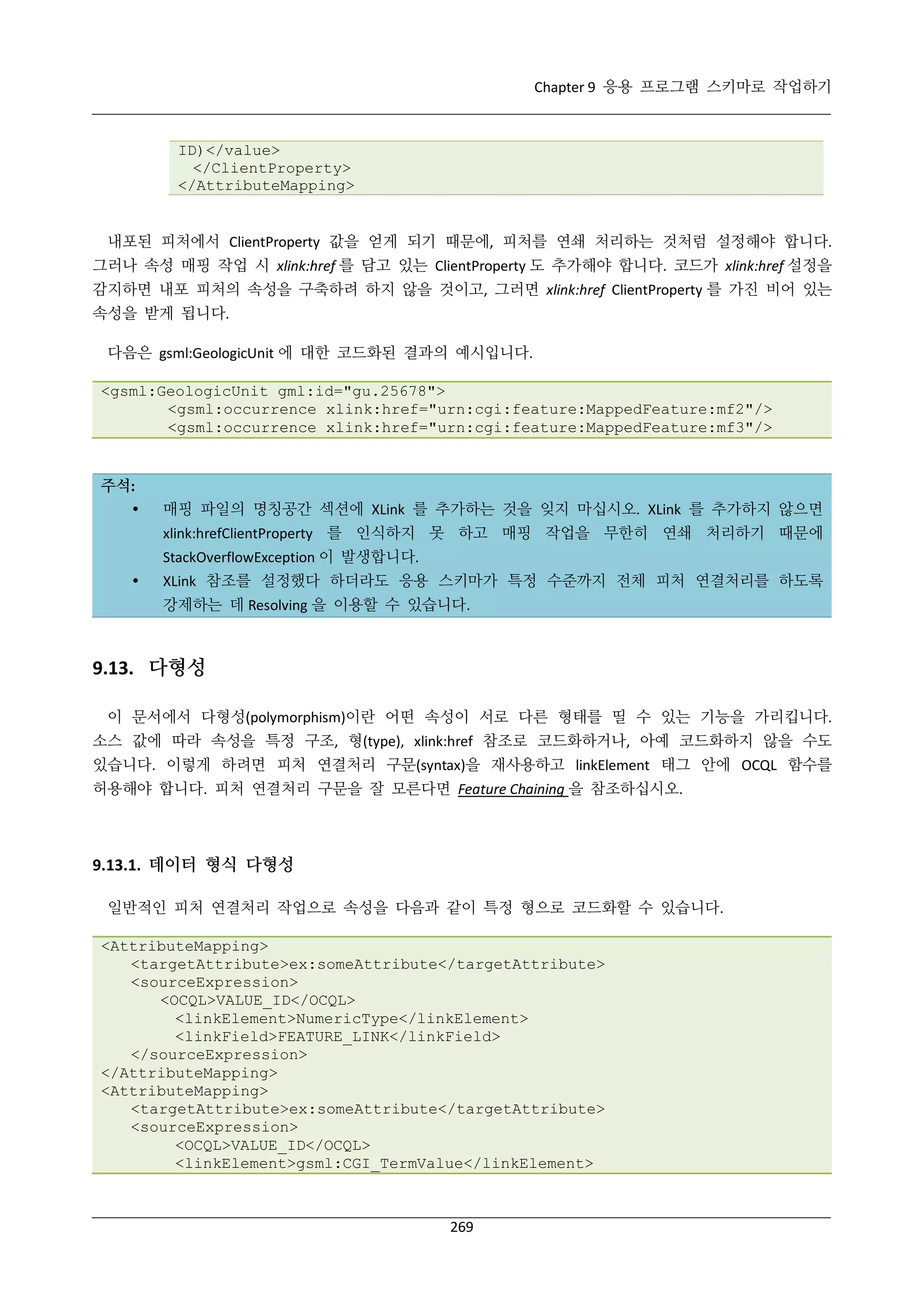 Chapter 9 응용 프로그램 스키마로 작업하기

ID)</value>
</ClientProperty>
</AttributeMapping>

내포된 피처에서 ClientProperty 값을 얻게 되기 때문에, 피처를 연쇄 처리하는 것처럼 설정해야 합니다.
그러나 속성 매핑 작업 시 xlink:href 를 담고 있는 ClientProperty 도 추가해야 합니다. 코드가 xlink:href 설정을
감지하면 내포 피처의 속성을 구축하려 하지 않을 것이고, 그러면 xlink:href ClientProperty 를 가진 비어 있는
속성을 받게 됩니다.
다음은 gsml:GeologicUnit 에 대한 코드화된 결과의 예시입니다.
<gsml:GeologicUnit gml:id="gu.25678">
<gsml:occurrence xlink:href="urn:cgi:feature:MappedFeature:mf2"/>
<gsml:occurrence xlink:href="urn:cgi:feature:MappedFeature:mf3"/>

주석:


매핑 파일의 명칭공간 섹션에 XLink 를 추가하는 것을 잊지 마십시오. XLink 를 추가하지 않으면
xlink:hrefClientProperty 를 인식하지 못 하고 매핑 작업을 무한히 연쇄 처리하기 때문에
StackOverflowException 이 발생합니다.



XLink 참조를 설정했다 하더라도 응용 스키마가 특정 수준까지 전체 피처 연결처리를 하도록
강제하는 데 Resolving 을 이용할 수 있습니다.

9.13. 다형성
이 문서에서 다형성(polymorphism)이란 어떤 속성이 서로 다른 형태를 띨 수 있는 기능을 가리킵니다.
소스 값에 따라 속성을 특정 구조, 형(type), xlink:href 참조로 코드화하거나, 아예 코드화하지 않을 수도
있습니다. 이렇게 하려면 피처 연결처리 구문(syntax)을 재사용하고 linkElement 태그 안에 OCQL 함수를
허용해야 합니다. 피처 연결처리 구문을 잘 모른다면 Feature Chaining 을 참조하십시오.

9.13.1. 데이터 형식 다형성
일반적인 피처 연결처리 작업으로 속성을 다음과 같이 특정 형으로 코드화할 수 있습니다.
<AttributeMapping>
<targetAttribute>ex:someAttribute</targetAttribute>
<sourceExpression>
<OCQL>VALUE_ID</OCQL>
<linkElement>NumericType</linkElement>
<linkField>FEATURE_LINK</linkField>
</sourceExpression>
</AttributeMapping>
<AttributeMapping>
<targetAttribute>ex:someAttribute</targetAttribute>
<sourceExpression>
<OCQL>VALUE_ID</OCQL>
<linkElement>gsml:CGI_TermValue</linkElement>

269

 