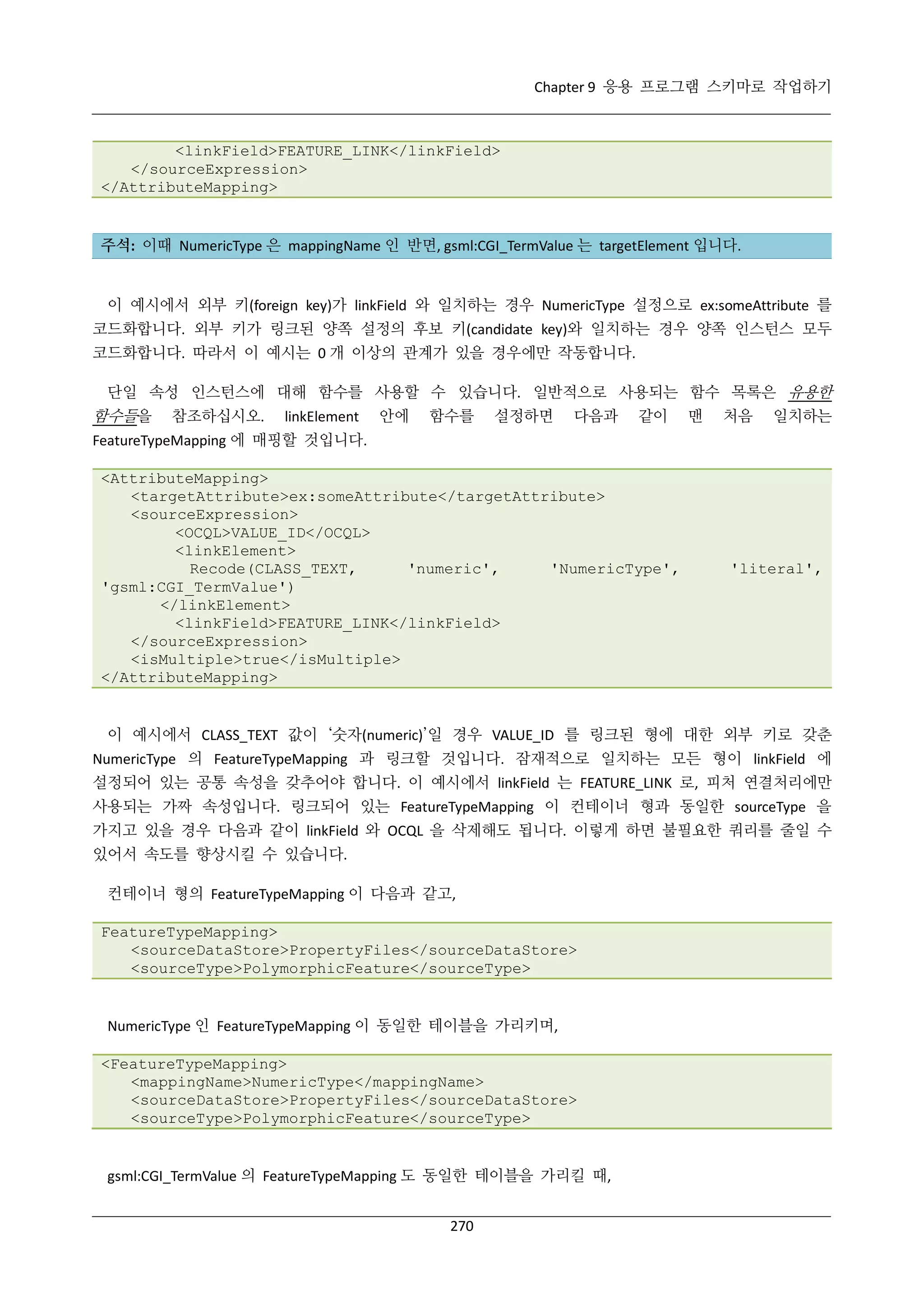 Chapter 9 응용 프로그램 스키마로 작업하기

<linkField>FEATURE_LINK</linkField>
</sourceExpression>
</AttributeMapping>

주석: 이때 NumericType 은 mappingName 인 반면, gsml:CGI_TermValue 는 targetElement 입니다.

이 예시에서 외부 키(foreign key)가 linkField 와 일치하는 경우 NumericType 설정으로 ex:someAttribute 를
코드화합니다. 외부 키가 링크된 양쪽 설정의 후보 키(candidate key)와 일치하는 경우 양쪽 인스턴스 모두
코드화합니다. 따라서 이 예시는 0 개 이상의 관계가 있을 경우에만 작동합니다.
단일 속성 인스턴스에 대해 함수를 사용할 수 있습니다. 일반적으로 사용되는 함수 목록은 유용한

함수들을

참조하십시오.

linkElement

안에

함수를

설정하면

다음과

같이

맨

처음

일치하는

FeatureTypeMapping 에 매핑할 것입니다.
<AttributeMapping>
<targetAttribute>ex:someAttribute</targetAttribute>
<sourceExpression>
<OCQL>VALUE_ID</OCQL>
<linkElement>
Recode(CLASS_TEXT,
'numeric',
'NumericType',
'gsml:CGI_TermValue')
</linkElement>
<linkField>FEATURE_LINK</linkField>
</sourceExpression>
<isMultiple>true</isMultiple>
</AttributeMapping>

'literal',

이 예시에서 CLASS_TEXT 값이 ‘숫자(numeric)’일 경우 VALUE_ID 를 링크된 형에 대한 외부 키로 갖춘
NumericType 의 FeatureTypeMapping 과 링크할 것입니다. 잠재적으로 일치하는 모든 형이 linkField 에
설정되어 있는 공통 속성을 갖추어야 합니다. 이 예시에서 linkField 는 FEATURE_LINK 로, 피처 연결처리에만
사용되는 가짜 속성입니다. 링크되어 있는 FeatureTypeMapping 이 컨테이너 형과 동일한 sourceType 을
가지고 있을 경우 다음과 같이 linkField 와 OCQL 을 삭제해도 됩니다. 이렇게 하면 불필요한 쿼리를 줄일 수
있어서 속도를 향상시킬 수 있습니다.
컨테이너 형의 FeatureTypeMapping 이 다음과 같고,
FeatureTypeMapping>
<sourceDataStore>PropertyFiles</sourceDataStore>
<sourceType>PolymorphicFeature</sourceType>

NumericType 인 FeatureTypeMapping 이 동일한 테이블을 가리키며,
<FeatureTypeMapping>
<mappingName>NumericType</mappingName>
<sourceDataStore>PropertyFiles</sourceDataStore>
<sourceType>PolymorphicFeature</sourceType>

gsml:CGI_TermValue 의 FeatureTypeMapping 도 동일한 테이블을 가리킬 때,
270

 