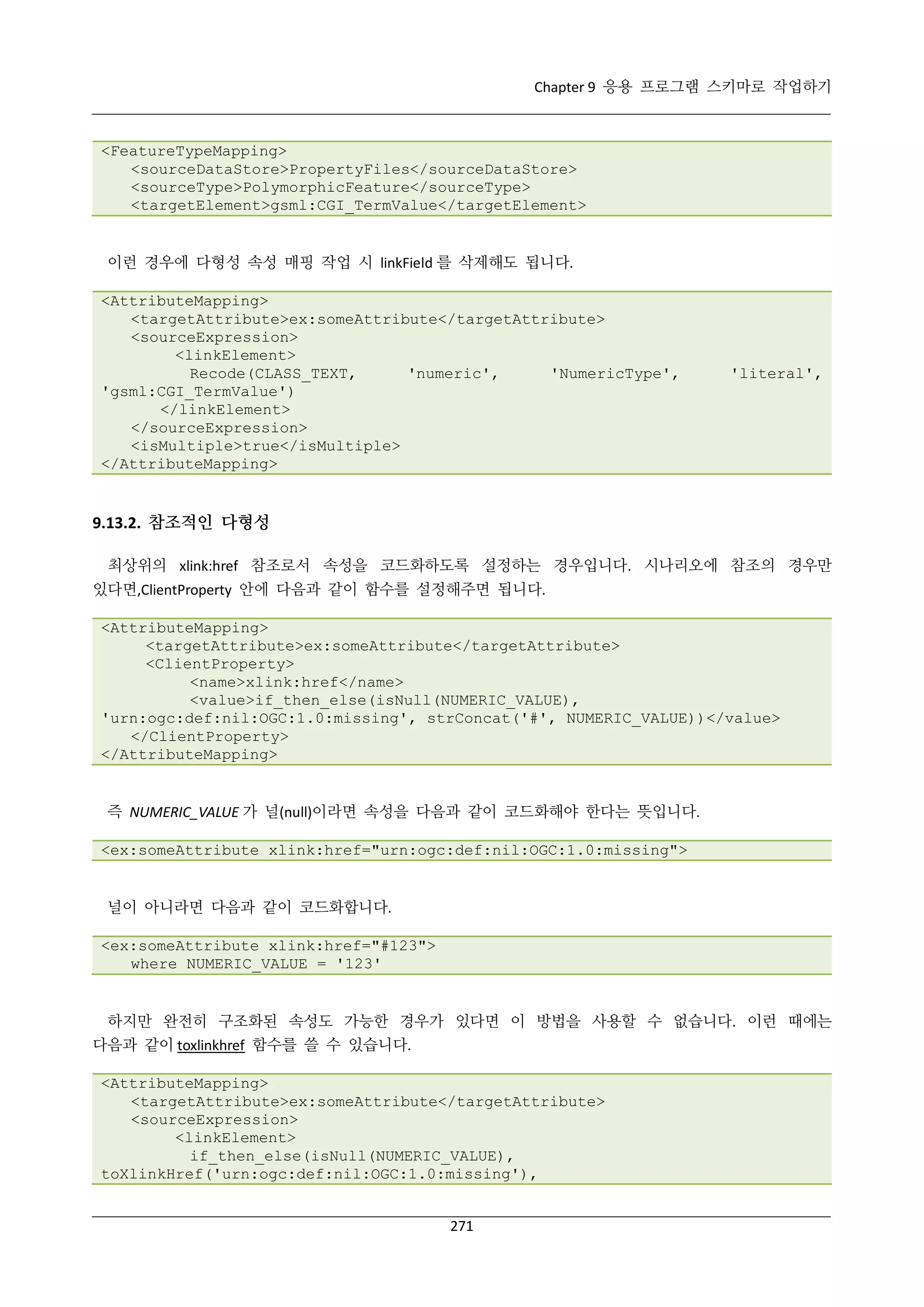 Chapter 9 응용 프로그램 스키마로 작업하기

<FeatureTypeMapping>
<sourceDataStore>PropertyFiles</sourceDataStore>
<sourceType>PolymorphicFeature</sourceType>
<targetElement>gsml:CGI_TermValue</targetElement>

이런 경우에 다형성 속성 매핑 작업 시 linkField 를 삭제해도 됩니다.
<AttributeMapping>
<targetAttribute>ex:someAttribute</targetAttribute>
<sourceExpression>
<linkElement>
Recode(CLASS_TEXT,
'numeric',
'NumericType',
'gsml:CGI_TermValue')
</linkElement>
</sourceExpression>
<isMultiple>true</isMultiple>
</AttributeMapping>

'literal',

9.13.2. 참조적인 다형성
최상위의 xlink:href 참조로서 속성을 코드화하도록 설정하는 경우입니다. 시나리오에 참조의 경우만
있다면,ClientProperty 안에 다음과 같이 함수를 설정해주면 됩니다.
<AttributeMapping>
<targetAttribute>ex:someAttribute</targetAttribute>
<ClientProperty>
<name>xlink:href</name>
<value>if_then_else(isNull(NUMERIC_VALUE),
'urn:ogc:def:nil:OGC:1.0:missing', strConcat('#', NUMERIC_VALUE))</value>
</ClientProperty>
</AttributeMapping>

즉 NUMERIC_VALUE 가 널(null)이라면 속성을 다음과 같이 코드화해야 한다는 뜻입니다.
<ex:someAttribute xlink:href="urn:ogc:def:nil:OGC:1.0:missing">

널이 아니라면 다음과 같이 코드화합니다.
<ex:someAttribute xlink:href="#123">
where NUMERIC_VALUE = '123'

하지만 완전히 구조화된 속성도 가능한 경우가 있다면 이 방법을 사용할 수 없습니다. 이런 때에는
다음과 같이 toxlinkhref 함수를 쓸 수 있습니다.
<AttributeMapping>
<targetAttribute>ex:someAttribute</targetAttribute>
<sourceExpression>
<linkElement>
if_then_else(isNull(NUMERIC_VALUE),
toXlinkHref('urn:ogc:def:nil:OGC:1.0:missing'),
271

 