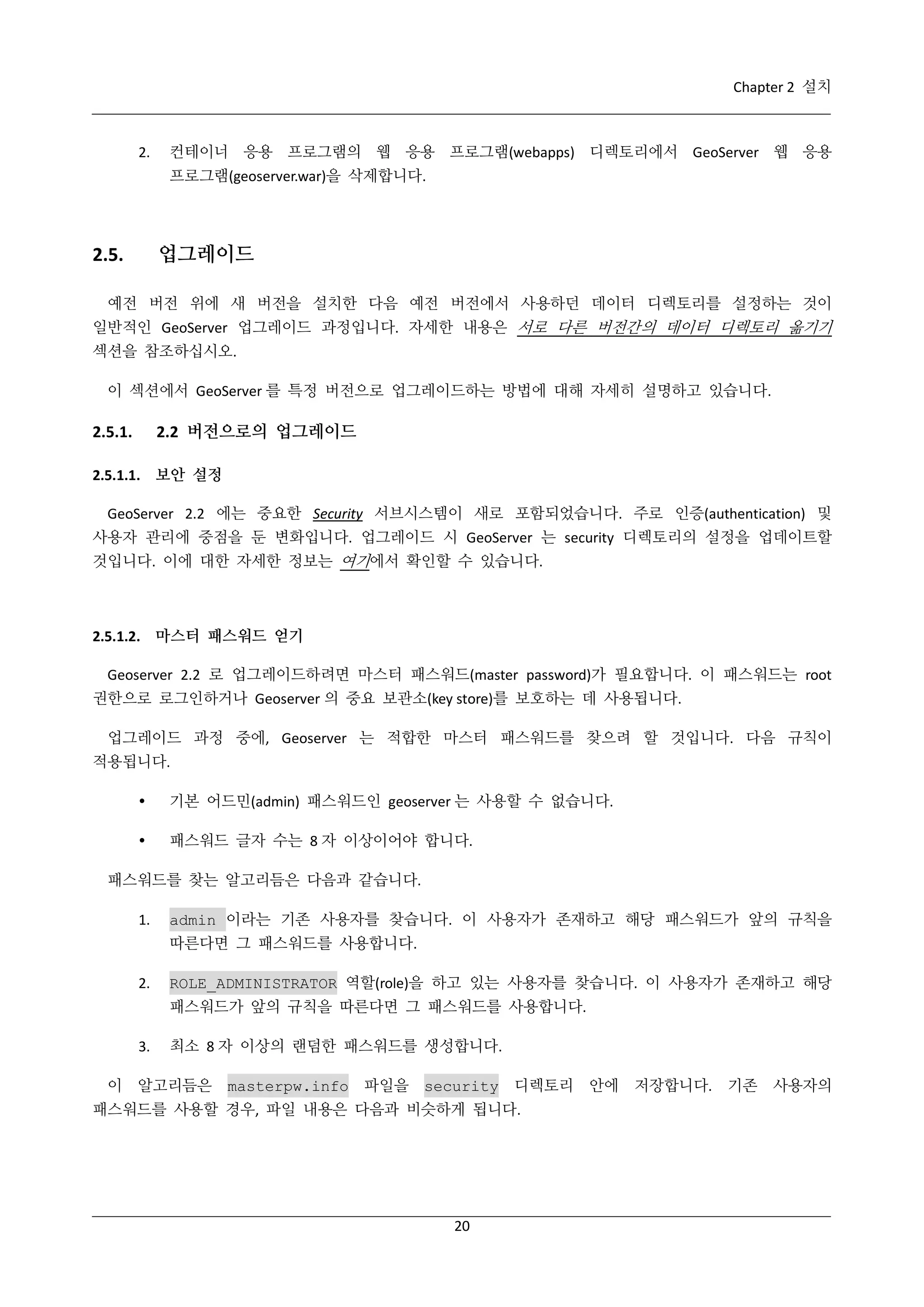 Chapter 2 설치

2.

컨테이너 응용 프로그램의 웹 응용 프로그램(webapps) 디렉토리에서 GeoServer 웹 응용
프로그램(geoserver.war)을 삭제합니다.

업그레이드

2.5.

예전 버전 위에 새 버전을 설치한 다음 예전 버전에서 사용하던 데이터 디렉토리를 설정하는 것이
일반적인 GeoServer 업그레이드 과정입니다. 자세한 내용은 서로 다른 버전간의 데이터 디렉토리 옮기기
섹션을 참조하십시오.
이 섹션에서 GeoServer 를 특정 버전으로 업그레이드하는 방법에 대해 자세히 설명하고 있습니다.

2.2 버전으로의 업그레이드

2.5.1.

2.5.1.1. 보안 설정
GeoServer 2.2 에는 중요한 Security 서브시스템이 새로 포함되었습니다. 주로 인증(authentication) 및
사용자 관리에 중점을 둔 변화입니다. 업그레이드 시 GeoServer 는 security 디렉토리의 설정을 업데이트할
것입니다. 이에 대한 자세한 정보는 여기에서 확인할 수 있습니다.

2.5.1.2. 마스터 패스워드 얻기
Geoserver 2.2 로 업그레이드하려면 마스터 패스워드(master password)가 필요합니다. 이 패스워드는 root
권한으로 로그인하거나 Geoserver 의 중요 보관소(key store)를 보호하는 데 사용됩니다.
업그레이드 과정 중에, Geoserver 는 적합한 마스터 패스워드를 찾으려 할 것입니다. 다음 규칙이
적용됩니다.


기본 어드민(admin) 패스워드인 geoserver 는 사용할 수 없습니다.



패스워드 글자 수는 8 자 이상이어야 합니다.

패스워드를 찾는 알고리듬은 다음과 같습니다.
1.

admin 이라는 기존 사용자를 찾습니다. 이 사용자가 존재하고 해당 패스워드가 앞의 규칙을
따른다면 그 패스워드를 사용합니다.

2.

ROLE_ADMINISTRATOR 역할(role)을 하고 있는 사용자를 찾습니다. 이 사용자가 존재하고 해당
패스워드가 앞의 규칙을 따른다면 그 패스워드를 사용합니다.

3.
이

최소 8 자 이상의 랜덤한 패스워드를 생성합니다.

알고리듬은

masterpw.info

파일을 security

디렉토리

패스워드를 사용할 경우, 파일 내용은 다음과 비슷하게 됩니다.

20

안에

저장합니다.

기존

사용자의

 