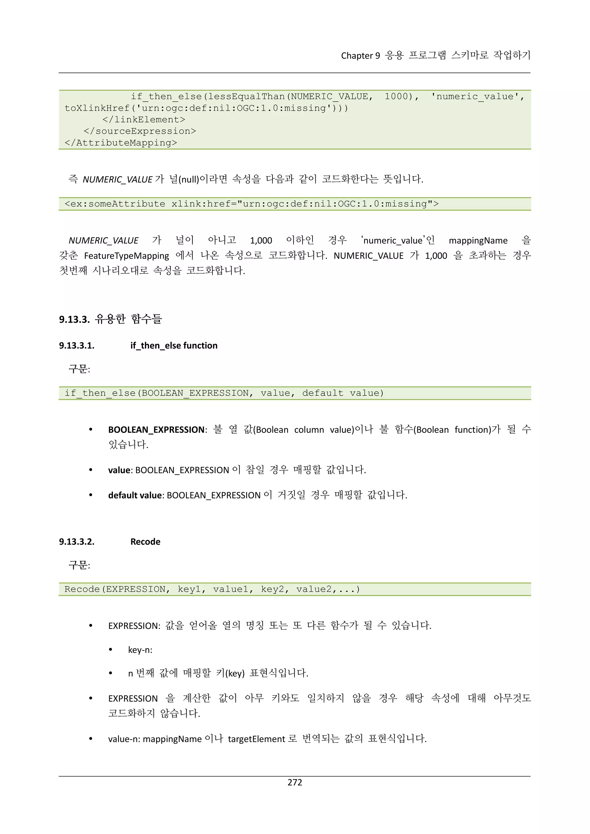 Chapter 9 응용 프로그램 스키마로 작업하기

if_then_else(lessEqualThan(NUMERIC_VALUE,
toXlinkHref('urn:ogc:def:nil:OGC:1.0:missing')))
</linkElement>
</sourceExpression>
</AttributeMapping>

1000),

'numeric_value',

즉 NUMERIC_VALUE 가 널(null)이라면 속성을 다음과 같이 코드화한다는 뜻입니다.
<ex:someAttribute xlink:href="urn:ogc:def:nil:OGC:1.0:missing">

NUMERIC_VALUE

가

널이

아니고

1,000

이하인

경우

‘numeric_value’인

mappingName

을

갖춘 FeatureTypeMapping 에서 나온 속성으로 코드화합니다. NUMERIC_VALUE 가 1,000 을 초과하는 경우
첫번째 시나리오대로 속성을 코드화합니다.

9.13.3. 유용한 함수들
9.13.3.1.

if_then_else function

구문:
if_then_else(BOOLEAN_EXPRESSION, value, default value)



BOOLEAN_EXPRESSION: 불 열 값(Boolean column value)이나 불 함수(Boolean function)가 될 수
있습니다.



value: BOOLEAN_EXPRESSION 이 참일 경우 매핑할 값입니다.



default value: BOOLEAN_EXPRESSION 이 거짓일 경우 매핑할 값입니다.

9.13.3.2.

Recode

구문:
Recode(EXPRESSION, key1, value1, key2, value2,...)



EXPRESSION: 값을 얻어올 열의 명칭 또는 또 다른 함수가 될 수 있습니다.





key-n:
n 번째 값에 매핑할 키(key) 표현식입니다.

EXPRESSION 을 계산한 값이 아무 키와도 일치하지 않을 경우 해당 속성에 대해 아무것도
코드화하지 않습니다.



value-n: mappingName 이나 targetElement 로 번역되는 값의 표현식입니다.

272

 