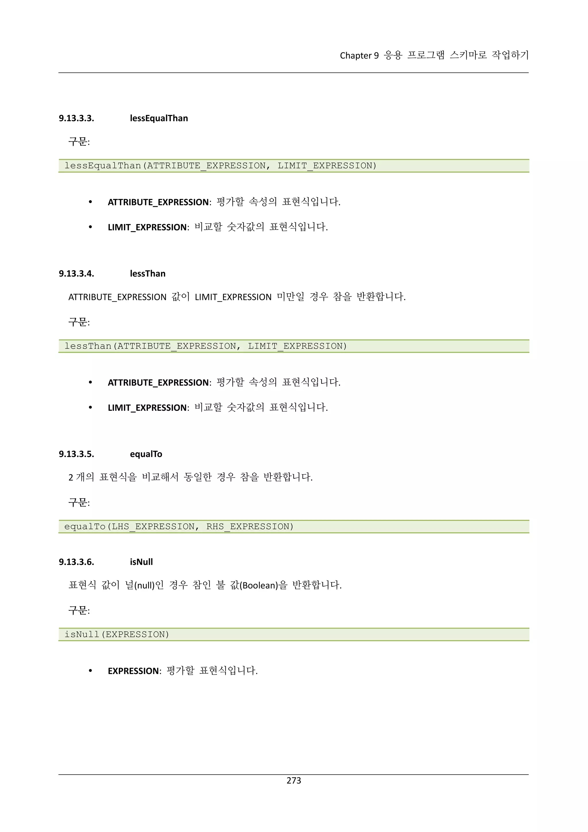 Chapter 9 응용 프로그램 스키마로 작업하기

9.13.3.3.

lessEqualThan

구문:
lessEqualThan(ATTRIBUTE_EXPRESSION, LIMIT_EXPRESSION)



ATTRIBUTE_EXPRESSION: 평가할 속성의 표현식입니다.



LIMIT_EXPRESSION: 비교할 숫자값의 표현식입니다.

9.13.3.4.

lessThan

ATTRIBUTE_EXPRESSION 값이 LIMIT_EXPRESSION 미만일 경우 참을 반환합니다.
구문:
lessThan(ATTRIBUTE_EXPRESSION, LIMIT_EXPRESSION)



ATTRIBUTE_EXPRESSION: 평가할 속성의 표현식입니다.



LIMIT_EXPRESSION: 비교할 숫자값의 표현식입니다.

9.13.3.5.

equalTo

2 개의 표현식을 비교해서 동일한 경우 참을 반환합니다.
구문:
equalTo(LHS_EXPRESSION, RHS_EXPRESSION)

9.13.3.6.

isNull

표현식 값이 널(null)인 경우 참인 불 값(Boolean)을 반환합니다.
구문:
isNull(EXPRESSION)



EXPRESSION: 평가할 표현식입니다.

273

 