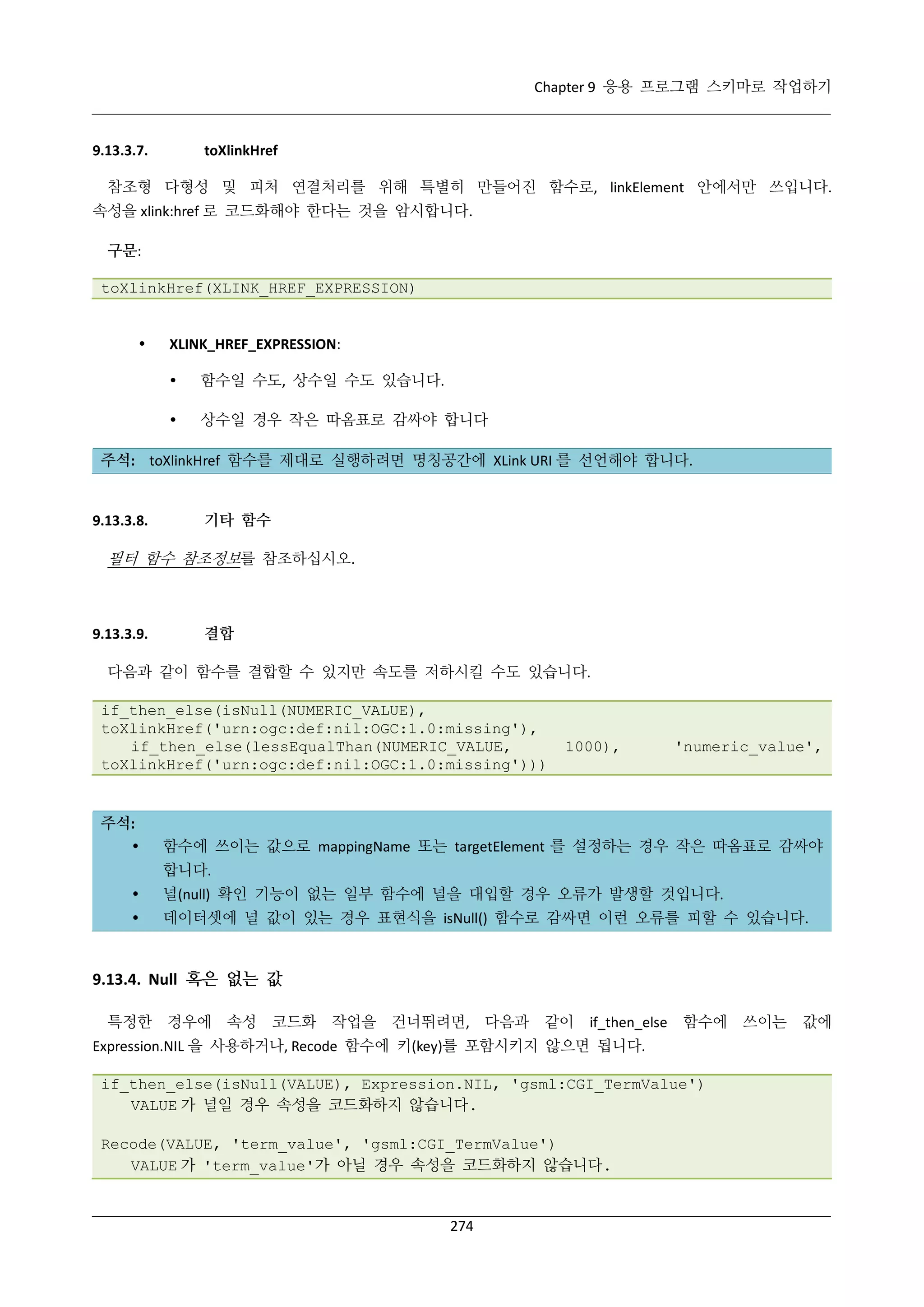 Chapter 9 응용 프로그램 스키마로 작업하기

9.13.3.7.

toXlinkHref

참조형 다형성 및 피처 연결처리를 위해 특별히 만들어진 함수로, linkElement 안에서만 쓰입니다.
속성을 xlink:href 로 코드화해야 한다는 것을 암시합니다.
구문:
toXlinkHref(XLINK_HREF_EXPRESSION)



XLINK_HREF_EXPRESSION:


함수일 수도, 상수일 수도 있습니다.



상수일 경우 작은 따옴표로 감싸야 합니다

주석: toXlinkHref 함수를 제대로 실행하려면 명칭공간에 XLink URI 를 선언해야 합니다.

9.13.3.8.

기타 함수

필터 함수 참조정보를 참조하십시오.

9.13.3.9.

결합

다음과 같이 함수를 결합할 수 있지만 속도를 저하시킬 수도 있습니다.
if_then_else(isNull(NUMERIC_VALUE),
toXlinkHref('urn:ogc:def:nil:OGC:1.0:missing'),
if_then_else(lessEqualThan(NUMERIC_VALUE,
toXlinkHref('urn:ogc:def:nil:OGC:1.0:missing')))

주석:


1000),

'numeric_value',

함수에 쓰이는 값으로 mappingName 또는 targetElement 를 설정하는 경우 작은 따옴표로 감싸야
합니다.



널(null) 확인 기능이 없는 일부 함수에 널을 대입할 경우 오류가 발생할 것입니다.



데이터셋에 널 값이 있는 경우 표현식을 isNull() 함수로 감싸면 이런 오류를 피할 수 있습니다.

9.13.4. Null 혹은 없는 값
특정한 경우에 속성 코드화

작업을 건너뛰려면, 다음과

같이

if_then_else

함수에 쓰이는

Expression.NIL 을 사용하거나, Recode 함수에 키(key)를 포함시키지 않으면 됩니다.
if_then_else(isNull(VALUE), Expression.NIL, 'gsml:CGI_TermValue')
VALUE 가 널일 경우 속성을 코드화하지 않습니다.
Recode(VALUE, 'term_value', 'gsml:CGI_TermValue')
VALUE 가 'term_value'가 아닐 경우 속성을 코드화하지 않습니다.

274

값에

 