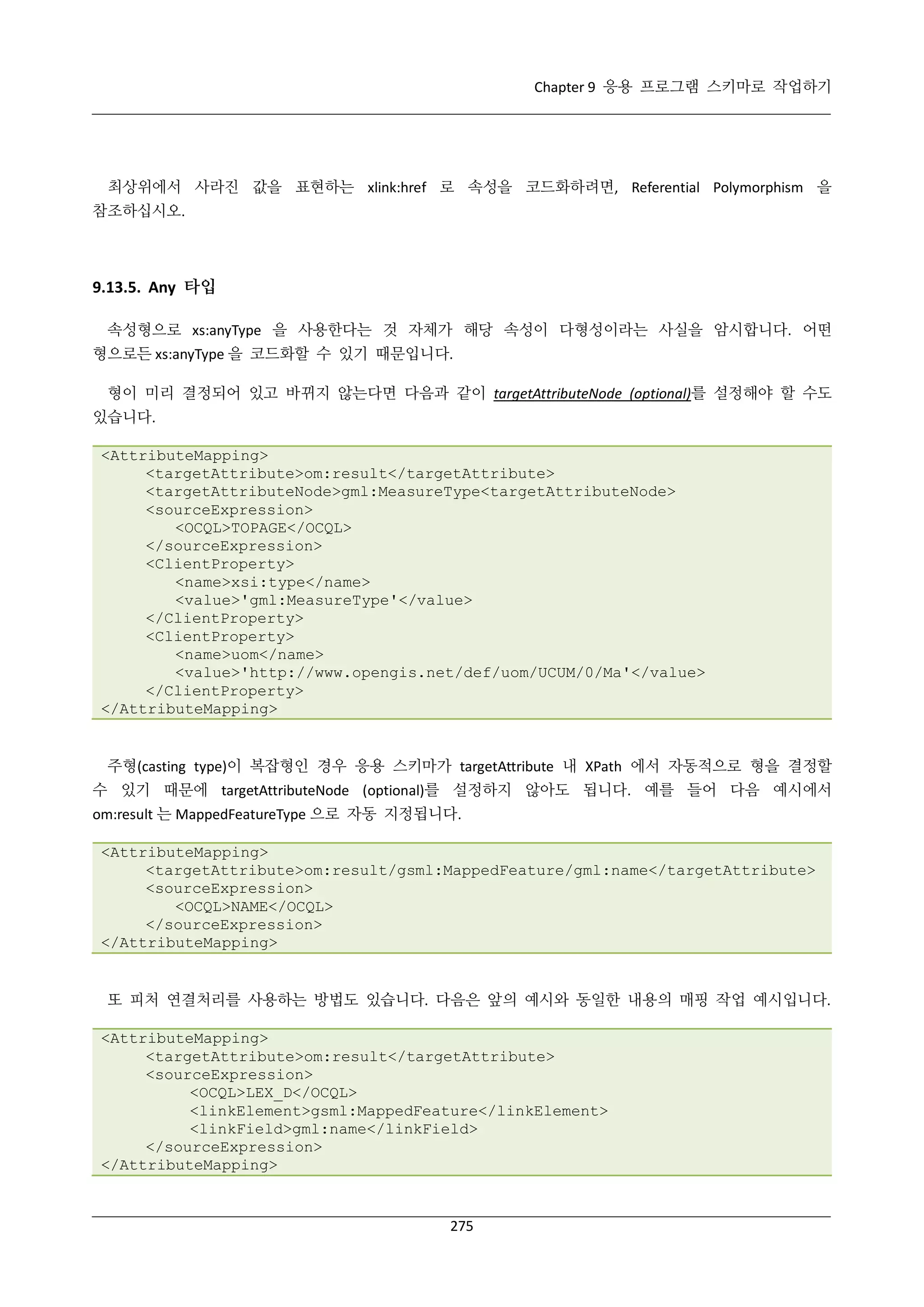 Chapter 9 응용 프로그램 스키마로 작업하기

최상위에서 사라진 값을 표현하는 xlink:href 로 속성을 코드화하려면, Referential Polymorphism 을
참조하십시오.

9.13.5. Any 타입
속성형으로 xs:anyType 을 사용한다는 것 자체가 해당 속성이 다형성이라는 사실을 암시합니다. 어떤
형으로든 xs:anyType 을 코드화할 수 있기 때문입니다.
형이 미리 결정되어 있고 바뀌지 않는다면 다음과 같이 targetAttributeNode (optional)를 설정해야 할 수도
있습니다.
<AttributeMapping>
<targetAttribute>om:result</targetAttribute>
<targetAttributeNode>gml:MeasureType<targetAttributeNode>
<sourceExpression>
<OCQL>TOPAGE</OCQL>
</sourceExpression>
<ClientProperty>
<name>xsi:type</name>
<value>'gml:MeasureType'</value>
</ClientProperty>
<ClientProperty>
<name>uom</name>
<value>'http://www.opengis.net/def/uom/UCUM/0/Ma'</value>
</ClientProperty>
</AttributeMapping>

주형(casting type)이 복잡형인 경우 응용 스키마가 targetAttribute 내 XPath 에서 자동적으로 형을 결정할
수 있기 때문에 targetAttributeNode (optional)를 설정하지 않아도 됩니다. 예를 들어 다음 예시에서
om:result 는 MappedFeatureType 으로 자동 지정됩니다.
<AttributeMapping>
<targetAttribute>om:result/gsml:MappedFeature/gml:name</targetAttribute>
<sourceExpression>
<OCQL>NAME</OCQL>
</sourceExpression>
</AttributeMapping>

또 피처 연결처리를 사용하는 방법도 있습니다. 다음은 앞의 예시와 동일한 내용의 매핑 작업 예시입니다.
<AttributeMapping>
<targetAttribute>om:result</targetAttribute>
<sourceExpression>
<OCQL>LEX_D</OCQL>
<linkElement>gsml:MappedFeature</linkElement>
<linkField>gml:name</linkField>
</sourceExpression>
</AttributeMapping>

275

 