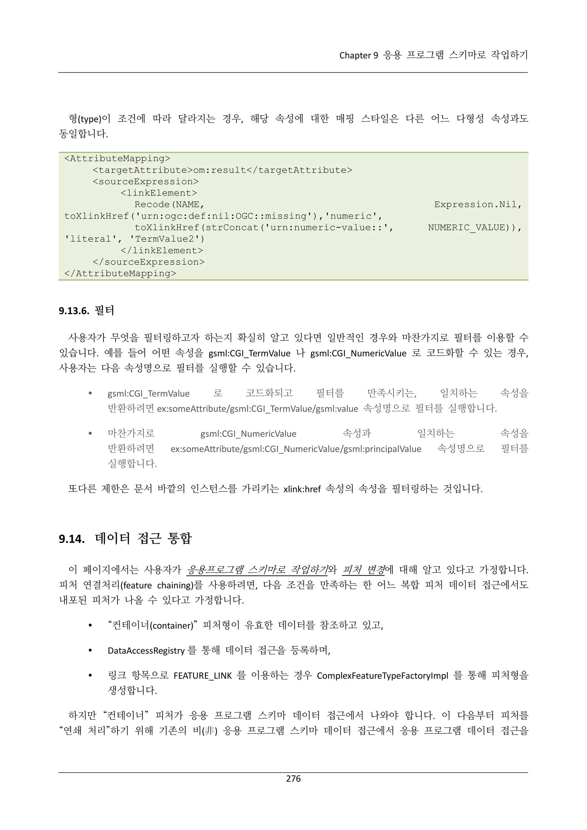 Chapter 9 응용 프로그램 스키마로 작업하기

형(type)이 조건에 따라 달라지는 경우, 해당 속성에 대한 매핑 스타일은 다른 어느 다형성 속성과도
동일합니다.
<AttributeMapping>
<targetAttribute>om:result</targetAttribute>
<sourceExpression>
<linkElement>
Recode(NAME,
toXlinkHref('urn:ogc:def:nil:OGC::missing'),'numeric',
toXlinkHref(strConcat('urn:numeric-value::',
'literal', 'TermValue2')
</linkElement>
</sourceExpression>
</AttributeMapping>

Expression.Nil,
NUMERIC_VALUE)),

9.13.6. 필터
사용자가 무엇을 필터링하고자 하는지 확실히 알고 있다면 일반적인 경우와 마찬가지로 필터를 이용할 수
있습니다. 예를 들어 어떤 속성을 gsml:CGI_TermValue 나 gsml:CGI_NumericValue 로 코드화할 수 있는 경우,
사용자는 다음 속성명으로 필터를 실행할 수 있습니다.


gsml:CGI_TermValue

로

코드화되고

필터를

만족시키는,

일치하는

속성을

반환하려면 ex:someAttribute/gsml:CGI_TermValue/gsml:value 속성명으로 필터를 실행합니다.


마찬가지로
반환하려면

gsml:CGI_NumericValue

속성과

일치하는

ex:someAttribute/gsml:CGI_NumericValue/gsml:principalValue

속성명으로

속성을
필터를

실행합니다.
또다른 제한은 문서 바깥의 인스턴스를 가리키는 xlink:href 속성의 속성을 필터링하는 것입니다.

9.14. 데이터 접근 통합
이 페이지에서는 사용자가 응용프로그램 스키마로 작업하기와 피처 변경에 대해 알고 있다고 가정합니다.
피처 연결처리(feature chaining)를 사용하려면, 다음 조건을 만족하는 한 어느 복합 피처 데이터 접근에서도
내포된 피처가 나올 수 있다고 가정합니다.


“컨테이너(container)” 피처형이 유효한 데이터를 참조하고 있고,



DataAccessRegistry 를 통해 데이터 접근을 등록하며,



링크 항목으로 FEATURE_LINK 를 이용하는 경우 ComplexFeatureTypeFactoryImpl 를 통해 피처형을
생성합니다.

하지만 “컨테이너” 피처가 응용 프로그램 스키마 데이터 접근에서 나와야 합니다. 이 다음부터 피처를
“연쇄 처리”하기 위해 기존의 비(非) 응용 프로그램 스키마 데이터 접근에서 응용 프로그램 데이터 접근을

276

 
