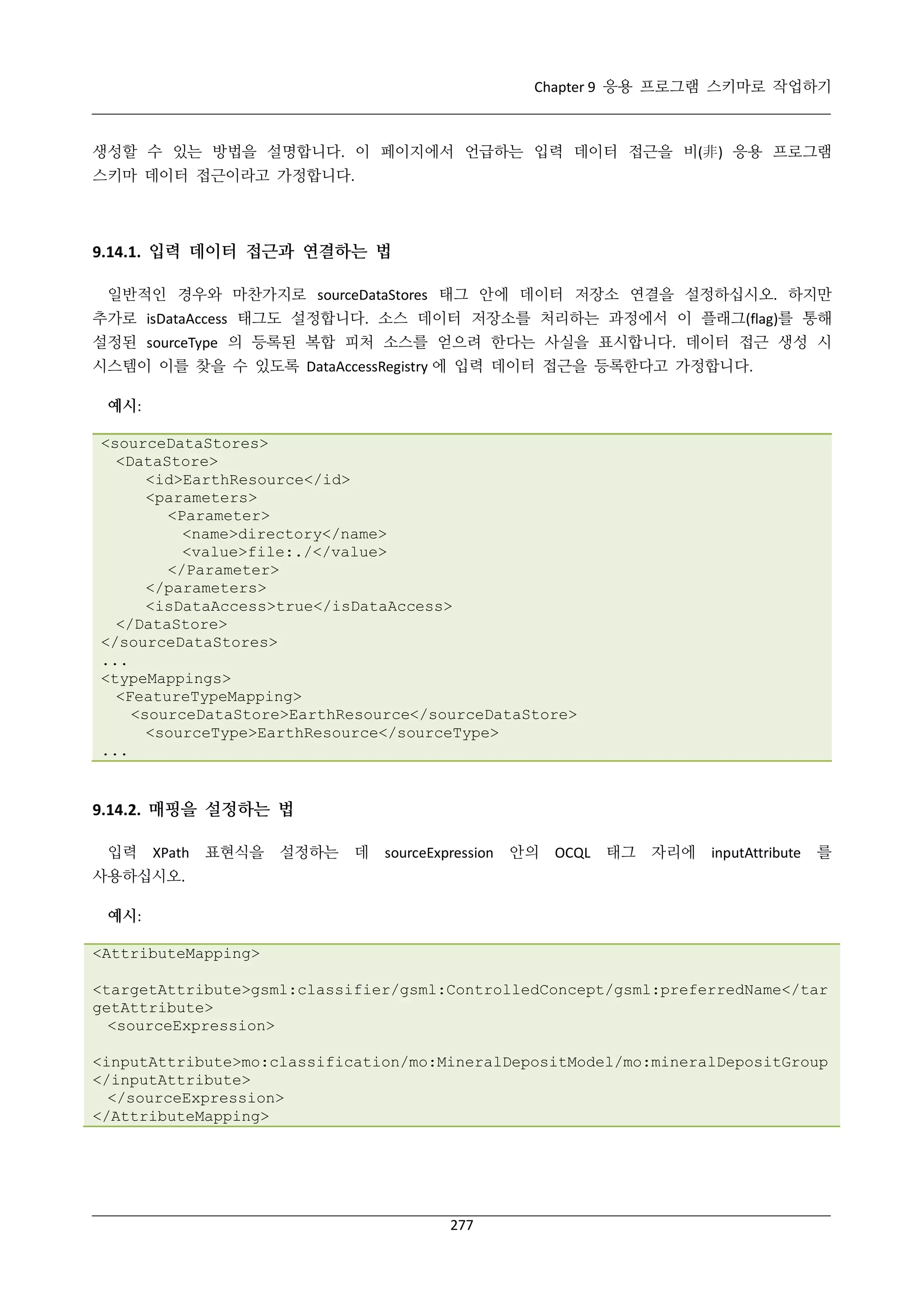 Chapter 9 응용 프로그램 스키마로 작업하기

생성할 수 있는 방법을 설명합니다. 이 페이지에서 언급하는 입력 데이터 접근을 비(非) 응용 프로그램
스키마 데이터 접근이라고 가정합니다.

9.14.1. 입력 데이터 접근과 연결하는 법
일반적인 경우와 마찬가지로 sourceDataStores 태그 안에 데이터 저장소 연결을 설정하십시오. 하지만
추가로 isDataAccess 태그도 설정합니다. 소스 데이터 저장소를 처리하는 과정에서 이 플래그(flag)를 통해
설정된 sourceType 의 등록된 복합 피처 소스를 얻으려 한다는 사실을 표시합니다. 데이터 접근 생성 시
시스템이 이를 찾을 수 있도록 DataAccessRegistry 에 입력 데이터 접근을 등록한다고 가정합니다.
예시:
<sourceDataStores>
<DataStore>
<id>EarthResource</id>
<parameters>
<Parameter>
<name>directory</name>
<value>file:./</value>
</Parameter>
</parameters>
<isDataAccess>true</isDataAccess>
</DataStore>
</sourceDataStores>
...
<typeMappings>
<FeatureTypeMapping>
<sourceDataStore>EarthResource</sourceDataStore>
<sourceType>EarthResource</sourceType>
...

9.14.2. 매핑을 설정하는 법
입력

XPath 표현식을

설정하는

데

sourceExpression

안의

OCQL

태그

자리에

inputAttribute

를

사용하십시오.
예시:
<AttributeMapping>
<targetAttribute>gsml:classifier/gsml:ControlledConcept/gsml:preferredName</tar
getAttribute>
<sourceExpression>
<inputAttribute>mo:classification/mo:MineralDepositModel/mo:mineralDepositGroup
</inputAttribute>
</sourceExpression>
</AttributeMapping>

277

 