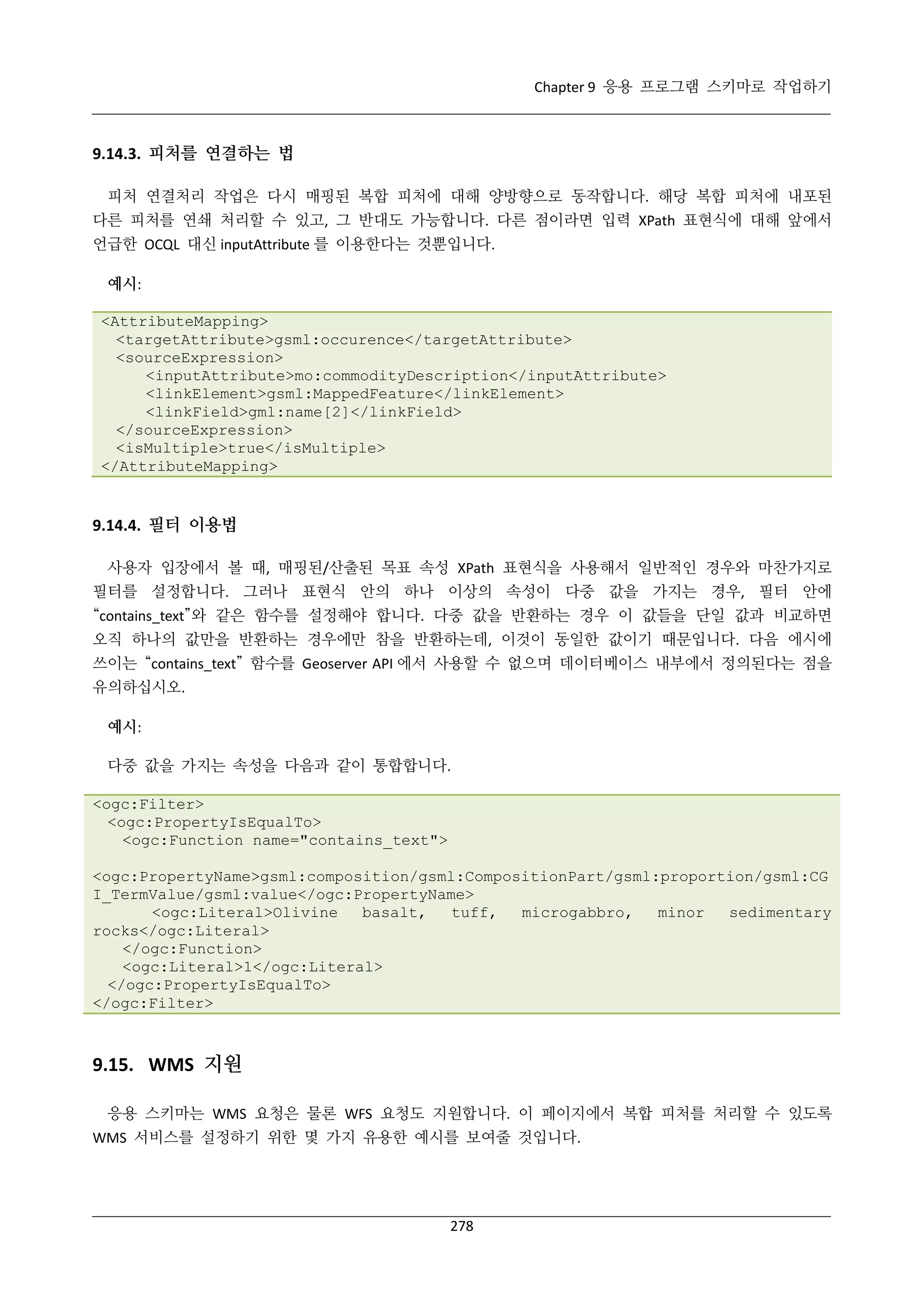 Chapter 9 응용 프로그램 스키마로 작업하기

9.14.3. 피처를 연결하는 법
피처 연결처리 작업은 다시 매핑된 복합 피처에 대해 양방향으로 동작합니다. 해당 복합 피처에 내포된
다른 피처를 연쇄 처리할 수 있고, 그 반대도 가능합니다. 다른 점이라면 입력 XPath 표현식에 대해 앞에서
언급한 OCQL 대신 inputAttribute 를 이용한다는 것뿐입니다.
예시:
<AttributeMapping>
<targetAttribute>gsml:occurence</targetAttribute>
<sourceExpression>
<inputAttribute>mo:commodityDescription</inputAttribute>
<linkElement>gsml:MappedFeature</linkElement>
<linkField>gml:name[2]</linkField>
</sourceExpression>
<isMultiple>true</isMultiple>
</AttributeMapping>

9.14.4. 필터 이용법
사용자 입장에서 볼 때, 매핑된/산출된 목표 속성 XPath 표현식을 사용해서 일반적인 경우와 마찬가지로
필터를 설정합니다. 그러나 표현식 안의 하나 이상의 속성이 다중 값을 가지는 경우, 필터 안에
“contains_text”와 같은 함수를 설정해야 합니다. 다중 값을 반환하는 경우 이 값들을 단일 값과 비교하면
오직 하나의 값만을 반환하는 경우에만 참을 반환하는데, 이것이 동일한 값이기 때문입니다. 다음 에시에
쓰이는 “contains_text” 함수를 Geoserver API 에서 사용할 수 없으며 데이터베이스 내부에서 정의된다는 점을
유의하십시오.
예시:
다중 값을 가지는 속성을 다음과 같이 통합합니다.
<ogc:Filter>
<ogc:PropertyIsEqualTo>
<ogc:Function name="contains_text">
<ogc:PropertyName>gsml:composition/gsml:CompositionPart/gsml:proportion/gsml:CG
I_TermValue/gsml:value</ogc:PropertyName>
<ogc:Literal>Olivine
basalt,
tuff,
microgabbro,
minor
sedimentary
rocks</ogc:Literal>
</ogc:Function>
<ogc:Literal>1</ogc:Literal>
</ogc:PropertyIsEqualTo>
</ogc:Filter>

9.15. WMS 지원
응용 스키마는 WMS 요청은 물론 WFS 요청도 지원합니다. 이 페이지에서 복합 피처를 처리할 수 있도록
WMS 서비스를 설정하기 위한 몇 가지 유용한 예시를 보여줄 것입니다.

278

 