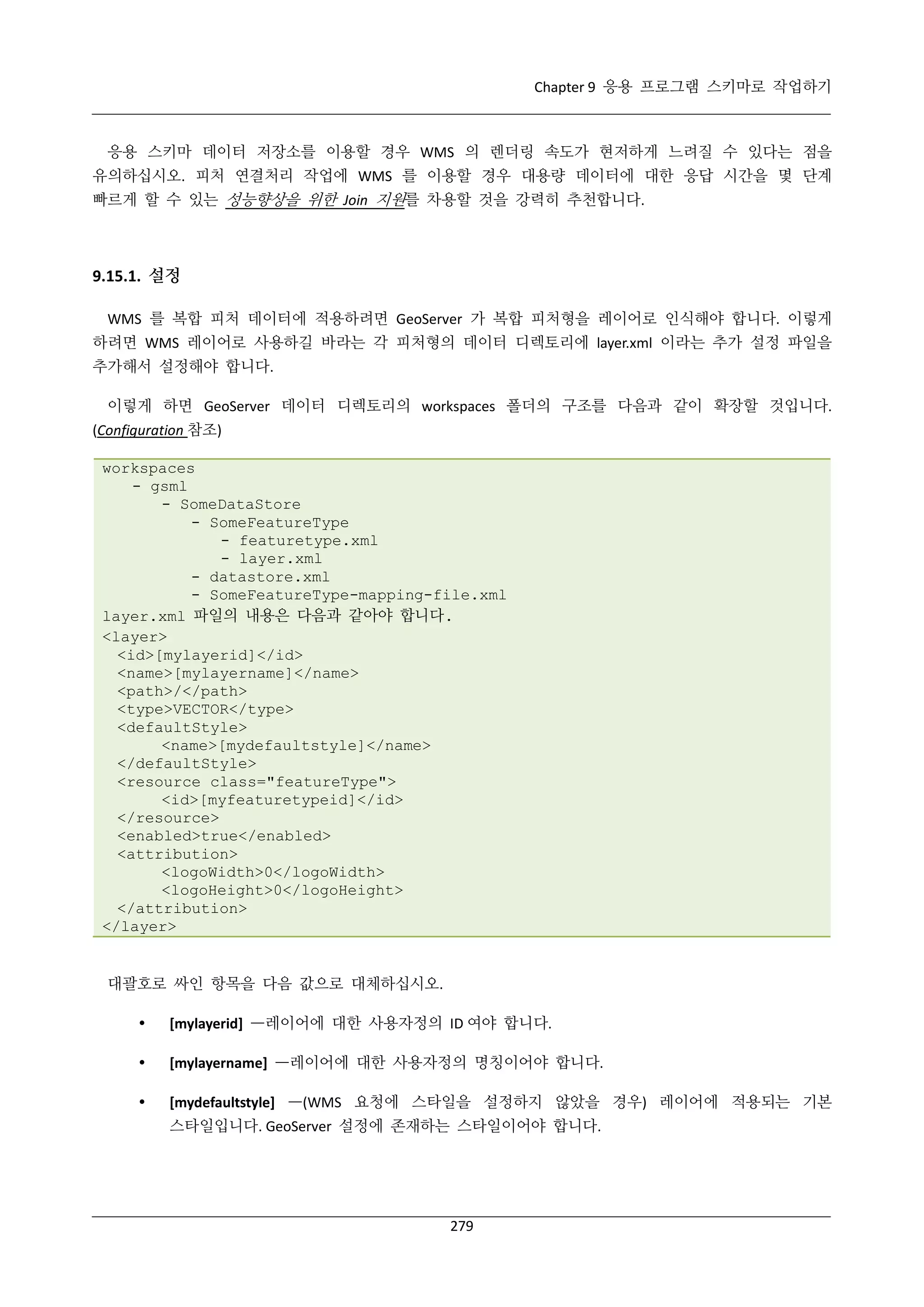 Chapter 9 응용 프로그램 스키마로 작업하기

응용 스키마 데이터 저장소를 이용할 경우 WMS 의 렌더링 속도가 현저하게 느려질 수 있다는 점을
유의하십시오. 피처 연결처리 작업에 WMS 를 이용할 경우 대용량 데이터에 대한 응답 시간을 몇 단계
빠르게 할 수 있는 성능향상을 위한 Join 지원를 차용할 것을 강력히 추천합니다.

9.15.1. 설정
WMS 를 복합 피처 데이터에 적용하려면 GeoServer 가 복합 피처형을 레이어로 인식해야 합니다. 이렇게
하려면 WMS 레이어로 사용하길 바라는 각 피처형의 데이터 디렉토리에 layer.xml 이라는 추가 설정 파일을
추가해서 설정해야 합니다.
이렇게 하면 GeoServer 데이터 디렉토리의 workspaces 폴더의 구조를 다음과 같이 확장할 것입니다.
(Configuration 참조)
workspaces
- gsml
- SomeDataStore
- SomeFeatureType
- featuretype.xml
- layer.xml
- datastore.xml
- SomeFeatureType-mapping-file.xml
layer.xml 파일의 내용은 다음과 같아야 합니다.
<layer>
<id>[mylayerid]</id>
<name>[mylayername]</name>
<path>/</path>
<type>VECTOR</type>
<defaultStyle>
<name>[mydefaultstyle]</name>
</defaultStyle>
<resource class="featureType">
<id>[myfeaturetypeid]</id>
</resource>
<enabled>true</enabled>
<attribution>
<logoWidth>0</logoWidth>
<logoHeight>0</logoHeight>
</attribution>
</layer>

대괄호로 싸인 항목을 다음 값으로 대체하십시오.


[mylayerid] —레이어에 대한 사용자정의 ID 여야 합니다.



[mylayername] —레이어에 대한 사용자정의 명칭이어야 합니다.



[mydefaultstyle] —(WMS 요청에 스타일을 설정하지 않았을 경우) 레이어에 적용되는 기본
스타일입니다. GeoServer 설정에 존재하는 스타일이어야 합니다.

279

 
